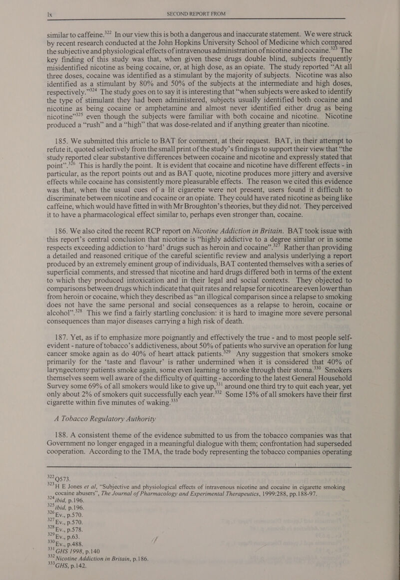  similar to caffeine.*” In our view this is both a dangerous and inaccurate statement. We were struck by recent research conducted at the John Hopkins University School of Medicine which compared the subjective and physiological effects of intravenous administration of nicotine and cocaine.” The key finding of this study was that, when given these drugs double blind, subjects frequently misidentified nicotine as being cocaine, or, at high dose, as an opiate. The study reported “At all three doses, cocaine was identified as a stimulant by the majority of subjects. Nicotine was also identified as a stimulant by 80% and 50% of the subjects at the intermediate and high doses, respectively.”’** The study goes on to say it is interesting that “when subjects were asked to identify the type of stimulant they had been administered, subjects usually identified both cocaine and nicotine as being cocaine or amphetamine and almost never identified either drug as being nicotine’*** even though the subjects were familiar with both cocaine and nicotine. Nicotine produced a “rush” and a “high” that was dose-related and if anything greater than nicotine. 185. We submitted this article to BAT for comment, at their request. BAT, in their attempt to refute it, quoted selectively from the small print of the study’s findings to support their view that “the study reported clear substantive differences between cocaine and nicotine and expressly stated that point”.*’° This is hardly the point. It is evident that cocaine and nicotine have different effects - in particular, as the report points out and as BAT quote, nicotine produces more jittery and aversive effects while cocaine has consistently more pleasurable effects. The reason we cited this evidence was that, when the usual cues of a lit cigarette were not present, users found it difficult to discriminate between nicotine and cocaine or an opiate. They could have rated nicotine as being like caffeine, which would have fitted in with Mr Broughton’s theories, but they did not. They perceived it to have a pharmacological effect similar to, perhaps even stronger than, cocaine. 186. We also cited the recent RCP report on Nicotine Addiction in Britain. BAT took issue with this report’s central conclusion that nicotine is “highly addictive to a degree similar or in some respects exceeding addiction to ‘hard’ drugs such as heroin and cocaine”.*”’ Rather than providing a detailed and reasoned critique of the careful scientific review and analysis underlying a report produced by an extremely eminent group of individuals, BAT contented themselves with a series of superficial comments, and stressed that nicotine and hard drugs differed both in terms of the extent to which they produced intoxication and in their legal and social contexts. They objected to comparisons between drugs which indicate that quit rates and relapse for nicotine are even lower than from heroin or cocaine, which they described as “‘an illogical comparison since a relapse to smoking does not have the same personal and social consequences as a relapse to heroin, cocaine or alcohol”.**8 This we find a fairly startling conclusion: it is hard to imagine more severe personal consequences than major diseases carrying a high risk of death. 187. Yet, as if to emphasize more poignantly and effectively the true - and to most people self- evident - nature of tobacco’s addictiveness, about 50% of patients who survive an operation for lung cancer smoke again as do 40% of heart attack patients.’ Any suggestion that smokers smoke primarily for the ‘taste and flavour’ is rather undermined when it is considered that 40% of laryngectomy patients smoke again, some even learning to smoke through their stoma.**° Smokers themselves seem well aware of the difficulty of quitting - according to the latest General Household Survey some 69% of all smokers would like to give up,**' around one third try to quit each year, yet only about 2% of smokers quit successfully each year.*** Some 15% of all smokers have their first cigarette within five minutes of waking.** A Tobacco Regulatory Authority 188. A consistent theme of the evidence submitted to us from the tobacco companies was that Government no longer engaged in a meaningful dialogue with them; confrontation had superseded cooperation. According to the TMA, the trade body representing the tobacco companies operating '  ed ated 32311 E Jones et al, “Subjective and physiological effects of intravenous nicotine and cocaine in cigarette smoking cocaine abusers”, The Journal of Pharmacology and Experimental Therapeutics, 1999:288, pp.188-97. 331 GHS 1998, p.140 Nicotine Addiction in Britain, p.186. 33GHS, p.142. 
