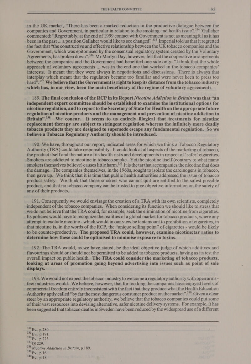 in the UK market, “There has been a marked reduction in the productive dialogue between the companies and Government, in particular in relation to the smoking and health issue”.*** ‘Gallaher commented: “Regrettably, at the end of 1999 contact with Government is not as meaningful as it has been in the past ... a position Gallaher would like to see changed”.**° Imperial told us that it regretted the fact that “the constructive and effective relationship between the UK tobacco companies and the Government, which was epitomised by the consensual regulatory system created by the Voluntary Agreements, has broken down”.**° Mr Martyn Day, however, felt that the cooperative arrangements between the companies and the Government had benefited one side only: “I think that the whole approach of voluntary agreements ... was in the end one that worked in the tobacco companies’ interests. It meant that they were always in negotiations and discussions. There is always that interplay which meant that the regulators became too familiar and were never keen to press too hard”.**’ We believe that the Government is right to keep its distance from the tobacco industry which has, in our view, been the main beneficiary of the regime of voluntary agreements. 189. The final conclusion of the RCP in its Report Nicotine Addiction in Britain was that “an independent expert committee should be established to examine the institutional options for nicotine regulation, and to report to the Secretary of State for Health on the appropriate future regulation of nicotine products and the management and prevention of nicotine addiction in Britain”.***= We concur. It seems to us entirely illogical that treatments for nicotine replacement therapy are subject to stringent regulation whereas the infinitely more deadly tobacco products they are designed to supersede escape any fundamental regulation. So we believe a Tobacco Regulatory Authority should be introduced. 190. We have, throughout our report, indicated areas for which we think a Tobacco Regulatory Authority (TRA) could take responsibility. It could look at all aspects of the marketing of tobacco, the product itself and the nature of its health risks and developments in respect of ‘safer’ cigarettes. Smokers are addicted to nicotine in tobacco smoke. Yet the nicotine itself (contrary to what many smokers themselves believe) causes little harm.**? It is the tar that accompanies the nicotine that does the damage. The companies themselves, in the 1960s, sought to isolate the carcinogens in tobacco, then gave up. We think that it is time that public health authorities addressed the issue of tobacco product safety. We think that those smokers who cannot quit are entitled to the safest possible product, and that no tobacco company can be trusted to give objective information on the safety of any of their products. 191. Consequently we would envisage the creation of a TRA with its own scientists, completely independent of the tobacco companies. When considering its function we should like to stress that we do not believe that the TRA could, for example, seek the elimination of nicotine from cigarettes. Its policies would have to recognize the realities of a global market for tobacco products, where any attempt to exclude nicotine - which would in our view be tantamount to prohibition of cigarettes, in that nicotine is, in the words of the RCP, the “unique selling point” of cigarettes - would be likely to be counter-productive. The proposed TRA could, however, examine nicotine:tar ratios to determine how these could be optimised to minimise exposure to toxins. 192. The TRA would, as we have stated, be the ideal objective judge of which additives and flavourings should or should not be permitted to be added to tobacco products, having as its test the overall impact on public health. The TRA could consider the marketing of tobacco products, looking at areas of promotion going beyond advertising into issues such as point of sale displays. 193. We would not expect the tobacco industry to welcome a regulatory authority with open arms - few industries would. We believe, however, that for too long the companies have enjoyed levels of commercial freedom entirely inconsistent with the fact that they produce what the Health Education Authority aptly called “by far the most dangerous consumer product on the market”.**° Given a clear steer by an appropriate regulatory authority, we believe that the tobacco companies could put some of their vast resources into devising alternative, safer nicotine delivery systems. For example, it has been suggested that tobacco deaths in Sweden have been reduced by the widespread use of a different 334 By. p.280. 335 By 191. 336 By. p.223. 33791229. 338 Nicotine Addiction in Britain, p.189. 339 By. p16. sa p.18.