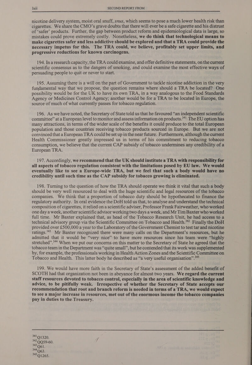  nicotine delivery system, moist oral snuff, snus, which seems to pose a much lower health risk than cigarettes. We share the CMO’s grave doubts that there will ever be a safe cigarette and his distrust of ‘safer’ products. Further, the gap between product reform and epidemiological data is large, so mistakes could prove extremely costly. Nonetheless, we do think that technological means to make cigarettes safer and less addictive should be explored and that a TRA could provide the necessary impetus for this. The TRA could, we believe, profitably set upper limits, and progressive reductions for known carcinogens. 194. Ina research capacity, the TRA could examine, and offer definitive statements, on the current scientific consensus as to the dangers of smoking, and could examine the most effective ways of persuading people to quit or never to start. 195. Assuming there is a will on the part of Government to tackle nicotine addiction in the very fundamental way that we propose, the question remains where should a TRA be located? One possibility would be for the UK to have its own TRA, in a way analogous to the Food Standards Agency or Medicines Control Agency; another would be for a TRA to be located in Europe, the source of much of what currently passes for tobacco regulation. 196. As we have noted, the Secretary of State told us that he favoured “an independent scientific committee” at a European level to monitor and assess information on products.**! The EU option has many attractions, in terms of the wider scale of the benefits it could produce to the total European population and those countries receiving tobacco products sourced in Europe. But we are not convinced that a European TRA could be set up in the near future. Furthermore, although the current Health Commissioner greatly impressed us in terms of his commitment to reducing tobacco consumption, we believe that the current CAP subsidy of tobacco undermines any Cee ofa European TRA. 197. Accordingly, we recommend that the UK should institute a TRA with responsibility for — all aspects of tobacco regulation consistent with the limitations posed by EU law. We would eventually like to see a Europe-wide TRA, but we feel that such a body would have no credibility until such time as the CAP subsidy for tobacco growing is eliminated. 198. Turning to the question of how the TRA should operate we think it vital that such a body should be very well resourced to deal with the huge scientific and legal resources of the tobacco companies. We think that a proportion of tobacco duty should be hypothecated to finance the regulatory authority. In oral evidence the DoH told us that, to analyse and understand the technical composition of cigarettes, it relied on a scientific adviser, Professor Frank Fairweather, who worked one day a week, another scientific advisor working two days a week, and Mr Tim Baxter who worked full time. Mr Baxter explained that, as head of the Tobacco Research Unit, he had access to a technical advisory group via the Scientific Committee on Tobacco and Health.*” Finally the DoH provided over £500,000 a year to the Laboratory of the Government Chemist to test tar and nicotine ratings.**? Mr Baxter recognized there were many calls on the Department’s resources, but he admitted that it would be “very nice” to have more resources since his team were “highly stretched”.*“* When we put our concerns on this matter to the Secretary of State he agreed that the tobacco team in the Department was “quite small”, but he contended that its work was supplemented by, for example, the professionals working in Health Action Zones and the Scientific Committee o on Tobacco and Health. This latter body he described as “a very useful organisation”.**° 199. We would have more faith in the Secretary of State’s assessment of the added benefit of SCOTH had that organization not been in abeyance for almost two years. We regard the current staff resources devoted to tobacco control, especially in the area of scientific knowledge and advice, to be pitifully weak. Irrespective of whether the Secretary of State accepts our recommendation that root and branch reform is needed in terms of a TRA, we would expect to see a major increase in resources, met out of the enormous income the tobacco companies pay in duties to the Treasury.  34191320. 342 QQ59-60. 343 Q61. 34591265.