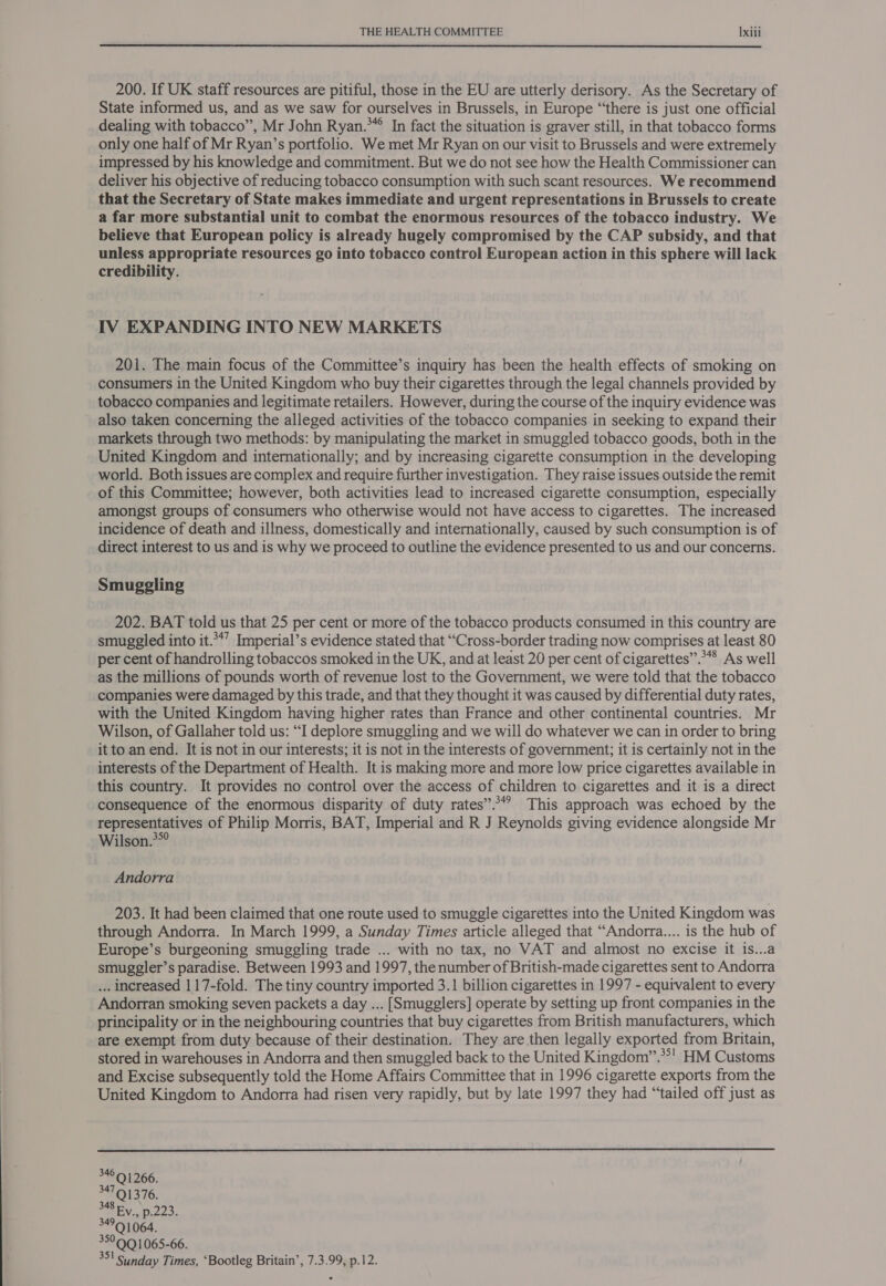 200. If UK staff resources are pitiful, those in the EU are utterly derisory. As the Secretary of State informed us, and as we saw for ourselves in Brussels, in Europe “there is just one official dealing with tobacco”, Mr John Ryan.*° In fact the situation is graver still, in that tobacco forms only one half of Mr Ryan’s portfolio. We met Mr Ryan on our visit to Brussels and were extremely impressed by his knowledge and commitment. But we do not see how the Health Commissioner can deliver his objective of reducing tobacco consumption with such scant resources. We recommend that the Secretary of State makes immediate and urgent representations in Brussels to create a far more substantial unit to combat the enormous resources of the tobacco industry. We believe that European policy is already hugely compromised by the CAP subsidy, and that unless appropriate resources go into tobacco control European action in this sphere will lack credibility. IV EXPANDING INTO NEW MARKETS 201. The main focus of the Committee’s inquiry has been the health effects of smoking on consumers in the United Kingdom who buy their cigarettes through the legal channels provided by tobacco companies and legitimate retailers. However, during the course of the inquiry evidence was also taken concerning the alleged activities of the tobacco companies in seeking to expand their markets through two methods: by manipulating the market in smuggled tobacco goods, both in the United Kingdom and internationally; and by increasing cigarette consumption in the developing world. Both issues are complex and require further investigation. They raise issues outside the remit of this Committee; however, both activities lead to increased cigarette consumption, especially amongst groups of consumers who otherwise would not have access to cigarettes. The increased incidence of death and illness, domestically and internationally, caused by such consumption is of direct interest to us and is why we proceed to outline the evidence presented to us and our concerns. Smuggling 202. BAT told us that 25 per cent or more of the tobacco products consumed in this country are smuggled into it.**’ Imperial’s evidence stated that “Cross-border trading now comprises at least 80 per cent of handrolling tobaccos smoked in the UK, and at least 20 per cent of cigarettes”.*** As well as the millions of pounds worth of revenue lost to the Government, we were told that the tobacco companies were damaged by this trade, and that they thought it was caused by differential duty rates, with the United Kingdom having higher rates than France and other continental countries. Mr Wilson, of Gallaher told us: “I deplore smuggling and we will do whatever we can in order to bring it to an end. It is not in our interests; it is not in the interests of government; it is certainly not in the interests of the Department of Health. It is making more and more low price cigarettes available in this country. It provides no control over the access of children to cigarettes and it is a direct consequence of the enormous disparity of duty rates”? This approach was echoed by the representatives of Philip Morris, BAT, Imperial and R J Reynolds giving evidence alongside Mr Wilson. Andorra 203. It had been claimed that one route used to smuggle cigarettes into the United Kingdom was through Andorra. In March 1999, a Sunday Times article alleged that “Andorra.... is the hub of Europe’s burgeoning smuggling trade ... with no tax, no VAT and almost no excise it 1s...a smuggler’s paradise. Between 1993 and 1997, the number of British-made cigarettes sent to Andorra ... increased 117-fold. The tiny country imported 3.1 billion cigarettes in 1997 - equivalent to every Andorran smoking seven packets a day ... [Smugglers] operate by setting up front companies in the principality or in the neighbouring countries that buy cigarettes from British manufacturers, which are exempt from duty because of their destination. They are then legally exported from Britain, stored in warehouses in Andorra and then smuggled back to the United Kingdom’”.**' HM Customs and Excise subsequently told the Home Affairs Committee that in 1996 cigarette exports from the United Kingdom to Andorra had risen very rapidly, but by late 1997 they had “tailed off just as  Sunday Times, ‘Bootleg Britain’, 7.3.99, p.12.