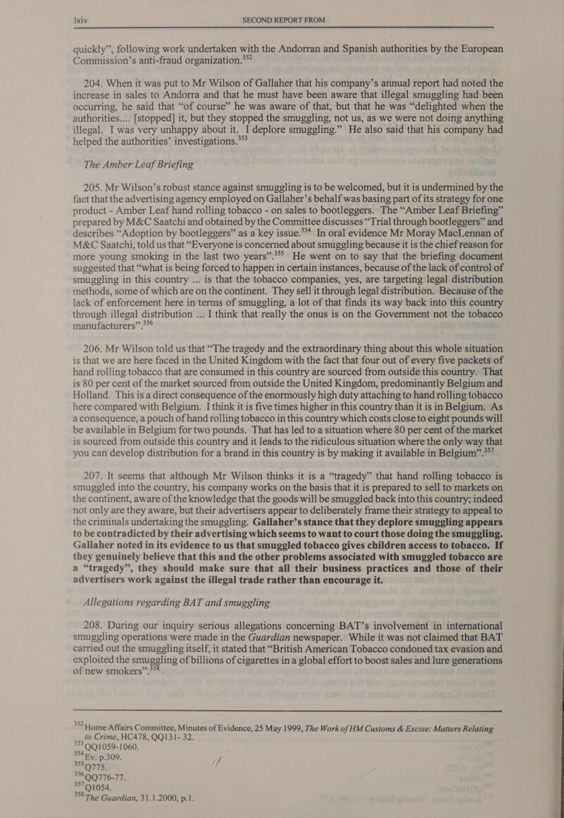 quickly”, following work undertaken with the Andorran and Spanish authorities by the European Commission’s anti-fraud organization.*” 204. When it was put to Mr Wilson of Gallaher that his company’s annual report had noted the increase in sales to Andorra and that he must have been aware that illegal smuggling had been occurring, he said that “of course” he was aware of that, but that he was “delighted when the authorities... [stopped] it, but they stopped the smuggling, not us, as we were not doing anything illegal. I was very unhappy about it. I deplore smuggling.” He also said that his company had helped the authorities’ investigations.** The Amber Leaf Briefing 205. Mr Wilson’s robust stance against smuggling is to be welcomed, but it is undermined by the fact that the advertising agency employed on Gallaher’s behalf was basing part of its strategy for one product - Amber Leaf hand rolling tobacco - on sales to bootleggers. The “Amber Leaf Briefing” prepared by M&amp;C Saatchi and obtained by the Committee discusses “Trial through bootleggers” and describes “Adoption by bootleggers” as a key issue.*** In oral evidence Mr Moray MacLennan of M&amp;C Saatchi, told us that “Everyone is concerned about smuggling because it is the chief reason for more young smoking in the last two years”.*** He went on to say that the briefing document suggested that “what is being forced to happen in certain instances, because of the lack of control of smuggling in this country ... is that the tobacco companies, yes, are targeting legal distribution methods, some of which are on the continent. They sell it through legal distribution. Because of the lack of enforcement here in terms of smuggling, a lot of that finds its way back into this country through illegal distribution ... I think that really the onus is on the Government not the tobacco manufacturers” .*°° 206. Mr Wilson told us that ““The tragedy and the extraordinary thing about this whole situation is that we are here faced in the United Kingdom with the fact that four out of every five packets of hand rolling tobacco that are consumed in this country are sourced from outside this country. That is 80 per cent of the market sourced from outside the United Kingdom, predominantly Belgium and Holland. This is a direct consequence of the enormously high duty attaching to hand rolling tobacco here compared with Belgium. I think it is five times higher in this country than it is in Belgium. As a consequence, a pouch of hand rolling tobacco in this country which costs close to eight pounds will be available in Belgium for two pounds. That has led to a situation where 80 per cent of the market is sourced from outside this country and it leads to the ridiculous situation where the only way that you can develop distribution for a brand in this country is by making it available in Belgium” °°” 207. It seems that although Mr Wilson thinks it is a “tragedy” that hand rolling tobacco is smuggled into the country, his company works on the basis that it is prepared to sell to markets on the continent, aware of the knowledge that the goods will be smuggled back into this country; indeed not only are they aware, but their advertisers appear to deliberately frame their strategy to appeal to the criminals undertaking the smuggling. Gallaher’s stance that they deplore smuggling appears to be contradicted by their advertising which seems to want to court those doing the smuggling. Gallaher noted in its evidence to us that smuggled tobacco gives children access to tobacco. If they genuinely believe that this and the other problems associated with smuggled tobacco are a “tragedy”, they should make sure that all their business practices and those of their advertisers work against the illegal trade rather than encourage it. Allegations regarding BAT and smuggling 208. During our inquiry serious allegations concerning BAT’s involvement in international smuggling operations were made in the Guardian newspaper. While it was not claimed that BAT carried out the smuggling itself, it stated that “British American Tobacco condoned tax evasion and exploited the smuggling of billions of cigarettes in a global effort to boost sales and lure generations of new smokers”’.3*®  352 Lome Affairs Committee, Minutes of Evidence, 25 May 1999, The Work of HM Customs &amp; Excise: Matters Relating to Crime, HC478, QQ131- 32. 353.9Q1059-1060. 34 By, p.309. , S575: 33©9Q776-77. 35791054. 