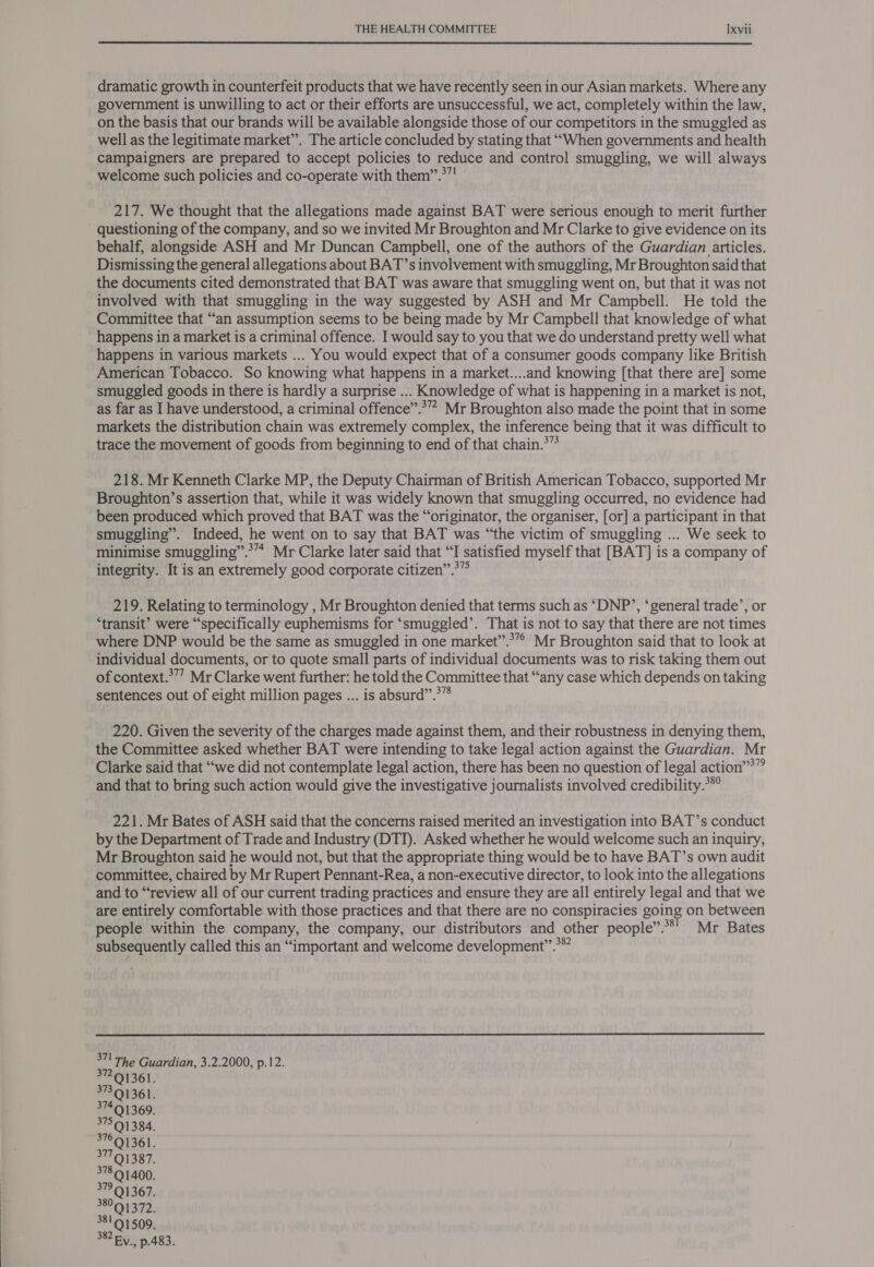  dramatic growth in counterfeit products that we have recently seen in our Asian markets. Where any government is unwilling to act or their efforts are unsuccessful, we act, completely within the law, on the basis that our brands will be available alongside those of our competitors in the smuggled as well as the legitimate market”. The article concluded by stating that “When governments and health campaigners are prepared to accept policies to reduce and control smuggling, we will always welcome such policies and co-operate with them”.*”! 217. We thought that the allegations made against BAT were serious enough to merit further questioning of the company, and so we invited Mr Broughton and Mr Clarke to give evidence on its behalf, alongside ASH and Mr Duncan Campbell, one of the authors of the Guardian articles. Dismissing the general allegations about BAT’s involvement with smuggling, Mr Broughton said that the documents cited demonstrated that BAT was aware that smuggling went on, but that it was not involved with that smuggling in the way suggested by ASH and Mr Campbell. He told the Committee that “an assumption seems to be being made by Mr Campbell that knowledge of what happens in a market is a criminal offence. I would say to you that we do understand pretty well what happens in various markets ... You would expect that of a consumer goods company like British American Tobacco. So knowing what happens in a market....and knowing [that there are] some smuggled goods in there is hardly a surprise ... Knowledge of what is happening in a market is not, as far as I have understood, a criminal offence”.*” Mr Broughton also made the point that in some markets the distribution chain was extremely complex, the inference being that it was difficult to trace the movement of goods from beginning to end of that chain.*” 218. Mr Kenneth Clarke MP, the Deputy Chairman of British American Tobacco, supported Mr Broughton’s assertion that, while it was widely known that smuggling occurred, no evidence had been produced which proved that BAT was the “originator, the organiser, [or] a participant in that smuggling”. Indeed, he went on to say that BAT was “the victim of smuggling ... We seek to minimise smuggling”.*”* Mr Clarke later said that “I satisfied myself that [BAT] is a company of integrity. It is an extremely good corporate citizen”.>” 219. Relating to terminology , Mr Broughton denied that terms such as “‘DNP’, ‘general trade’, or ‘transit’ were “specifically euphemisms for ‘smuggled’. That is not to say that there are not times where DNP would be the same as smuggled in one market”.*”° Mr Broughton said that to look at individual documents, or to quote small parts of individual documents was to risk taking them out of context.?””? Mr Clarke went further: he told the Committee that “any case which depends on taking sentences out of eight million pages ... is absurd”.°” 220. Given the severity of the charges made against them, and their robustness in denying them, the Committee asked whether BAT were intending to take legal action against the Guardian. Mr Clarke said that “we did not contemplate legal action, there has been no question of legal action’?” and that to bring such action would give the investigative journalists involved credibility.*®° 221. Mr Bates of ASH said that the concerns raised merited an investigation into BAT’s conduct by the Department of Trade and Industry (DTI). Asked whether he would welcome such an inquiry, Mr Broughton said he would not, but that the appropriate thing would be to have BAT’s own audit committee, chaired by Mr Rupert Pennant-Rea, a non-executive director, to look into the allegations and to “review all of our current trading practices and ensure they are all entirely legal and that we are entirely comfortable with those practices and that there are no conspiracies going on between people within the company, the company, our distributors and other people”.**' Mr Bates subsequently called this an “important and welcome development”.*”  311 The Guardian, 3.2.2000, p.12. 37291361.