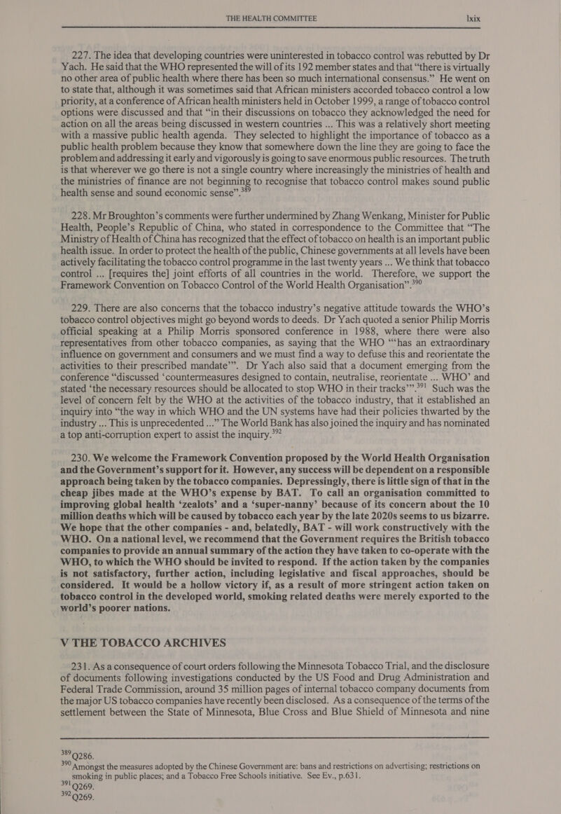  227. The idea that developing countries were uninterested in tobacco contro! was rebutted by Dr Yach. He said that the WHO represented the will of its 192 member states and that “‘there is virtually no other area of public health where there has been so much international consensus.” He went on to state that, although it was sometimes said that African ministers accorded tobacco control a low priority, at a conference of African health ministers held in October 1999, a range of tobacco control options were discussed and that “in their discussions on tobacco they acknowledged the need for action on all the areas being discussed in western countries ... This was a relatively short meeting with a massive public health agenda. They selected to highlight the importance of tobacco as a public health problem because they know that somewhere down the line they are going to face the problem and addressing it early and vigorously is going to save enormous public resources. The truth is that wherever we go there is not a single country where increasingly the ministries of health and the ministries of finance are not beginning to recognise that tobacco control makes sound public health sense and sound economic sense”.**” 228. Mr Broughton’s comments were further undermined by Zhang Wenkang, Minister for Public Health, People’s Republic of China, who stated in correspondence to the Committee that “The Ministry of Health of China has recognized that the effect of tobacco on health is an important public health issue. In order to protect the health of the public, Chinese governments at all levels have been actively facilitating the tobacco control programme in the last twenty years ... We think that tobacco control ... [requires the] joint efforts of all countries in the world. Therefore, we support the Framework Convention on Tobacco Control of the World Health Organisation”.*”° 229. There are also concerns that the tobacco industry’s negative attitude towards the WHO’s tobacco control objectives might go beyond words to deeds. Dr Yach quoted a senior Philip Morris official speaking at a Philip Morris sponsored conference in 1988, where there were also representatives from other tobacco companies, as saying that the WHO ““‘has an extraordinary influence on government and consumers and we must find a way to defuse this and reorientate the activities to their prescribed mandate’”. Dr Yach also said that a document emerging from the conference “discussed ‘countermeasures designed to contain, neutralise, reorientate ... WHO’ and stated ‘the necessary resources should be allocated to stop WHO in their tracks’”.°°! Such was the level of concern felt by thé WHO at the activities of the tobacco industry, that it established an inquiry into “the way in which WHO and the UN systems have had their policies thwarted by the industry ... This is unprecedented ...” The World Bank has also joined the inquiry and has nominated a top anti-corruption expert to assist the inquiry.*” 230. We welcome the Framework Convention proposed by the World Health Organisation and the Government’s support for it. However, any success will be dependent on a responsible approach being taken by the tobacco companies. Depressingly, there is little sign of that in the cheap jibes made at the WHO’s expense by BAT. To call an organisation committed to improving global health ‘zealots’ and a ‘super-nanny’ because of its concern about the 10 million deaths which will be caused by tobacco each year by the late 2020s seems to us bizarre. We hope that the other companies - and, belatedly, BAT - will work constructively with the WHO. On a national level, we recommend that the Government requires the British tobacco companies to provide an annual summary of the action they have taken to co-operate with the WHO, to which the WHO should be invited to respond. If the action taken by the companies is not satisfactory, further action, including legislative and fiscal approaches, should be considered. It would be a hollow victory if, as a result of more stringent action taken on tobacco control in the developed world, smoking related deaths were merely exported to the world’s poorer nations. V THE TOBACCO ARCHIVES 231. As aconsequence of court orders following the Minnesota Tobacco Trial, and the disclosure of documents following investigations conducted by the US Food and Drug Administration and Federal Trade Commission, around 35 million pages of internal tobacco company documents from the major US tobacco companies have recently been disclosed. As a consequence of the terms of the settlement between the State of Minnesota, Blue Cross and Blue Shield of Minnesota and nine  389 Q286. 390 Amongst the measures adopted by the Chinese Government are: bans and restrictions on advertising; restrictions on smoking in public places; and a Tobacco Free Schools initiative. See Ev., p.631. 391 Q269. 392.9269.