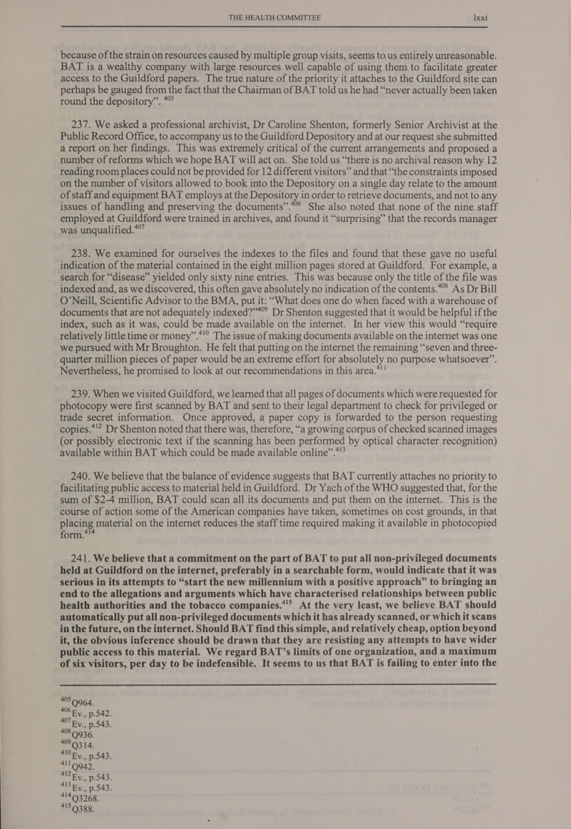 because of the strain on resources caused by multiple group visits, seems to us entirely unreasonable. BAT is a wealthy company with large resources well capable of using them to facilitate greater access to the Guildford papers. The true nature of the priority it attaches to the Guildford site can perhaps be gauged from the fact that the Chairman of BAT told us he had “never actually been taken round the depository”. *° 237. We asked a professional archivist, Dr Caroline Shenton, formerly Senior Archivist at the Public Record Office, to accompany us to the Guildford Depository and at our request she submitted a report on her findings. This was extremely critical of the current arrangements and proposed a number of reforms which we hope BAT will act on. She told us “there is no archival reason why 12 reading room places could not be provided for 12 different visitors” and that “the constraints imposed on the number of visitors allowed to book into the Depository on a single day relate to the amount of staff and equipment BAT employs at the Depository in order to retrieve documents, and not to any issues of handling and preserving the documents”.*” She also noted that none of the nine staff employed at Guildford were trained in archives, and found it “surprising” that the records manager was unqualified.*”” 238. We examined for ourselves the indexes to the files and found that these gave no useful indication of the material contained in the eight million pages stored at Guildford. For example, a search for “disease” yielded only sixty nine entries. This was because only the title of the file was indexed and, as we discovered, this often gave absolutely no indication of the contents.* As Dr Bill O’Neill, Scientific Advisor to the BMA, put it: ““What does one do when faced with a warehouse of documents that are not adequately indexed?””” Dr Shenton suggested that it would be helpful if the index, such as it was, could be made available on the internet. In her view this would “require relatively little time or money’.*'® The issue of making documents available on the internet was one we pursued with Mr Broughton. He felt that putting on the internet the remaining “‘seven and three- quarter million pieces of paper would be an extreme effort for absolutely no purpose whatsoever”. Nevertheless, he promised to look at our recommendations in this area.*'! 239. When we visited Guildford, we learned that all pages of documents which were requested for photocopy were first scanned by BAT and sent to their legal department to check for privileged or trade secret information. Once approved, a paper copy is forwarded to the person requesting copies.*’? Dr Shenton noted that there was, therefore, “a growing corpus of checked scanned images (or possibly electronic text if the scanning has been performed by optical character recognition) 41 available within BAT which could be made available online’. 240. We believe that the balance of evidence suggests that BAT currently attaches no priority to facilitating public access to material held in Guildford. Dr Yach of the WHO suggested that, for the sum of $2-4 million, BAT could scan all its documents and put them on the internet. This is the course of action some of the American companies have taken, sometimes on cost grounds, in that placing material on the internet reduces the staff time required making it available in photocopied form. 241. We believe that a commitment on the part of BAT to put all non-privileged documents held at Guildford on the internet, preferably in a searchable form, would indicate that it was serious in its attempts to “start the new millennium with a positive approach” to bringing an end to the allegations and arguments which have characterised relationships between public health authorities and the tobacco companies.*’* At the very least, we believe BAT should automatically put all non-privileged documents which it has already scanned, or which it scans in the future, on the internet. Should BAT find this simple, and relatively cheap, option beyond it, the obvious inference should be drawn that they are resisting any attempts to have wider public access to this material. We regard BAT’s limits of one organization, and a maximum of six visitors, per day to be indefensible. It seems to us that BAT is failing to enter into the 495.9964. 406 Ev., p.542. 407 Ev., p.543. 408 0936. AP 0314: MOR. p.543. 4119942. Ey. p.543. 413 Ev., p.543. 414 Q3268. 4159388.