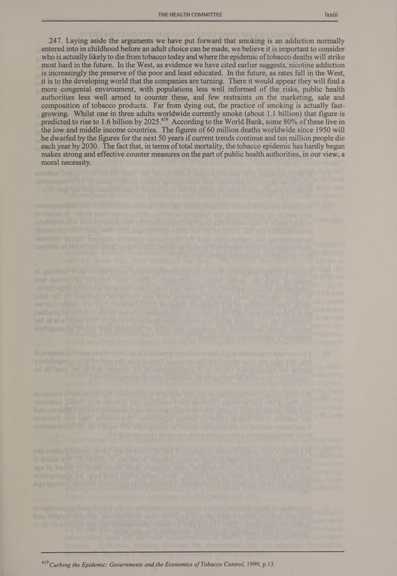 247. Laying aside the arguments we have put forward that smoking is an addiction normally entered into in childhood before an adult choice can be made, we believe it is important to consider who is actually likely to die from tobacco today and where the epidemic of tobacco deaths will strike most hard in the future. In the West, as evidence we have cited earlier suggests, nicotine addiction is increasingly the preserve of the poor and least educated. In the future, as rates fall in the West, it is to the developing world that the companies are turning. There it would appear they will find a more congenial environment, with populations less well informed of the risks, public health authorities less well armed to counter these, and few restraints on the marketing, sale and composition of tobacco products. Far from dying out, the practice of smoking is actually fast- growing. Whilst one in three adults worldwide currently smoke (about 1.1 billion) that figure is predicted to rise to 1.6 billion by 2025.*? According to the World Bank, some 80% of these live in the low and middle income countries. The figures of 60 million deaths worldwide since 1950 will be dwarfed by the figures for the next 50 years if current trends continue and ten million people die each year by 2030. The fact that, in terms of total mortality, the tobacco epidemic has hardly begun makes strong and effective counter measures on the part of public health authorities, in our view, a moral necessity. 419 Curbing the Epidemic: Governments and the Economics of Tobacco Control, 1999, p.13.