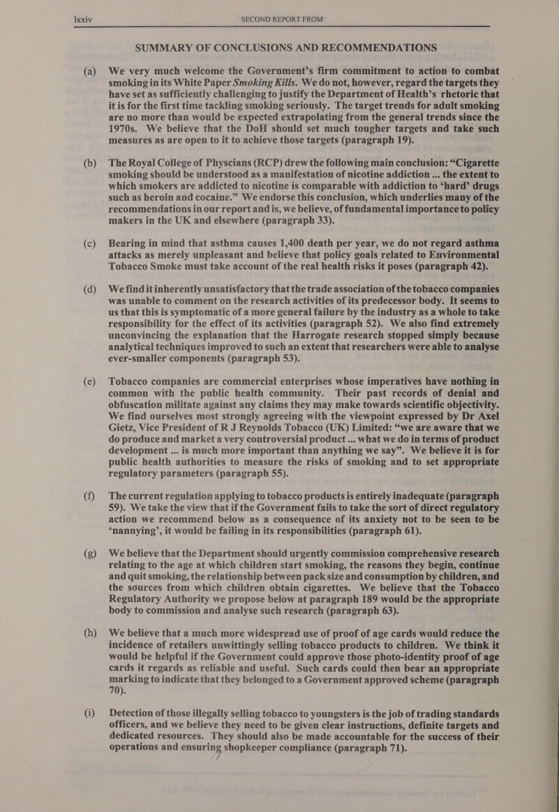 (a) (b) (c) (d) (e) (f) (g) (h) (i) SUMMARY OF CONCLUSIONS AND RECOMMENDATIONS We very much welcome the Government’s firm commitment to action to combat smoking in its White Paper Smoking Kills. We do not, however, regard the targets they have set as sufficiently challenging to justify the Department of Health’s rhetoric that it is for the first time tackling smoking seriously. The target trends for adult smoking are no more than would be expected extrapolating from the general trends since the 1970s. We believe that the DoH should set much tougher targets and take such measures as are open to it to achieve those targets (paragraph 19). The Royal College of Physcians (RCP) drew the following main conclusion: “Cigarette smoking should be understood as a manifestation of nicotine addiction ... the extent to which smokers are addicted to nicotine is comparable with addiction to ‘hard’ drugs such as heroin and cocaine.” We endorse this conclusion, which underlies many of the recommendations in our report and is, we believe, of fundamental importance to policy makers in the UK and elsewhere (paragraph 33). Bearing in mind that asthma causes 1,400 death per year, we do not regard asthma attacks as merely unpleasant and believe that policy goals related to Environmental Tobacco Smoke must take account of the real health risks it poses (paragraph 42). We find it inherently unsatisfactory that the trade association of the tobacco companies was unable to comment on the research activities of its predecessor body. It seems to us that this is symptomatic of a more general failure by the industry as a whole to take responsibility for the effect of its activities (paragraph 52). We also find extremely unconvincing the explanation that the Harrogate research stopped simply because analytical techniques improved to such an extent that researchers were able to analyse ever-smaller components (paragraph 53). Tobacco companies are commercial enterprises whose imperatives have nothing in common with the public health community. Their past records of denial and obfuscation militate against any claims they may make towards scientific objectivity. We find ourselves most strongly agreeing with the viewpoint expressed by Dr Axel Gietz, Vice President of R J Reynolds Tobacco (UK) Limited: “we are aware that we do produce and market a very controversial product ... what we do in terms of product development ... is much more important than anything we say”. We believe it is for public health authorities to measure the risks of smoking and to set appropriate regulatory parameters (paragraph 55). The current regulation applying to tobacco products is entirely inadequate (paragraph 59). We take the view that if the Government fails to take the sort of direct regulatory action we recommend below as a consequence of its anxiety not to be seen to be ‘nannying’, it would be failing in its responsibilities (paragraph 61). We believe that the Department should urgently commission comprehensive research relating to the age at which children start smoking, the reasons they begin, continue and quit smoking, the relationship between pack size and consumption by children, and Regulatory Authority we propose below at paragraph 189 would be the appropriate body to commission and analyse such research (paragraph 63). We believe that a much more widespread use of proof of age cards would reduce the incidence of retailers unwittingly selling tobacco products to children. We think it would be helpful if the Government could approve those photo-identity proof of age cards it regards as reliable and useful. Such cards could then bear an appropriate marking to indicate that they belonged to a Government approved scheme (paragraph 70). Detection of those illegally selling tobacco to youngsters is the job of trading standards officers, and we believe they need to be given clear instructions, definite targets and dedicated resources. They should also be made accountable for the success of their operations and ensuring shopkeeper compliance (paragraph 71).