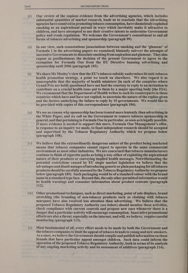 (r) (s) (t) (u) (v) (w) (x) Our review of the copious evidence from the advertising agencies, which includes substantial quantities of market research, leads us to conclude that the advertising agencies have connived in promoting tobacco consumption, have shamelessly exploited smoking as an aspirational pursuit in ways which inevitably make it attractive to children, and have attempted to use their creative talents to undermine Government policy and evade regulation. We welcome the Government’s commitment to end all forms of tobacco advertising and sponsorship (paragraph 99). In our view, such connotations [associations between smoking and the ‘glamour’ of Formula 1 in the advertising papers we examined] blatantly subvert the attempts of successive Governments to dissociate smoking from aspiration and glamour. They also expose as pusillanimous the decision of the present Government to agree to the exemption for Formula One from the EU Directive banning advertising and sponsorship until 2006 (paragraph 102). We share Mr Mosley’s view that the EU’s tobacco subsidy undermines its anti-tobacco health promotion strategy, a point we touch on elsewhere. We also regard it as unacceptable that the majority of health ministers [in each of the countries where Grand Prix are held] questioned have not had the courtesy to reply to an invitation to contribute on a crucial health issue put to them by a major sporting body [the FIA]. We recommend that the Department of Health writes to each its counterparts in those countries which have and have not replied, to ascertain the nature of the replies given and the factors underlying the failure to reply by 10 governments. We would like to be provided with copies of this correspondence (paragraph 106). We see no reason why sponsorship has been treated more leniently than advertising in the White Paper, and we call on the Government to remove tobacco sponsorship in general, and that pertaining to Formula One in particular, as soon as is legally possible. If more evidence is needed to support this move, Formula One Management’s offer, in response to an inquiry we made, to fund independent research should be accepted and supervised by the Tobacco Regulatory Authority which we propose below (paragraph 108). We believe that the extraordinarily dangerous nature of the product being marketed means that tobacco companies cannot expect to operate in the same commercial environment as most other industries. We are concerned that tobacco manufacturers continue to think of cigarette packs as being a way either of exploiting the aspirational nature of their products or conveying implied health messages. Notwithstanding the potential restrictions caused by EU single market legislation we believe that the advantages and disadvantages of introducing generic or plain packaging for all tobacco products should be carefully assessed by the Tobacco Regulatory Authority we propose below (paragraph 189). Such packaging would be of a standard colour with the brand name in a standard type face. Beyond this, the only other permitted information would be health warnings and consumer information about product contents (paragraph 112). Other promotional techniques, such as direct marketing, point of sale displays, brand stretching (the branding of non-tobacco products such as clothing with tobacco marques) have also received less attention than advertising. We believe that the proposed Tobacco Regulatory Authority (see below) should monitor these activities, check compliance with current controls and propose new ones whenever there is a danger that a particular activity will encourage consumption. Innovative promotional efforts are also a threat, especially on the internet, and will, we believe, require careful monitoring (paragraph 113). . Most fundamental of all, every effort needs to be made by both the Government and the tobacco companies to limit the appeal of tobacco brands to young and new smokers. Asa start, we believe the Government should compile and publish information on those brands that have particular appeal amongst children. Such data could inform the operation of the proposed Tobacco Regulatory Authority, both in terms of its analysis of any ongoing marketing activity and its assessment of additives (paragraph 114).  