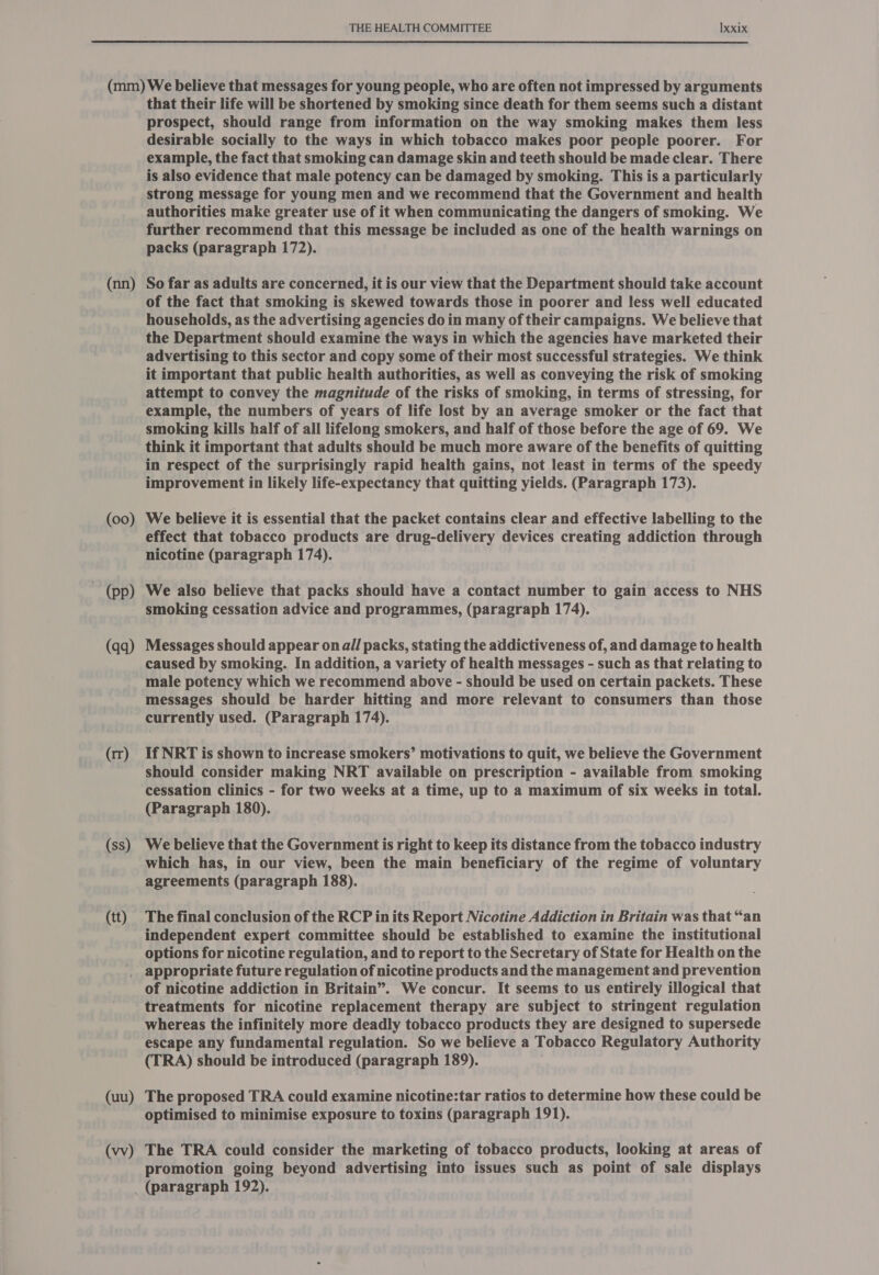 (nn) (00) ~ (pp) (qq) (rr) (ss) (tt) that their life will be shortened by smoking since death for them seems such a distant prospect, should range from information on the way smoking makes them less desirable socially to the ways in which tobacco makes poor people poorer. For example, the fact that smoking can damage skin and teeth should be made clear. There is also evidence that male potency can be damaged by smoking. This is a particularly strong message for young men and we recommend that the Government and health authorities make greater use of it when communicating the dangers of smoking. We further recommend that this message be included as one of the health warnings on packs (paragraph 172). So far as adults are concerned, it is our view that the Department should take account of the fact that smoking is skewed towards those in poorer and less well educated households, as the advertising agencies do in many of their campaigns. We believe that the Department should examine the ways in which the agencies have marketed their advertising to this sector and copy some of their most successful strategies. We think it important that public health authorities, as well as conveying the risk of smoking attempt to convey the magnitude of the risks of smoking, in terms of stressing, for example, the numbers of years of life lost by an average smoker or the fact that smoking kills half of all lifelong smokers, and half of those before the age of 69. We think it important that adults should be much more aware of the benefits of quitting in respect of the surprisingly rapid health gains, not least in terms of the speedy improvement in likely life-expectancy that quitting yields. (Paragraph 173). We believe it is essential that the packet contains clear and effective labelling to the effect that tobacco products are drug-delivery devices creating addiction through nicotine (paragraph 174). We also believe that packs should have a contact number to gain access to NHS smoking cessation advice and programmes, (paragraph 174). Messages should appear on all packs, stating the addictiveness of, and damage to health caused by smoking. In addition, a variety of health messages - such as that relating to male potency which we recommend above - should be used on certain packets. These messages should be harder hitting and more relevant to consumers than those currently used. (Paragraph 174). If NRT is shown to increase smokers’ motivations to quit, we believe the Government should consider making NRT available on prescription - available from smoking cessation clinics - for two weeks at a time, up to a maximum of six weeks in total. (Paragraph 180). We believe that the Government is right to keep its distance from the tobacco industry which has, in our view, been the main beneficiary of the regime of voluntary agreements (paragraph 188). The final conclusion of the RCP in its Report Nicotine Addiction in Britain was that “an independent expert committee should be established to examine the institutional options for nicotine regulation, and to report to the Secretary of State for Health on the (uu) (vv) of nicotine addiction in Britain”. We concur. It seems to us entirely illogical that treatments for nicotine replacement therapy are subject to stringent regulation whereas the infinitely more deadly tobacco products they are designed to supersede escape any fundamental regulation. So we believe a Tobacco Regulatory Authority (TRA) should be introduced (paragraph 189). . The proposed TRA could examine nicotine:tar ratios to determine how these could be optimised to minimise exposure to toxins (paragraph 191). The TRA could consider the marketing of tobacco products, looking at areas of promotion going beyond advertising into issues such as point of sale displays