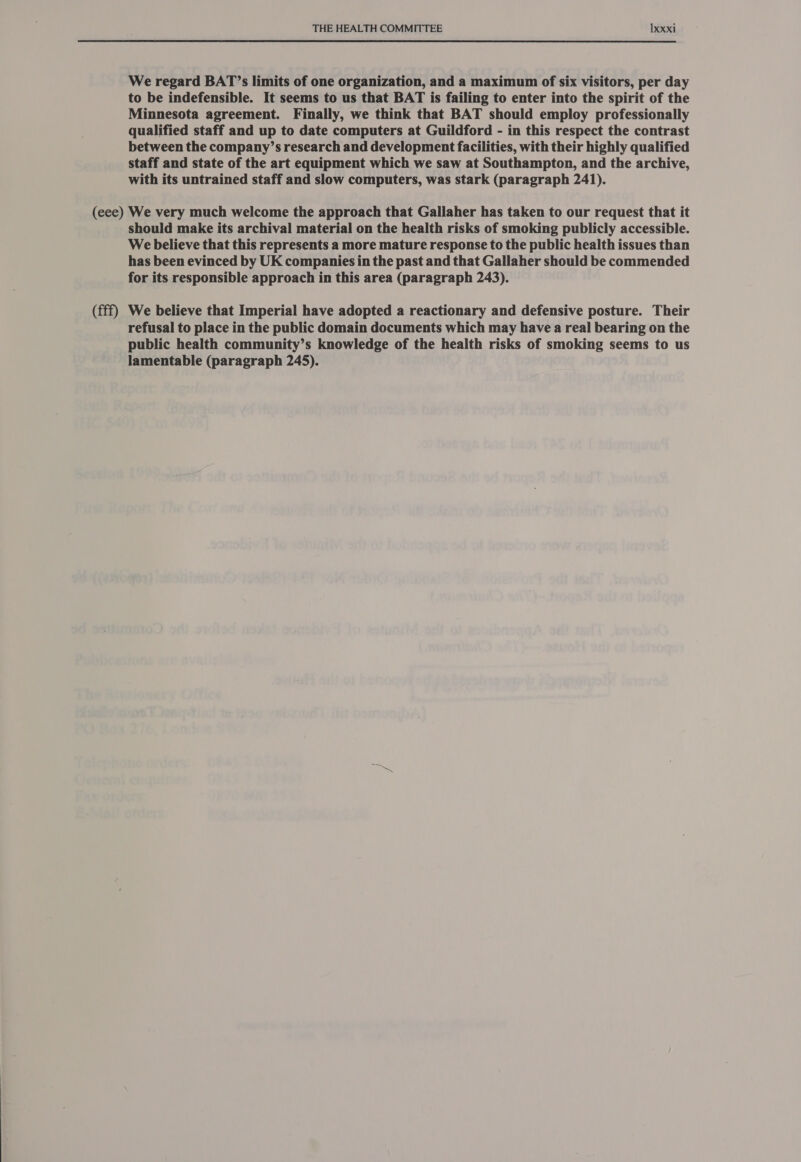 We regard BAT’s limits of one organization, and a maximum of six visitors, per day to be indefensible. It seems to us that BAT is failing to enter into the spirit of the Minnesota agreement. Finally, we think that BAT should employ professionally qualified staff and up to date computers at Guildford - in this respect the contrast between the company’s research and development facilities, with their highly qualified staff and state of the art equipment which we saw at Southampton, and the archive, with its untrained staff and slow computers, was stark (paragraph 241). (fff) should make its archival material on the health risks of smoking publicly accessible. We believe that this represents a more mature response to the public health issues than has been evinced by UK companies in the past and that Gallaher should be commended for its responsible approach in this area (paragraph 243). We believe that Imperial have adopted a reactionary and defensive posture. Their refusal to place in the public domain documents which may have a real bearing on the public health community’s knowledge of the health risks of smoking seems to us lamentable (paragraph 245).