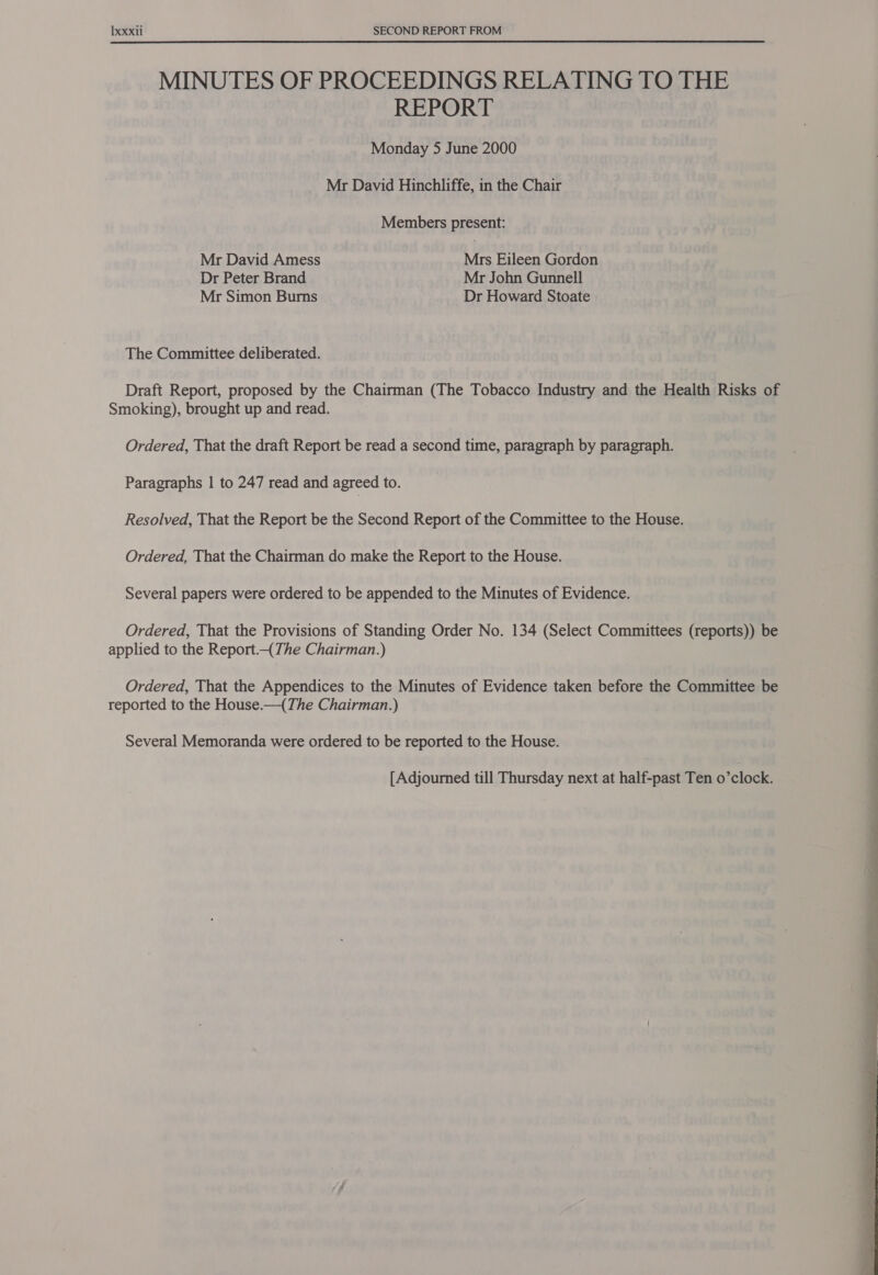 MINUTES OF PROCEEDINGS RELATING TO THE REPORT Monday 5 June 2000 Mr David Hinchliffe, in the Chair Members present: Mr David Amess Mrs Eileen Gordon Dr Peter Brand Mr John Gunnell Mr Simon Burns Dr Howard Stoate The Committee deliberated. Draft Report, proposed by the Chairman (The Tobacco Industry and the Health Risks of Smoking), brought up and read. Ordered, That the draft Report be read a second time, paragraph by paragraph. Paragraphs | to 247 read and agreed to. Resolved, That the Report be the Second Report of the Committee to the House. Ordered, That the Chairman do make the Report to the House. Several papers were ordered to be appended to the Minutes of Evidence. Ordered, That the Provisions of Standing Order No. 134 (Select Committees (reports)) be applied to the Report.-(The Chairman.) Ordered, That the Appendices to the Minutes of Evidence taken before the Committee be reported to the House.—(The Chairman.) Several Memoranda were ordered to be reported to the House. [Adjourned till Thursday next at half-past Ten o’clock. a a a 