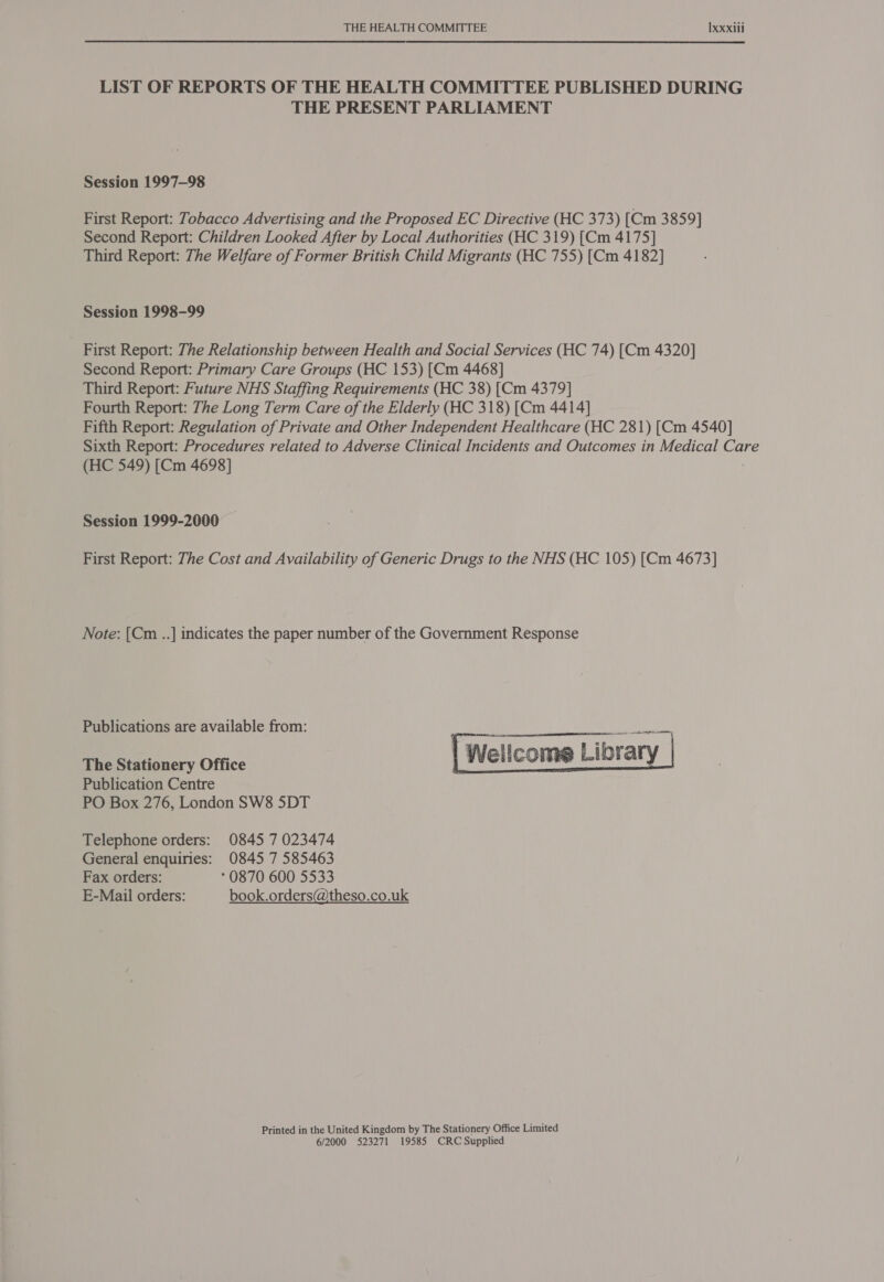 LIST OF REPORTS OF THE HEALTH COMMITTEE PUBLISHED DURING THE PRESENT PARLIAMENT Session 1997-98 First Report: Tobacco Advertising and the Proposed EC Directive (HC 373) [Cm 3859] Second Report: Children Looked After by Local Authorities (HC 319) [Cm 4175] Third Report: The Welfare of Former British Child Migrants (HC 755) [Cm 4182] Session 1998-99 First Report: The Relationship between Health and Social Services (HC 74) [Cm 4320] Second Report: Primary Care Groups (HC 153) [Cm 4468] Third Report: Future NHS Staffing Requirements (HC 38) [Cm 4379] Fourth Report: The Long Term Care of the Elderly (HC 318) [Cm 4414] Fifth Report: Regulation of Private and Other Independent Healthcare (HC 281) [Cm 4540] Sixth Report: Procedures related to Adverse Clinical Incidents and Outcomes in Medical Care (HC 549) [Cm 4698] Session 1999-2000 First Report: The Cost and Availability of Generic Drugs to the NHS (HC 105) [Cm 4673] Note: [Cm ..] indicates the paper number of the Government Response Publications are available from: . Senegal Wellcome Library   The Stationery Office Publication Centre PO Box 276, London SW8 5DT Telephone orders: 0845 7 023474 General enquiries: 0845 7 585463 Fax orders: ° 0870 600 5533 E-Mail orders: book.orders@theso.co.uk Printed in the United Kingdom by The Stationery Office Limited 6/2000 523271 19585 CRC Supplied