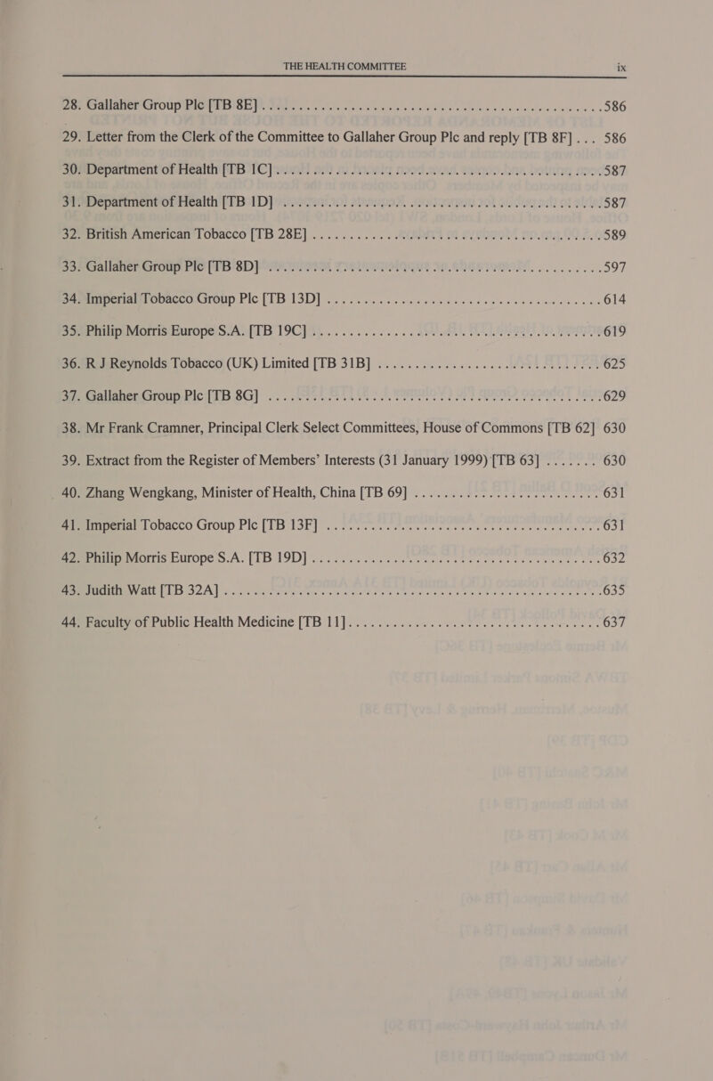  4 — Maat OT OUP Meme EaI Ss PAM gaits ele wa, 5h oo ale es IROL E vie aici ose orale ecale's 586 Letter from the Clerk of the Committee to Gallaher Group Plc and reply [TB 8F]... 586 Department oniicaitin (lp 1C]9euor 21) 3 Deosig soed awed, danoo knw Dotntig mee, 587 Pepanmenvotrcaith | 1. Bol Dp ainegeirip! gleaupay, .oGgiioadem 701 oidua pel! of eles: 587 piste American! Obacco’ (1B 28E] .. 2... .. . « ARBOEED 8 OLROROM m0.9.00.2.¢ 589 Galfanemaroun Fie 8D pom ema Tieimanelague Me. Rhie remem. os... 8. 597 nett eoncadesroup Pic [TB ISD]. ice eas nee ee bowls eee carke escent 614 PripivMorrisidiuropeScAb(TB19C}4)............ SULA ATL Maal? No, opens 619 Releneynoids: (Gbaceo (UK) Limited [TB 31B] ................. ML SLL IPS 625 PAUeUEOIOMEACH AS OG] oS. gRMe TA oe oe Be wats Sees | oe 2 ONL OQQ8OQ TIBET: 629 Mr Frank Cramner, Principal Clerk Select Committees, House of Commons [TB 62] 630 Extract from the Register of Members’ Interests (31 January 1999) [TB 63] ....... 630 Zuane Wengkang, Minister of Health, China [TB 69] ...:.... 203 a 631 ee PO Maco CrOUp Fic:| MisLon lara ewe are te ye cece et ties eae tats agt cle ote 631 ROMA Tat UILODEIS AY [Lbs ILD] ers etree lapea siete mai Se oe acs peck aise se han Erle 632 EN eS AN ci ces rane ems nae aes eA ale se ee oe Me as A wel ale eae 635 Peruirrouruolic Health Medicine [TB ti]... c..2 a ni ees a ee es 637