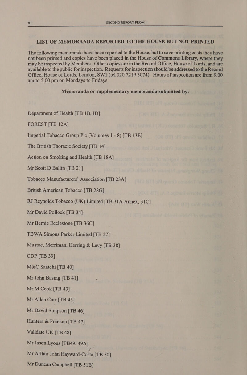  LIST OF MEMORANDA REPORTED TO THE HOUSE BUT NOT PRINTED The following memoranda have been reported to the House, but to save printing costs they have not been printed and copies have been placed in the House of Commons Library, where they may be inspected by Members. Other copies are in the Record Office, House of Lords, and are available to the public for inspection. Requests for inspection should be addressed to the Record Office, House of Lords, London, SW1 (tel 020 7219 3074). Hours of inspection are from 9.30 am to 5.00 pm on Mondays to Fridays. Memoranda or supplementary memoranda submitted by: Department of Health [TB 1B, ID] FOREST [TB 12A] Imperial Tobacco Group Plc (Volumes | - 8) [TB 13E] The British Thoracic Society [TB 14] Action on Smoking and Health [TB 18A] Mr Scott D Ballin [TB 21] Tobacco Manufacturers’ Association [TB 23A] British American Tobacco [TB 28G] RJ Reynolds Tobacco (UK) Limited [TB 31A Annex, 31C] Mr David Pollock [TB 34] Mr Bernie Ecclestone [TB 36C] TBWA Simons Parker Limited [TB 37] Mustoe, Merriman, Herring &amp; Levy [TB 38] CDP [TB 39] M&amp;C Saatchi [TB 40] Mr John Basing [TB 41] Mr M Cook [TB 43] Mr Allan Carr [TB 45] Mr David Rien [TB 46] Hunters &amp; Frankau [TB 47] Validate UK [TB 48] Mr Jason Lyons [TB49, 49A] | Mr Arthur John Faywanicoe [TB 50] Mr Duncan Campbell [TB 51B]