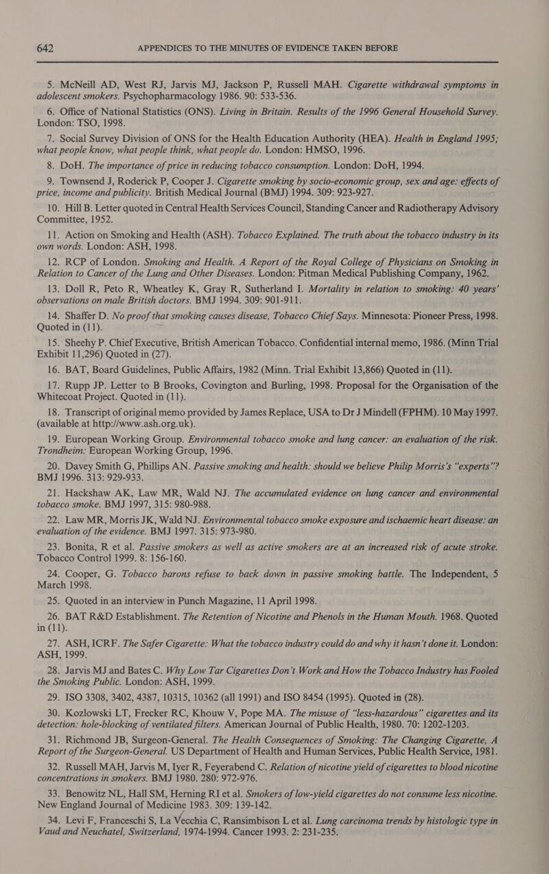 5. McNeill AD, West RJ, Jarvis MJ, Jackson P, Russell MAH. Cigarette withdrawal symptoms in adolescent smokers. Psychopharmacology 1986. 90: 533-536. 6. Office of National Statistics (ONS). Living in Britain. Results of the 1996 General Household Survey. London: TSO, 1998. 7. Social Survey Division of ONS for the Health Education Authority (HEA). Health in England 1995; what people know, what people think, what people do. London: HMSO, 1996. 8. DoH. The importance of price in reducing tobacco consumption. London: DoH, 1994. 9. Townsend J, Roderick P, Cooper J. Cigarette smoking by socio-economic group, sex and age: effects of price, income and publicity. British Medical Journal (BMJ) 1994. 309: 923-927. 10. Hill B. Letter quoted in Central Health Services Council, Standing Cancer and Radiotherapy Advisory Committee, 1952. 11. Action on Smoking and Health (ASH). Tobacco Explained. The truth about the tobacco industry in its own words. London: ASH, 1998. 12. RCP of London. Smoking and Health. A Report of the Royal College of Physicians on Smoking in Relation to Cancer of the Lung and Other Diseases. London: Pitman Medical Publishing Company, 1962. 13. Doll R, Peto R, Wheatley K, Gray R, Sutherland I. Mortality in relation to smoking: 40 years’ observations on male British doctors. BMJ 1994. 309: 901-911. 14. Shaffer D. No proof that smoking causes disease, Tobacco Chief Says. Minnesota: Pioneer Press, 1998. Quoted in (11). 15. Sheehy P. Chief Executive, British American Tobacco. Confidential internal memo, 1986. (Minn Trial Exhibit 11,296) Quoted in (27). 16. BAT, Board Guidelines, Public Affairs, 1982 (Minn. Trial Exhibit 13,866) Quoted in (11). 17. Rupp JP. Letter to B Brooks, Covington and Burling, 1998. Proposal for the Organisation of the Whitecoat Project. Quoted in (11). 18. Transcript of original memo provided by James Replace, USA to Dr J Mindell (FPHM). 10 May 1997. (available at http://www.ash.org.uk). 19. European Working Group. Environmental tobacco smoke and lung cancer: an evaluation of the risk. Trondheim: European Working Group, 1996. 20. Davey Smith G, Phillips AN. Passive smoking and health: should we believe Philip Morris’s “experts”? BMJ 1996. 313: 929-933. 21. Hackshaw AK, Law MR, Wald NJ. The accumulated evidence on lung cancer and environmental tobacco smoke. BMJ 1997, 315: 980-988. 22. Law MR, Morris JK, Wald NJ. Environmental tobacco smoke exposure and ischaemic heart disease: an evaluation of the evidence. BMJ 1997. 315: 973-980. 23. Bonita, R et al. Passive smokers as well as active smokers are at an increased risk of acute stroke. Tobacco Control 1999. 8: 156-160. 24. Cooper, G. Tobacco barons refuse to back down in passive smoking battie. The Independent, 5 March 1998. 25. Quoted in an interview in Punch Magazine, 11 April 1998. 26. BAT R&amp;D Establishment. The Retention of Nicotine and Phenols in the Human Mouth. 1968. Quoted in (11). 27. ASH, ICRF. The Safer Cigarette: What the tobacco industry could do and why it hasn’t done it. London: ASH, 1999. 28. Jarvis MJ and Bates C. Why Low Tar Cigarettes Don’t Work and How the Tobacco Industry has Fooled the Smoking Public. London: ASH, 1999. 29. ISO 3308, 3402, 4387, 10315, 10362 (all 1991) and ISO 8454 (1995). Quoted in (28). 30. Kozlowski LT, Frecker RC, Khouw V, Pope MA. The misuse of “less-hazardous” cigarettes and its detection: hole-blocking of ventilated filters. American Journal of Public Health, 1980. 70: 1202-1203. 31. Richmond JB, Surgeon-General. The Health Consequences of Smoking: The Changing Cigarette, A Report of the Surgeon-General. US Department of Health and Human Services, Public Health Service, 1981. 32. Russell MAH, Jarvis M, Iyer R, Feyerabend C. Relation of nicotine yield of cigarettes to blood nicotine concentrations in smokers. BMJ 1980. 280: 972-976. 33. Benowitz NL, Hall SM, Herning RI et al. Smokers of low-yield cigarettes do not consume less nicotine. New England Journal of Medicine 1983. 309: 139-142. 34. Levi F, Franceschi S, La Vecchia C, Ransimbison L et al. Lung carcinoma trends by histologic type in Vaud and Neuchatel, Switzerland, 1974-1994. Cancer 1993. 2: 231-235.