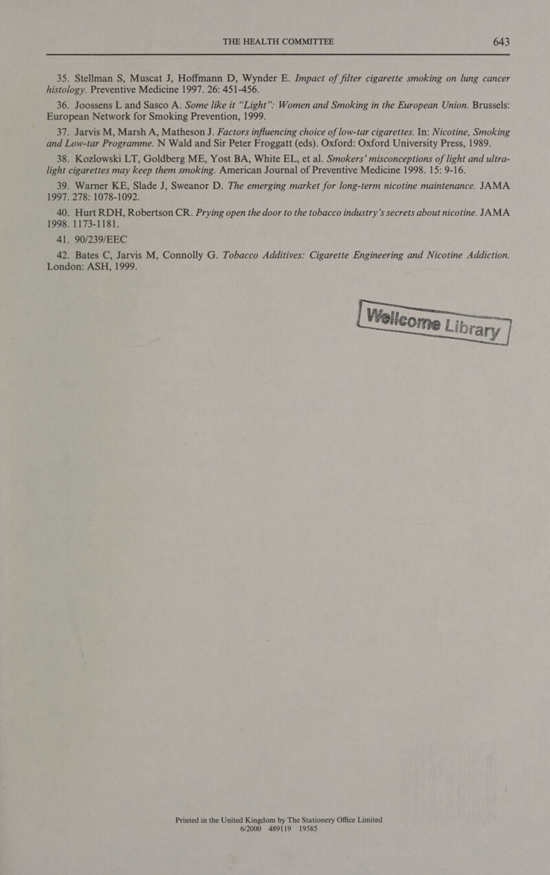 35. Stellman S, Muscat J, Hoffmann D, Wynder E. Impact of filter cigarette smoking on lung cancer histology. Preventive Medicine 1997. 26: 451-456. 36. Joossens L and Sasco A. Some like it “Light”: Women and Smoking in the European Union. Brussels: European Network for Smoking Prevention, 1999. 37. Jarvis M, Marsh A, Matheson J. Factors influencing choice of low-tar cigarettes. In: Nicotine, Smoking and Low-tar Programme. N Wald and Sir Peter Froggatt (eds). Oxford: Oxford University Press, 1989. 38. Kozlowski LT, Goldberg ME, Yost BA, White EL, et al. Smokers’ misconceptions of light and ultra- light cigarettes may keep them smoking. American Journal of Preventive Medicine 1998. 15: 9-16. 39. Warner KE, Slade J, Sweanor D. The emerging market for long-term nicotine maintenance. JAMA 1997. 278: 1078-1092. 40. Hurt RDH, Robertson CR. Prying open the door to the tobacco industry’s secrets about nicotine. JAMA 1998. 1173-1181. 41. 90/239/EEC 42. Bates C, Jarvis M, Connolly G. Tobacco Additives: Cigarette Engineering and Nicotine Addiction. London: ASH, 1999.  Printed in the United Kingdom by The Stationery Office Limited 6/2000 489119 19585