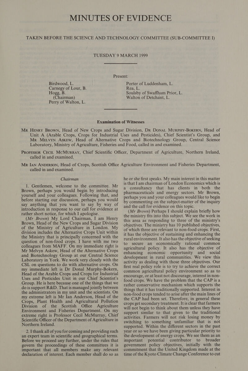 Birdwood, L. Carnegy of Lour, B. Hogg, B (Chairman) Perry of Walton, L. Porter of Luddenham, L. Rea, L. Soulsby of Swaffham Prior, L. Walton of Detchant, L. called in and examined. called in and examined. Chairman 1. Gentlemen, welcome to the committee. Mr Brown, perhaps you would begin by introducing yourself and your colleagues. Following that, and before starting our discussion, perhaps you would say anything that you want to say by way of introduction in response to our call for evidence at rather short notice, for which I apologise. (Mr Brown) My Lord Chairman, I am Henry Brown, Head of the New Crops and Sugar Division of the Ministry of Agriculture in London. My division includes the Alternative Crops Unit within the Ministry that is principally concerned with the question of non-food crops. I have with me two colleagues from MAFF. On my immediate right is Mr Melvyn Askew, Head of the Alternative Crops and Biotechnology Group at our Central Science Laboratory in York. We work very closely with the CSL on questions to do with alternative crops. On my immediate left is Dr Donal Murphy-Bokern, Head of the Arable Crops and Crops for Industrial Uses and Pesticides Unit in our Chief Scientist’s Group. He is here because one of the things that we do is support R&amp;D. That is managed jointly between the administrators in my unit and the scientists. On my extreme left is Mr Ian Anderson, Head of the Crops, Plant Health and Agricultural Pollution Division of the Scottish Office Agriculture Environment and Fisheries Department. On my extreme right is Professor Cecil McMurray, Chief Scientific Officer of the Department of Agriculture in Northern Ireland. 2. I thank all of you for coming and providing such an expert team in scientific and geographical terms. Before we proceed any further, under the rules that govern the proceedings of these committees it is important that all members make any relevant declaration of interest. Each member shall do so as he or she first speaks. My main interest in this matter is that Iam chairman of London Economics which is a consultancy that has clients in both the pharmaceuticals and energy sectors. Mr Brown, perhaps you and your colleagues would like to begin by commenting on the subject-matter of the inquiry and the call for evidence on this topic. (Mr Brown) Perhaps I should explain briefly how the ministry fits into this subject. We see the work in this area as responding to three of the ministry’s objectives. The ministry has 10 published objectives, of which three are relevant to non-food crops. First, it has the objective of sustaining and enhancing the rural environment. It also has the objective of seeking to secure an economically rational common agricultural policy. It also has the objective of enhancing economic opportunity and social development in rural communities. We view this activity as dealing with those three objectives. Our first real policy role is to try to achieve the correct common agricultural policy environment so as to encourage, or at least not discourage, interest in non- food crops. We have the problem that the CAP is a rather conservative mechanism which supports the things that it has traditionally supported. Interest in non-food crops tended to arise after the main lines of the CAP had been set. Therefore, in general these crops get secondary treatment. It is clear that farmers will not begin to think about them unless they have support similar to that given to the traditional activities. Farmers will not risk losing money by switching to something unfamiliar that is not supported. Within the different sectors in the past year or so we have been giving particular priority to the development of energy crops. We see them as an important potential contributor to broader government policy objectives, initially with the commitment that the United Kingdom made at the time of the Kyoto Climate Change Conference to cut