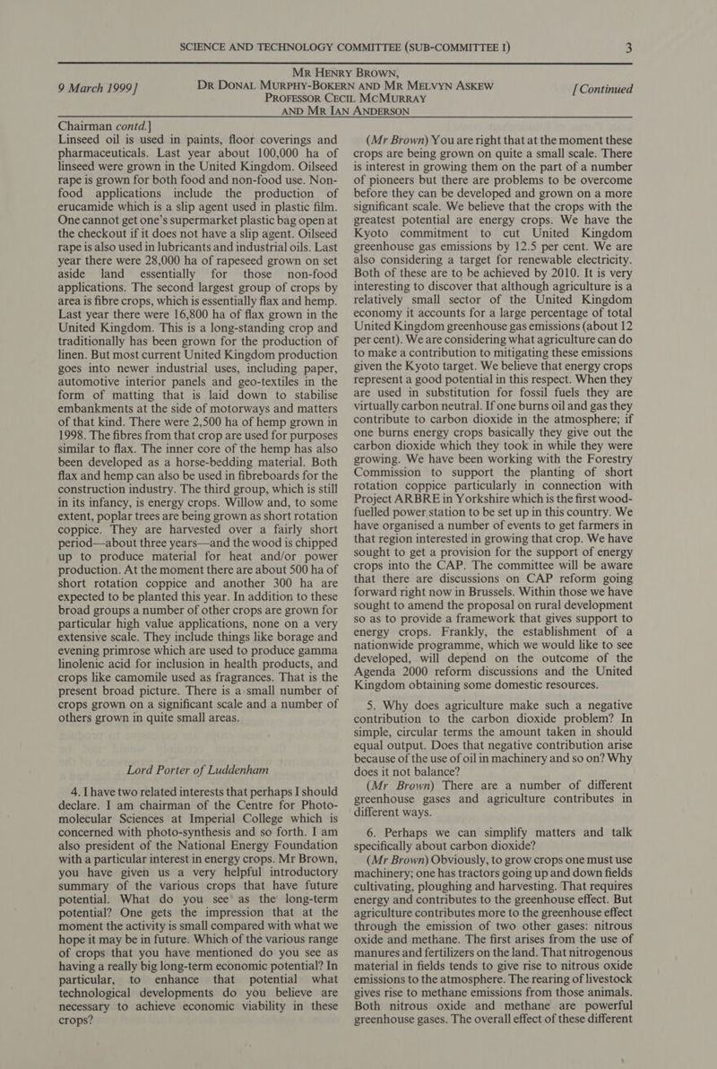  9 March 1999] [ Continued Chairman contd. ] Linseed oil is used in paints, floor coverings and pharmaceuticals. Last year about 100,000 ha of linseed were grown in the United Kingdom. Oilseed rape is grown for both food and non-food use. Non- food applications include the production of erucamide which is a slip agent used in plastic film. One cannot get one’s supermarket plastic bag open at the checkout if it does not have a slip agent. Oilseed rape is also used in lubricants and industrial oils. Last year there were 28,000 ha of rapeseed grown on set aside land essentially for those non-food applications. The second largest group of crops by area is fibre crops, which is essentially flax and hemp. Last year there were 16,800 ha of flax grown in the United Kingdom. This is a long-standing crop and traditionally has been grown for the production of linen. But most current United Kingdom production goes into newer industrial uses, including paper, automotive interior panels and geo-textiles in the form of matting that is laid down to stabilise embankments at the side of motorways and matters of that kind. There were 2,500 ha of hemp grown in 1998. The fibres from that crop are used for purposes similar to flax. The inner core of the hemp has also been developed as a horse-bedding material. Both flax and hemp can also be used in fibreboards for the construction industry. The third group, which is still in its infancy, is energy crops. Willow and, to some extent, poplar trees are being grown as short rotation coppice. They are harvested over a fairly short period—about three years—and the wood is chipped up to produce material for heat and/or power production. At the moment there are about 500 ha of short rotation coppice and another 300 ha are expected to be planted this year. In addition to these broad groups a number of other crops are grown for particular high value applications, none on a very extensive scale. They include things like borage and evening primrose which are used to produce gamma linolenic acid for inclusion in health products, and crops like camomile used as fragrances. That is the present broad picture. There is a small number of crops grown on a significant scale and a number of others grown in quite small areas. Lord Porter of Luddenham 4. Ihave two related interests that perhaps I should declare. I am chairman of the Centre for Photo- molecular Sciences at Imperial College which is concerned with photo-synthesis and so forth. I am also president of the National Energy Foundation with a particular interest in energy crops. Mr Brown, you have given us a very helpful introductory summary of the various crops that have future potential. What do you see as the’ long-term potential? One gets the impression that at the moment the activity is small compared with what we hope it may be in future. Which of the various range of crops that you have mentioned do you see as having a really big long-term economic potential? In particular, to enhance that potential what technological developments do you believe are necessary to achieve economic viability in these crops? (Mr Brown) Y ouare right that at the moment these crops are being grown on quite a small scale. There is interest in growing them on the part of a number of pioneers but there are problems to be overcome before they can be developed and grown on a more significant scale. We believe that the crops with the greatest potential are energy crops. We have the Kyoto commitment to cut United Kingdom greenhouse gas emissions by 12.5 per cent. We are also considering a target for renewable electricity. Both of these are to be achieved by 2010. It is very interesting to discover that although agriculture is a relatively small sector of the United Kingdom economy it accounts for a large percentage of total United Kingdom greenhouse gas emissions (about 12 per cent). We are considering what agriculture can do to make a contribution to mitigating these emissions given the Kyoto target. We believe that energy crops represent a good potential in this respect. When they are used in substitution for fossil fuels they are virtually carbon neutral. If one burns oil and gas they contribute to carbon dioxide in the atmosphere; if one burns energy crops basically they give out the carbon dioxide which they took in while they were growing. We have been working with the Forestry Commission to support the planting of short rotation coppice particularly in connection with Project ARBRE in Yorkshire which is the first wood- fuelled power station to be set up in this country. We have organised a number of events to get farmers in that region interested in growing that crop. We have sought to get a provision for the support of energy crops into the CAP. The committee will be aware that there are discussions on CAP reform going forward right now in Brussels. Within those we have sought to amend the proposal on rural development so as to provide a framework that gives support to energy crops. Frankly, the establishment of a nationwide programme, which we would like to see developed, will depend on the outcome of the Agenda 2000 reform discussions and the United Kingdom obtaining some domestic resources. 5. Why does agriculture make such a negative contribution to the carbon dioxide problem? In simple, circular terms the amount taken in should equal output. Does that negative contribution arise because of the use of oil in machinery and so on? Why does it not balance? (Mr Brown) There are a number of different greenhouse gases and agriculture contributes in different ways. 6. Perhaps we can simplify matters and talk specifically about carbon dioxide? (Mr Brown) Obviously, to grow crops one must use machinery; one has tractors going up and down fields cultivating, ploughing and harvesting. That requires energy and contributes to the greenhouse effect. But agriculture contributes more to the greenhouse effect through the emission of two other gases: nitrous oxide and methane. The first arises from the use of manures and fertilizers on the land. That nitrogenous material in fields tends to give rise to nitrous oxide emissions to the atmosphere. The rearing of livestock gives rise to methane emissions from those animals. Both nitrous oxide and methane are powerful greenhouse gases. The overall effect of these different