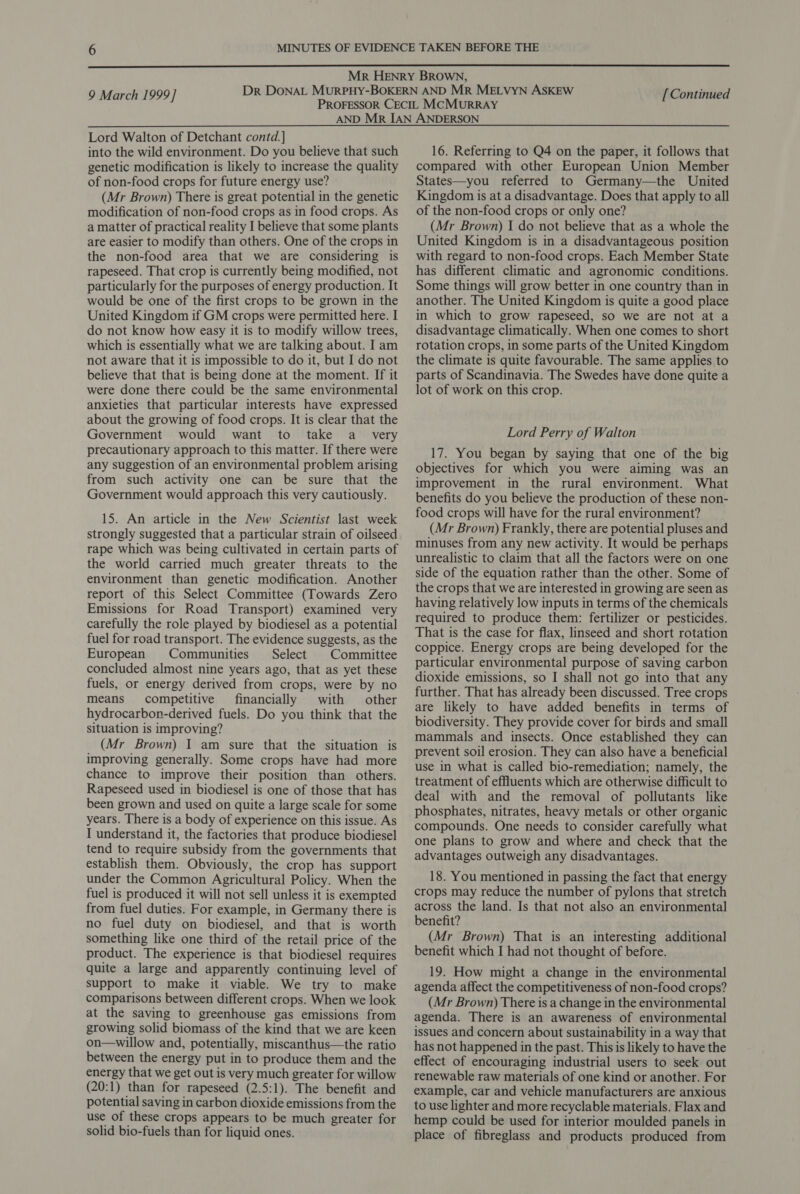  9 March 1999] [ Continued Lord Walton of Detchant contd. ] into the wild environment. Do you believe that such genetic modification is likely to increase the quality of non-food crops for future energy use? (Mr Brown) There is great potential in the genetic modification of non-food crops as in food crops. As a matter of practical reality I believe that some plants are easier to modify than others. One of the crops in the non-food area that we are considering is rapeseed. That crop is currently being modified, not particularly for the purposes of energy production. It would be one of the first crops to be grown in the United Kingdom if GM crops were permitted here. I do not know how easy it is to modify willow trees, which is essentially what we are talking about. I am not aware that it is impossible to do it, but I do not believe that that is being done at the moment. If it were done there could be the same environmental anxieties that particular interests have expressed about the growing of food crops. It is clear that the Government would want to take a_ very precautionary approach to this matter. If there were any suggestion of an environmental problem arising from such activity one can be sure that the Government would approach this very cautiously. 15. An article in the New Scientist last week strongly suggested that a particular strain of oilseed rape which was being cultivated in certain parts of the world carried much greater threats to the environment than genetic modification. Another report of this Select Committee (Towards Zero Emissions for Road Transport) examined very carefully the role played by biodiesel as a potential fuel for road transport. The evidence suggests, as the European Communities Select Committee concluded almost nine years ago, that as yet these fuels, or energy derived from crops, were by no means competitive financially with other hydrocarbon-derived fuels. Do you think that the situation is improving? (Mr Brown) I am sure that the situation is improving generally. Some crops have had more chance to improve their position than others. Rapeseed used in biodiesel is one of those that has been grown and used on quite a large scale for some years. There is a body of experience on this issue. As I understand it, the factories that produce biodiesel tend to require subsidy from the governments that establish them. Obviously, the crop has support under the Common Agricultural Policy. When the fuel is produced it will not sell unless it is exempted from fuel duties. For example, in Germany there is no fuel duty on biodiesel, and that is worth something like one third of the retail price of the product. The experience is that biodiesel requires quite a large and apparently continuing level of support to make it viable. We try to make comparisons between different crops. When we look at the saving to greenhouse gas emissions from growing solid biomass of the kind that we are keen on—willow and, potentially, miscanthus—the ratio between the energy put in to produce them and the energy that we get out is very much greater for willow (20:1) than for rapeseed (2.5:1). The benefit and potential saving in carbon dioxide emissions from the use of these crops appears to be much greater for solid bio-fuels than for liquid ones. 16. Referring to Q4 on the paper, it follows that compared with other European Union Member States—you referred to Germany—the United Kingdom is at a disadvantage. Does that apply to all of the non-food crops or only one? (Mr Brown) I do not believe that as a whole the United Kingdom is in a disadvantageous position with regard to non-food crops. Each Member State has different climatic and agronomic conditions. Some things will grow better in one country than in another. The United Kingdom is quite a good place in which to grow rapeseed, so we are not at a disadvantage climatically. When one comes to short rotation crops, in some parts of the United Kingdom the climate is quite favourable. The same applies to parts of Scandinavia. The Swedes have done quite a lot of work on this crop. Lord Perry of Walton 17. You began by saying that one of the big objectives for which you were aiming was an improvement in the rural environment. What benefits do you believe the production of these non- food crops will have for the rural environment? (Mr Brown) Frankly, there are potential pluses and minuses from any new activity. It would be perhaps unrealistic to claim that all the factors were on one side of the equation rather than the other. Some of the crops that we are interested in growing are seen as having relatively low inputs in terms of the chemicals required to produce them: fertilizer or pesticides. That is the case for flax, linseed and short rotation coppice. Energy crops are being developed for the particular environmental purpose of saving carbon dioxide emissions, so I shall not go into that any further. That has already been discussed. Tree crops are likely to have added benefits in terms of biodiversity. They provide cover for birds and small mammals and insects. Once established they can prevent soil erosion. They can also have a beneficial use in what is called bio-remediation; namely, the treatment of effluents which are otherwise difficult to deal with and the removal of pollutants like phosphates, nitrates, heavy metals or other organic compounds. One needs to consider carefully what one plans to grow and where and check that the advantages outweigh any disadvantages. 18. You mentioned in passing the fact that energy crops may reduce the number of pylons that stretch across the land. Is that not also an environmental benefit? (Mr Brown) That is an interesting additional benefit which I had not thought of before. 19. How might a change in the environmental agenda affect the competitiveness of non-food crops? (Mr Brown) There is a change in the environmental agenda. There is an awareness of environmental issues and concern about sustainability in a way that has not happened in the past. This is likely to have the effect of encouraging industrial users to seek out renewable raw materials of one kind or another. For example, car and vehicle manufacturers are anxious to use lighter and more recyclable materials. Flax and hemp could be used for interior moulded panels in place of fibreglass and products produced from