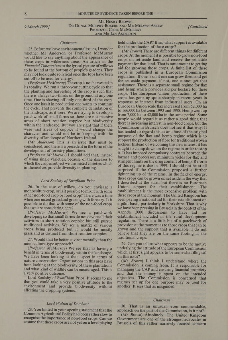  9 March 1999] [ Continued Chairman 25. Before we leave environmental issues, I wonder whether Mr Anderson or Professor McMurray would like to say anything about the appearance of these crops in wilderness areas. An article in the Financial Times refers to the lyrical picture of willows to be found at the bottom of people’s gardens. They may not look quite so lyrical once the tops have been cut off to be used for energy. (Professor McMurray) The crop is not harvested in its totality. We run a three-year cutting cycle so that the planting and harvesting of the crop is such that there is always two-thirds on the ground at any one time. One is shaving off only one third of the crop. Once one has it in production one wants to continue the cycle. That prevents the complete denudation of the landscape, as it were. We are trying to develop a patchwork of small farms so there are not massive areas of short rotation coppice but biodiversity within the landscape. But you are right that if there were vast areas of coppice it would change the character and would not be in keeping with the diversity of landscape of Northern Ireland. (Mr Anderson) This is an issue that must be considered, and there is a precedent in the form of the development of forestry plantations. (Professor McMurray) I should add that, instead of using single varieties, because of the diseases to which the crop is subject we use mixed varieties which in themselves provide diversity in planting. Lord Soulsby of Swaffham Prior 26. In the case of willow, do you envisage a monoculture crop, or is it possible to mix it with some other non-food crop or food crop? There was a time when one mixed grassland grazing with forestry. Is it possible to do that with some of the non-food crops that we are considering here? (Professor McMurray) We see a_ patchwork developing so that small farms do not devote all their activities to short rotation coppice but still pursue traditional activities. We see a matrix of various crops being produced but it would be mostly grassland as distinct from short rotation coppice. 27. Would that be better environmentally than the monoculture-type approach? (Professor McMurray) We see that as having a benefit in terms of biodiversity within the landscape. We have been looking at that aspect in terms of nature conservation. Organisations in this area have been looking at the biodiversity of these plantations and what kind of wildlife can be encouraged. This is a very positive outcome. Lord Soulsby of Swaffham Prior: It seems to me that you could take a very positive attitude to the environment and provide biodiversity without affecting the cropping systems. Lord Walton of Detchant 28. You hinted in your opening statement that the Common Agricultural Policy had been rather slow to recognise the importance of non-food crops. Can we assume that these crops are not yet on a level playing field under the CAP? If so, what support is available for the production of these crops? (Mr Brown) There are different things for different crops. At the moment it is possible to grow non-food crops on set aside land and receive the set aside payment for that land. That is tantamount to getting aid for growing those crops. A finite list of these crops is published in a European Commission regulation. If one is on it one can grow them and get the set aside payment; if not, one cannot get that assistance. There is a separate small regime for flax and hemp which provides aid per hectare for these crops. The European Union production of these crops has gone up quite sharply in recent years in response to interest from industrial users. On an European Union scale flax increased from 52,000 ha to 166,000 ha between 1993 and 1998. Hemp went up from 7,000 ha to 42,000 ha in the same period. Some people would regard it as rather a good thing that there is increasing interest in non-food crops, but the Commission in Brussels does not see it that way. It has tended to regard this as an abuse of the original purpose of the flax and hemp regime which is to support the production of fibre for traditional woven textiles. Instead of welcoming this new interest it has sought to clamp down on the regime in order to stop it. It has imposed compulsory contracts between the farmer and processor, minimum yields for flax and stringent limits on the drug content of hemp. Reform of this regime is due in 1999. I should not be at all surprised if the Commission proposed a further tightening up of the regime. In the field of energy, these crops can be grown on set aside in the way that I described at the start, but there is no European Union support for their establishment. The establishment is the most expensive problem with these crops at the moment. The United Kingdom has been paying a national aid for their establishment on a pilot basis, particularly in Yorkshire. That is why we have been pressing in Brussels in the context of the Agenda 2000 discussions to have aid for establishment included in the rural development regulation. There is a little bit of a patchwork of provision at the moment as to those crops that can be grown and the support that is available. I do not believe that they are on the same footing as the traditional crops. 29. Can you tell us what appears to be the motive underlying the attitude of the European Commission which at first sight appears to be somewhat illogical on this issue? (Mr Brown) I think I understand where the Commission is coming from. It is responsible for managing the CAP and ensuring financial propriety and that the money is spent on the intended objectives. The Commission is concerned that regimes set up for one purpose may be used for another. It sees that as misguided. Chairman 30. That is an unusual, even commendable, approach on the part of the Commission, is it not? (Mr Brown) Absolutely. The United Kingdom Government are one of the strongest advocates in Brussels of this rather narrowly focused concern