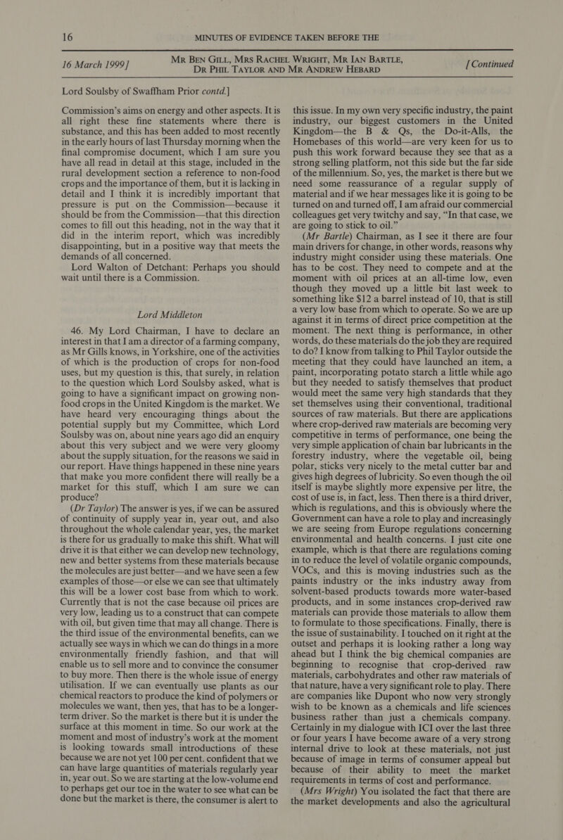  16 March 1999] Lord Soulsby of Swaffham Prior contd.] Commission’s aims on energy and other aspects. It is all right these fine statements where there is substance, and this has been added to most recently in the early hours of last Thursday morning when the final compromise document, which I am sure you have all read in detail at this stage, included in the rural development section a reference to non-food crops and the importance of them, but it is lacking in detail and I think it is incredibly important that pressure is put.on the Commission—because it should be from the Commission—that this direction comes to fill out this heading, not in the way that it did in the interim report, which was incredibly disappointing, but in a positive way that meets the demands of all concerned. Lord Walton of Detchant: Perhaps you should wait until there is a Commission. Lord Middleton 46. My Lord Chairman, I have to declare an interest in that I am a director of a farming company, as Mr Gills knows, in Yorkshire, one of the activities of which is the production of crops for non-food uses, but my question is this, that surely, in relation to the question which Lord Soulsby asked, what is going to have a significant impact on growing non- food crops in the United Kingdom is the market. We have heard very encouraging things about the potential supply but my Committee, which Lord Soulsby was on, about nine years ago did an enquiry about this very subject and we were very gloomy about the supply situation, for the reasons we said in our report. Have things happened in these nine years that make you more confident there will really be a market for this stuff, which I am sure we can produce? (Dr Taylor) The answer is yes, if we can be assured of continuity of supply year in, year out, and also throughout the whole calendar year, yes, the market is there for us gradually to make this shift. What will drive it is that either we can develop new technology, new and better systems from these materials because the molecules are just better—and we have seen a few examples of those—or else we can see that ultimately this will be a lower cost base from which to work. Currently that is not the case because oil prices are very low, leading us to a construct that can compete with oil, but given time that may all change. There is the third issue of the environmental benefits, can we actually see ways in which we can do things in a more environmentally friendly fashion, and that will enable us to sell more and to convince the consumer to buy more. Then there is the whole issue of energy utilisation. If we can eventually use plants as our chemical reactors to produce the kind of polymers or molecules we want, then yes, that has to be a longer- term driver. So the market is there but it is under the surface at this moment in time. So our work at the moment and most of industry’s work at the moment is looking towards small introductions of these because we are not yet 100 per cent. confident that we can have large quantities of materials regularly year in, year out. So we are starting at the low-volume end to perhaps get our toe in the water to see what can be done but the market is there, the consumer is alert to [ Continued this issue. In my own very specific industry, the paint industry, our biggest customers in the United Kingdom—the B &amp; Qs, the Do-it-Alls, the Homebases of this world—are very keen for us to push this work forward because they see that as a strong selling platform, not this side but the far side of the millennium. So, yes, the market is there but we need some reassurance of a regular supply of material and if we hear messages like it is going to be turned on and turned off, Iam afraid our commercial colleagues get very twitchy and say, “In that case, we are going to stick to oil.” (Mr Bartle) Chairman, as I see it there are four main drivers for change, in other words, reasons why industry might consider using these materials. One has to be cost. They need to compete and at the moment with oil prices at an all-time low, even though they moved up a little bit last week to something like $12 a barrel instead of 10, that is still a very low base from which to operate. So we are up against it in terms of direct price competition at the moment. The next thing is performance, in other words, do these materials do the job they are required to do? I know from talking to Phil Taylor outside the meeting that they could have launched an item, a paint, incorporating potato starch a little while ago but they needed to satisfy themselves that product would meet the same very high standards that they set themselves using their conventional, traditional sources of raw materials. But there are applications where crop-derived raw materials are becoming very competitive in terms of performance, one being the very simple application of chain bar lubricants in the forestry industry, where the vegetable oil, being polar, sticks very nicely to the metal cutter bar and gives high degrees of lubricity. So even though the oil itself is maybe slightly more expensive per litre, the cost of use is, in fact, less. Then there is a third driver, which is regulations, and this is obviously where the Government can have a role to play and increasingly we are seeing from Europe regulations concerning environmental and health concerns. I just cite one example, which is that there are regulations coming in to reduce the level of volatile organic compounds, VOCs, and this is moving industries such as the paints industry or the inks industry away from solvent-based products towards more water-based products, and in some instances crop-derived raw materials can provide those materials to allow them to formulate to those specifications. Finally, there is the issue of sustainability. I touched on it right at the outset and perhaps it is looking rather a long way ahead but I think the big chemical companies are beginning to recognise that crop-derived raw materials, carbohydrates and other raw materials of that nature, have a very significant role to play. There are companies like Dupont who now very strongly wish to be known as a chemicals and life sciences business rather than just a chemicals company. Certainly in my dialogue with ICI over the last three or four years I have become aware of a very strong internal drive to look at these materials, not just because of image in terms of consumer appeal but because of their ability to meet the market requirements in terms of cost and performance. (Mrs Wright) You isolated the fact that there are the market developments and also the agricultural