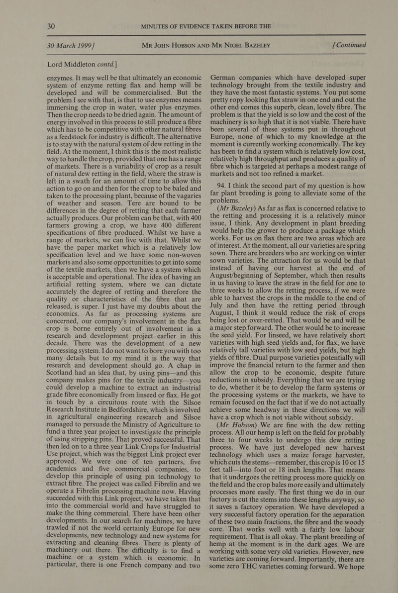  30 March 1999] Lord Middleton contd. ] enzymes. It may well be that ultimately an economic system of enzyme retting flax and hemp will be developed and will be commercialised. But the problem I see with that, is that to use enzymes means immersing the crop in water, water plus enzymes. Then the crop needs to be dried again. The amount of energy involved in this process to still produce a fibre which has to be competitive with other natural fibres as a feedstock for industry is difficult. The alternative is to stay with the natural system of dew retting in the field. At the moment, I think this is the most realistic way to handle the crop, provided that one has a range of markets. There is a variability of crop as a result of natural dew retting in the field, where the straw is left in a swath for an amount of time to allow this action to go on and then for the crop to be baled and taken to the processing plant, because of the vagaries of weather and season. Tere are bound to be differences in the degree of retting that each farmer actually produces. Our problem can be that, with 400 farmers growing a crop, we have 400 different specifications of fibre produced. Whilst we have a range of markets, we can live with that. Whilst we have the paper market which is a relatively low specification level and we have some non-woven markets and also some opportunities to get into some of the textile markets, then we have a system which is acceptable and operational. The idea of having an artificial retting system, where we can dictate accurately the degree of retting and therefore the quality or characteristics of the fibre that are released, is super. I just have my doubts about the economics. As far as processing systems are concerned, our company’s involvement in the flax crop is borne entirely out of involvement in a research and development project earlier in this decade. There was the development of a new processing system. I do not want to bore you with too many details but to my mind it is the way that research and development should go. A chap in Scotland had an idea that, by using pins—and this company makes pis for the textile industry—you could develop a machine to extract an industrial grade fibre economically from linseed or flax. He got in touch by a circuitous route with the Silsoe Research Institute in Bedfordshire, which is involved in agricultural engineering research and Silsoe managed to persuade the Ministry of Agriculture to fund a three year project to investigate the principle of using stripping pins. That proved successful. That then led on to a three year Link Crops for Industrial Use project, which was the biggest Link project ever approved. We were one of ten partners, five academics and five commercial companies, to develop this principle of using pin technology to extract fibre. The project was called Fibrelin and we operate a Fibrelin processing machine now. Having succeeded with this Link project, we have taken that into the commercial world and have struggled to make the thing commercial. There have been other developments. In our search for machines, we have trawled if not the world certainly Europe for new developments, new technology and new systems for extracting and cleaning fibres. There is plenty of machinery out there. The difficulty is to find a machine or a system which is economic. In particular, there is one French company and two [ Continued German companies which have developed super technology brought from the textile industry and they have the most fantastic systems. You put some pretty ropy looking flax straw in one end and out the other end comes this superb, clean, lovely fibre. The problem is that the yield is so low and the cost of the machinery is so high that it is not viable. There have been several of these systems put in throughout Europe, none of which to my knowledge at the moment is currently working economically. The key has been to find a system which is relatively low cost, relatively high throughput and produces a quality of fibre which is targeted at perhaps a modest range of markets and not too refined a market. 94. I think the second part of my question is how far plant breeding is going to alleviate some of the problems. (Mr Bazeley) As far as flax is concerned relative to the retting and processing it is a relatively minor issue, I think. Any development in plant breeding would help the grower to produce a package which works. For us on flax there are two areas which are of interest. At the moment, all our varieties are spring sown. There are breeders who are working on winter sown varieties. The attraction for us would be that instead of having our harvest at the end of August/beginning of September, which then results in us having to leave the straw in the field for one to three weeks to allow the retting process, if we were able to harvest the crops in the middle to the end of July and then have the retting period through August, I think it would reduce the risk of crops being lost or over-retted. That would be and will be a major step forward. The other would be to increase the seed yield. For linseed, we have relatively short varieties with high seed yields and, for flax, we have relatively tall varieties with low seed yields, but high yields of fibre. Dual purpose varieties potentially will improve the financial return to the farmer and then allow the crop to be economic, despite future reductions in subsidy. Everything that we are trying to do, whether it be to develop the farm systems or the processing systems or the markets, we have to remain focused on the fact that if we do not actually achieve some headway in these directions we will have a crop which is not viable without subsidy. (Mr Hobson) We are fine with the dew retting process. All our hemp is left on the field for probably three to four weeks to undergo this dew retting process. We have just developed new harvest technology which uses a maize forage harvester, which cuts the stems—remember, this crop is 10 or 15 feet tall—into foot or 18 inch lengths. That means that it undergoes the retting process more quickly on the field and the crop bales more easily and ultimately processes more easily. The first thing we do in our factory is cut the stems into these lengths anyway, so it saves a factory operation. We have developed a very successful factory operation for the separation of these two main fractions, the fibre and the woody core. That works well with a fairly low labour requirement. That is all okay. The plant breeding of hemp at the moment is in the dark ages. We are working with some very old varieties. However, new varieties are coming forward. Importantly, there are some zero THC varieties coming forward. We hope