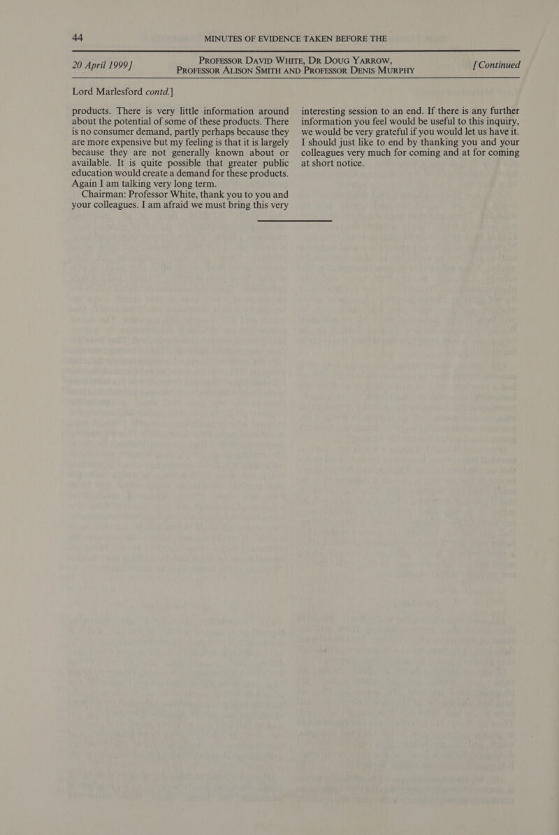  20 April 1999] Lord Marlesford contd.] products. There is very little information around about the potential of some of these products. There is no consumer demand, partly perhaps because they are more expensive but my feeling is that it is largely because they are not generally known about or available. It is quite possible that greater public education would create a demand for these products. Again I am talking very long term. Chairman: Professor White, thank you to you and your colleagues. I am afraid we must bring this very [ Continued interesting session to an end. If there is any further information you feel would be useful to this inquiry, we would be very grateful if you would let us have it. I should just like to end by thanking you and your colleagues very much for coming and at for coming at short notice.