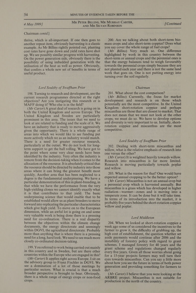  4 May 1999] [ Continued  Chairman contd.| thrive, which is all-important. If one then goes to another repeat item, obviously harvesting is a classic example. As Mr Billins rightly pointed out, planting cost rates have gone down and yield rates have shot up. We see possibly similar progress with harvesting. On the power generation side, obviously there is the possibility of using imbedded generation with the utilisation of the heat as well as power. Obviously, that confers a whole new set of benefits in terms of useful product. Lord Soulsby of Swaffham Prior 198. Turning to research and development, are the current research programmes directed at the right objectives? Are you instigating this research or is MAFF doing it? Who else is in the field? (Mr Carter) A great deal of research is going on in both the United Kingdom and across Europe. The United Kingdom and Sweden are particularly prominent in this area. The issues that we need to look at are related to funding and the scale of it. We have an industry that is ready to move aggressively given the opportunity. There is a whole range of areas into which we would like to see funding put more actively which we as an industry would match. There is a need for greater resource research, particularly at the outset. We do not look for long- term support to get the ball rolling. We have got to the point where some very clear needs have been identified by the industry. Very often the industry is remote from the decision-taking when it comes to the allocation of the resource. It is absolutely critical that the resource should be directed by industry into those areas where it can bring the greatest benefit most quickly. Another area that has been neglected to a degree is the fundamental underpinning. We have a particular demonstration of this in plant-breeding, in that while we have the performance from the very high-yielding clones we cannot identify exactly what it is that contributes to that yield. The basic underpinning science that would enable that to be established would allow us as plant breeders to move forward into replicating the particular characteristics which give high yield. To move on to the European dimension, while an awful lot is going on and some very valuable work is being done there is a pressing need for co-ordination. There is a real disparity between the objectives within the climate change documents, the energy directorate and seemingly within DGVI, the agricultural directorate. Probably more than anything that is where there is a pressing need for a long, hard look. We need to see much more closely co-ordinated decision-taking. 199. You referred to work being carried out mainly in this country and in Sweden, but are there other countries within the Europe who are engaged in this? (Mr Carter) It applies right across Europe. I sit on the advisory group to Franz Fischler in DGVI. We see a domination of a lot of those meetings by particular sectors. What is crucial is that a much broader perspective is brought to bear. Obviously, there is a whole range of energy crops or non-food crops. 200. Are we talking about both short-term bio- mass crops and also short-term coppice? Does what you say cover the whole range of fuel crops? (Mr Billins) Very much so. One difference highlighted by work in this country between the short-term or annual crops and the perennial ones is that the energy balances tend to weigh favourably towards the perennial crops simply because they are not planted each year and there is not the same land work that goes on. One is not putting energy into turning over the soil regularly. Chairman 201. What about the cost comparison? (Mr Billins) Currently, the focus for market development and research is on those which potentially are the most competitive. In the United Kingdom short-rotation coppice and _ perhaps miscanthus are those that are closest to market. That does not mean that we must not look at the other crops; we must do so. We have to develop options and diversity 1s very important to us. Initially, short- rotation coppice and miscanthus are the most competitive. Lord Soulsby of Swaffham Prior 202. Dealing with short-term miscanthus and willow, what is the relative emphasis of research into one versus the other? (Mr Carter) It is weighted heavily towards willow. Research into miscanthus is far more limited. Research is moving particularly towards poplar and willow. 203. What is the reason for that? One would have expected annual cropping to be the better option? (Mr Carter) Miscanthus is not an annual crop but a perennial crop which is harvested annually. But miscanthus is a grass which has developed in higher radiation—warmer—zones and is moving into a temperate zone. It can be done but it will take time. In terms of its introduction into the market, it is probably five years behind the short-rotation coppice willow and poplar. Lord Middleton 204. When we looked at short-rotation coppice a week ago some of us considered the incentives to the farmer to grow it, the difficulty of grubbing up, the high cost of establishment, the question whether set aside payments would continue after 2006 and the instability of forestry policy with regard to grant schemes. I managed forestry for 40 years and the grant scheme and regulations changed regularly every five years. Given all those worries about going for a 15-year projects farmers may well turn their eyes towards miscanthus. Can you say a little more about how you see the future in terms of both power generation and providing something for farmers to do? (Mr Carter) I believe that you were looking at the ARBRE project. Miscanthus is not suitable for production in the north of the country.