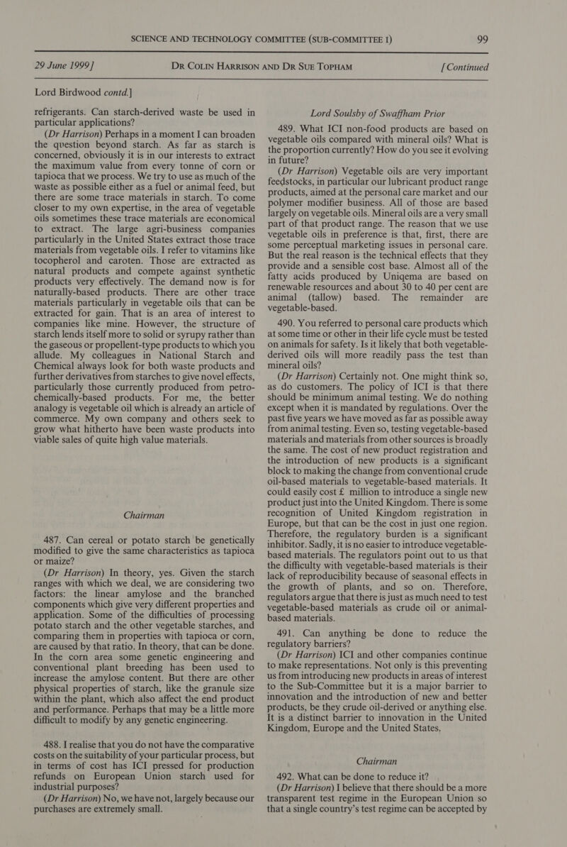  29 June 1999] [ Continued  Lord Birdwood contd.] refrigerants. Can starch-derived waste be used in particular applications? (Dr Harrison) Perhaps in a moment I can broaden the question beyond starch. As far as starch is concerned, obviously it is in our interests to extract the maximum value from every tonne of corn or tapioca that we process. We try to use as much of the waste as possible either as a fuel or animal feed, but there are some trace materials in starch. To come closer to my own expertise, in the area of vegetable oils sometimes these trace materials are economical to extract. The large agri-business companies particularly in the United States extract those trace materials from vegetable oils. I refer to vitamins like tocopherol and caroten. Those are extracted as natural products and compete against synthetic products very effectively. The demand now is for naturally-based products. There are other trace materials particularly in vegetable oils that can be extracted for gain. That is an area of interest to companies like mine. However, the structure of starch lends itself more to solid or syrupy rather than the gaseous or propellent-type products to which you allude. My colleagues in National Starch and Chemical always look for both waste products and further derivatives from starches to give novel effects, particularly those currently produced from petro- chemically-based products. For me, the better analogy is vegetable oil which is already an article of commerce. My own company and others seek to grow what hitherto have been waste products into viable sales of quite high value materials. Chairman 487. Can cereal or potato starch be genetically modified to give the same characteristics as tapioca or maize? (Dr Harrison) In theory, yes. Given the starch ranges with which we deal, we are considering two factors: the linear amylose and the branched components which give very different properties and application. Some of the difficulties of processing potato starch and the other vegetable starches, and comparing them in properties with tapioca or corn, are caused by that ratio. In theory, that can be done. In the corn area some genetic engineering and conventional plant breeding has been used to increase the amylose content. But there are other physical properties of starch, like the granule size within the plant, which also affect the end product and performance. Perhaps that may be a little more difficult to modify by any genetic engineering. 488. I realise that you do not have the comparative costs on the suitability of your particular process, but in terms of cost has ICI pressed for production refunds on European Union starch used for industrial purposes? (Dr Harrison) No, we have not, largely because our purchases are extremely small. Lord Soulsby of Swaffham Prior 489. What ICI non-food products are based on vegetable oils compared with mineral oils? What is the proportion currently? How do you see it evolving in future? (Dr Harrison) Vegetable oils are very important feedstocks, in particular our lubricant product range products, aimed at the personal care market and our polymer modifier business. All of those are based largely on vegetable oils. Mineral oils are a very small part of that product range. The reason that we use vegetable oils in preference is that, first, there are some perceptual marketing issues in personal care. But the real reason is the technical effects that they provide and a sensible cost base. Almost all of the fatty acids produced by Uniqema are based on renewable resources and about 30 to 40 per cent are animal (tallow) based. The remainder are vegetable-based. 490. You referred to personal care products which at some time or other in their life cycle must be tested on animals for safety. Is it likely that both vegetable- derived oils will more readily pass the test than mineral oils? (Dr Harrison) Certainly not. One might think so, as do customers. The policy of ICI is that there should be minimum animal testing. We do nothing except when it is mandated by regulations. Over the past five years we have moved as far as possible away from animal testing. Even so, testing vegetable-based materials and materials from other sources is broadly the same. The cost of new product registration and the introduction of new products is a significant block to making the change from conventional crude oil-based materials to vegetable-based materials. It could easily cost £ million to introduce a single new product just into the United Kingdom. There is some recognition of United Kingdom registration in Europe, but that can be the cost in just one region. Therefore, the regulatory burden is a significant inhibitor. Sadly, it is no easier to introduce vegetable- based materials. The regulators point out to us that the difficulty with vegetable-based materials is their lack of reproducibility because of seasonal effects in the growth of plants, and so on. Therefore, regulators argue that there is just as much need to test vegetable-based materials as crude oil or animal- based materials. 491. Can anything be done to reduce the regulatory barriers? (Dr Harrison) ICI and other companies continue to make representations. Not only is this preventing us from introducing new products in areas of interest to the Sub-Committee but it is a major barrier to innovation and the introduction of new and better products, be they crude oil-derived or anything else. It is a distinct barrier to innovation in the United Kingdom, Europe and the United States. Chairman 492. What can be done to reduce it? (Dr Harrison) I believe that there should be a more transparent test regime in the European Union so that a single country’s test regime can be accepted by