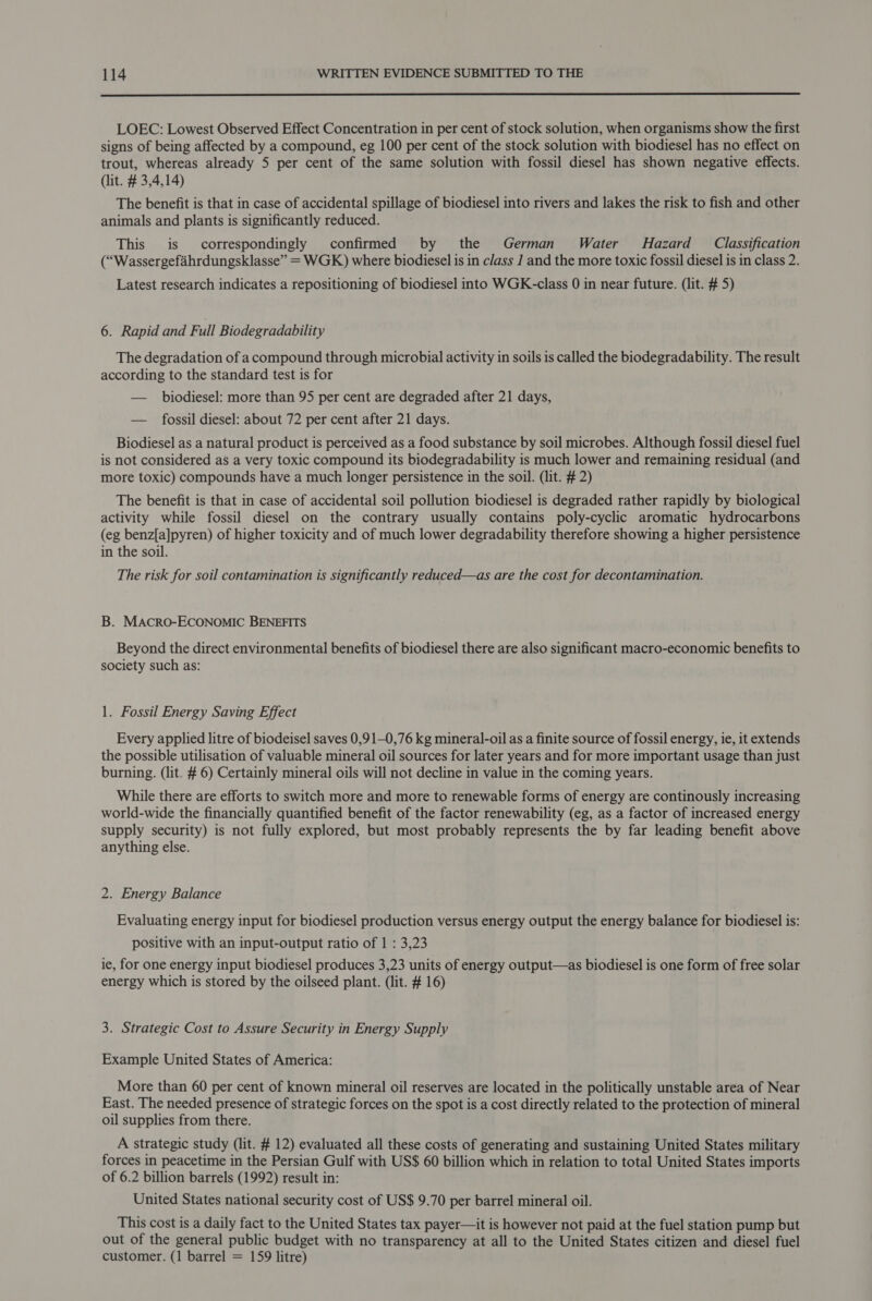  LOEC: Lowest Observed Effect Concentration in per cent of stock solution, when organisms show the first signs of being affected by a compound, eg 100 per cent of the stock solution with biodiesel has no effect on trout, whereas already 5 per cent of the same solution with fossil diesel has shown negative effects. (lit. # 3,4,14) The benefit is that in case of accidental spillage of biodiesel into rivers and lakes the risk to fish and other animals and plants is significantly reduced. This is correspondingly confirmed by the German Water MHazard_ Classification (“Wassergefahrdungsklasse” = WGK) where biodiesel is in class 1 and the more toxic fossil diesel is in class 2. Latest research indicates a repositioning of biodiesel into WGK-class 0 in near future. (lit. # 5) 6. Rapid and Full Biodegradability The degradation of a compound through microbial activity in soils is called the biodegradability. The result according to the standard test is for — biodiesel: more than 95 per cent are degraded after 21 days, — fossil diesel: about 72 per cent after 21 days. Biodiesel as a natural product is perceived as a food substance by soil microbes. Although fossil diesel fuel is not considered as a very toxic compound its biodegradability is much lower and remaining residual (and more toxic) compounds have a much longer persistence in the soil. (lit. # 2) The benefit is that in case of accidental soil pollution biodiesel is degraded rather rapidly by biological activity while fossil diesel on the contrary usually contains poly-cyclic aromatic hydrocarbons (eg benz[a]pyren) of higher toxicity and of much lower degradability therefore showing a higher persistence in the soil. The risk for soil contamination is significantly reduced—as are the cost for decontamination. B. MAcRO-ECONOMIC BENEFITS Beyond the direct environmental benefits of biodiesel there are also significant macro-economic benefits to society such as: 1. Fossil Energy Saving Effect Every applied litre of biodeisel saves 0,91—0,76 kg mineral-oil as a finite source of fossil energy, ie, it extends the possible utilisation of valuable mineral oil sources for later years and for more important usage than just burning. (lit. # 6) Certainly mineral oils will not decline in value in the coming years. While there are efforts to switch more and more to renewable forms of energy are continously increasing world-wide the financially quantified benefit of the factor renewability (eg, as a factor of increased energy supply security) is not fully explored, but most probably represents the by far leading benefit above anything else. 2. Energy Balance Evaluating energy input for biodiesel production versus energy output the energy balance for biodiesel is: positive with an input-output ratio of 1 : 3,23 ie, for one energy input biodiesel produces 3,23 units of energy output—as biodiesel is one form of free solar energy which is stored by the oilseed plant. (lit. # 16) 3. Strategic Cost to Assure Security in Energy Supply Example United States of America: More than 60 per cent of known mineral oil reserves are located in the politically unstable area of Near East. The needed presence of strategic forces on the spot is a cost directly related to the protection of mineral oil supplies from there. A strategic study (lit. # 12) evaluated all these costs of generating and sustaining United States military forces in peacetime in the Persian Gulf with US$ 60 billion which in relation to total United States imports of 6.2 billion barrels (1992) result in: United States national security cost of US$ 9.70 per barrel mineral oil. This cost is a daily fact to the United States tax payer—it is however not paid at the fuel station pump but out of the general public budget with no transparency at all to the United States citizen and diesel fuel customer. (1 barrel = 159 litre)