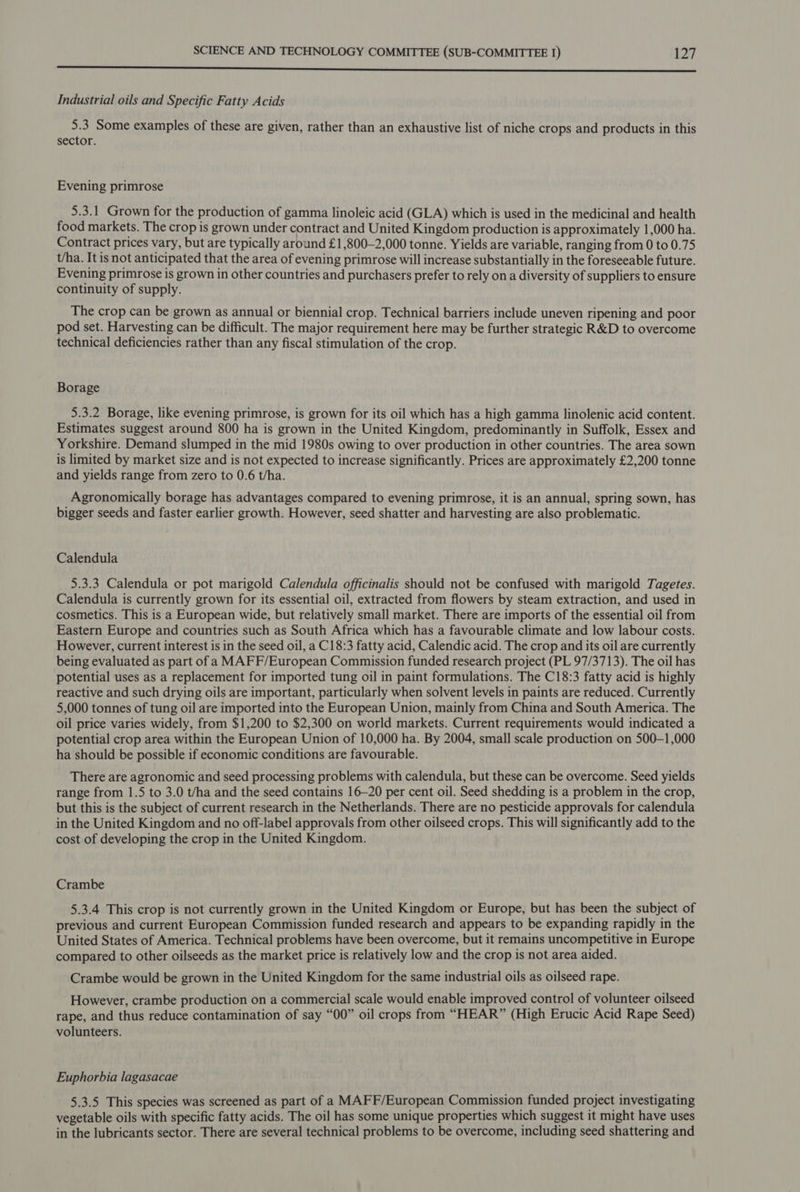 See eed tiated Ate acticin sels secant ek. os sds lds Lacie sg MS ee Industrial oils and Specific Fatty Acids 5.3 Some examples of these are given, rather than an exhaustive list of niche crops and products in this sector. Evening primrose 5.3.1 Grown for the production of gamma linoleic acid (GLA) which is used in the medicinal and health food markets. The crop is grown under contract and United Kingdom production is approximately 1,000 ha. Contract prices vary, but are typically around £1,800—2,000 tonne. Yields are variable, ranging from 0 to 0.75 t/ha. It is not anticipated that the area of evening primrose will increase substantially in the foreseeable future. Evening primrose is grown in other countries and purchasers prefer to rely on a diversity of suppliers to ensure continuity of supply. The crop can be grown as annual or biennial crop. Technical barriers include uneven ripening and poor pod set. Harvesting can be difficult. The major requirement here may be further strategic R&amp;D to overcome technical deficiencies rather than any fiscal stimulation of the crop. Borage 5.3.2 Borage, like evening primrose, is grown for its oil which has a high gamma linolenic acid content. Estimates suggest around 800 ha is grown in the United Kingdom, predominantly in Suffolk, Essex and Yorkshire. Demand slumped in the mid 1980s owing to over production in other countries. The area sown is limited by market size and is not expected to increase significantly. Prices are approximately £2,200 tonne and yields range from zero to 0.6 t/ha. Agronomically borage has advantages compared to evening primrose, it is an annual, spring sown, has bigger seeds and faster earlier growth. However, seed shatter and harvesting are also problematic. Calendula 5.3.3 Calendula or pot marigold Calendula officinalis should not be confused with marigold Tagetes. Calendula is currently grown for its essential oil, extracted from flowers by steam extraction, and used in cosmetics. This is a European wide, but relatively small market. There are imports of the essential oil from Eastern Europe and countries such as South Africa which has a favourable climate and low labour costs. However, current interest is in the seed oil, a C18:3 fatty acid, Calendic acid. The crop and its oil are currently being evaluated as part of a MAFF/European Commission funded research project (PL 97/3713). The oil has potential uses as a replacement for imported tung oil in paint formulations. The C18:3 fatty acid is highly reactive and such drying oils are important, particularly when solvent levels in paints are reduced. Currently 5,000 tonnes of tung oil are imported into the European Union, mainly from China and South America. The oil price varies widely, from $1,200 to $2,300 on world markets. Current requirements would indicated a potential crop area within the European Union of 10,000 ha. By 2004, small scale production on 500—1,000 ha should be possible if economic conditions are favourable. There are agronomic and seed processing problems with calendula, but these can be overcome. Seed yields range from 1.5 to 3.0 t/ha and the seed contains 16-20 per cent oil. Seed shedding is a problem in the crop, but this is the subject of current research in the Netherlands. There are no pesticide approvals for calendula in the United Kingdom and no off-label approvals from other oilseed crops. This will significantly add to the cost of developing the crop in the United Kingdom. Crambe 5.3.4 This crop is not currently grown in the United Kingdom or Europe, but has been the subject of previous and current European Commission funded research and appears to be expanding rapidly in the United States of America. Technical problems have been overcome, but it remains uncompetitive in Europe compared to other oilseeds as the market price is relatively low and the crop is not area aided. Crambe would be grown in the United Kingdom for the same industrial oils as oilseed rape. However, crambe production on a commercial scale would enable improved control of volunteer oilseed rape, and thus reduce contamination of say “00” oil crops from “HEAR” (High Erucic Acid Rape Seed) volunteers. Euphorbia lagasacae 5.3.5 This species was screened as part of a MAFF/European Commission funded project investigating vegetable oils with specific fatty acids. The oil has some unique properties which suggest it might have uses in the lubricants sector. There are several technical problems to be overcome, including seed shattering and