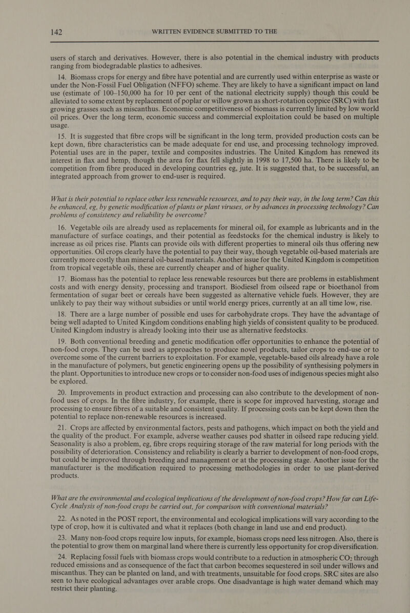  users of starch and derivatives. However, there is also potential in the chemical industry with products ranging from biodegradable plastics to adhesives. 14. Biomass crops for energy and fibre have potential and are currently used within enterprise as waste or under the Non-Fossil Fuel Obligation (NFFO) scheme. They are likely to have a significant impact on land use (estimate of 100—150,000 ha for 10 per cent of the national electricity supply) though this could be alleviated to some extent by replacement of poplar or willow grown as short-rotation coppice (SRC) with fast growing grasses such as miscanthus. Economic competitiveness of biomass is currently limited by low world oil prices. Over the long term, economic success and commercial exploitation could be based on multiple usage. 15. It is suggested that fibre crops will be significant in the long term, provided production costs can be kept down, fibre characteristics can be made adequate for end use, and processing technology improved. Potential uses are in the paper, textile and composites industries. The United Kingdom has renewed its interest in flax and hemp, though the area for flax fell slightly in 1998 to 17,500 ha. There is likely to be competition from fibre produced in developing countries eg, jute. It is suggested that, to be successful, an integrated approach from grower to end-user is required. What is their potential to replace other less renewable resources, and to pay their way, in the long term? Can this be enhanced, eg, by genetic modification of plants or plant viruses, or by advances in processing technology? Can problems of consistency and reliability be overcome? 16. Vegetable oils are already used as replacements for mineral oil, for example as lubricants and in the manufacture of surface coatings, and their potential as feedstocks for the chemical industry is likely to increase as oil prices rise. Plants can provide oils with different properties to mineral oils thus offering new opportunities. Oil crops clearly have the potential to pay their way, though vegetable oil-based materials are currently more costly than mineral oil-based materials. Another issue for the United Kingdom is competition from tropical vegetable oils, these are currently cheaper and of higher quality. 17. Biomass has the potential to replace less renewable resources but there are problems in establishment costs and with energy density, processing and transport. Biodiesel from oilseed rape or bioethanol from fermentation of sugar beet or cereals have been suggested as alternative vehicle fuels. However, they are unlikely to pay their way without subsidies or until world energy prices, currently at an all time low, rise. 18. There are a large number of possible end uses for carbohydrate crops. They have the advantage of being well adapted to United Kingdom conditions enabling high yields of consistent quality to be produced. United Kingdom industry is already looking into their use as alternative feedstocks. 19. Both conventional breeding and genetic modification offer opportunities to enhance the potential of non-food crops. They can be used as approaches to produce novel products, tailor crops to end-use or to overcome some of the current barriers to exploitation. For example, vegetable-based oils already have a role in the manufacture of polymers, but genetic engineering opens up the possibility of synthesising polymers in the plant. Opportunities to introduce new crops or to consider non-food uses of indigenous species might also be explored. 20. Improvements in product extraction and processing can also contribute to the development of non- food uses of crops. In the fibre industry, for example, there is scope for improved harvesting, storage and processing to ensure fibres of a suitable and consistent quality. If processing costs can be kept down then the potential to replace non-renewable resources is increased. 21. Crops are affected by environmental factors, pests and pathogens, which impact on both the yield and the quality of the product. For example, adverse weather causes pod shatter in oilseed rape reducing yield. Seasonality is also a problem, eg, fibre crops requiring storage of the raw material for long periods with the possibility of deterioration. Consistency and reliability is clearly a barrier to development of non-food crops, but could be improved through breeding and management or at the processing stage. Another issue for the manufacturer is the modification required to processing methodologies in order to use plant-derived products. What are the environmental and ecological implications of the development of non-food crops? How far can Life- Cycle Analysis of non-food crops be carried out, for comparison with conventional materials? 22. As noted in the POST report, the environmental and ecological implications will vary according to the type of crop, how it is cultivated and what it replaces (both change in land use and end product). 23} Many non-food crops require low inputs, for example, biomass crops need less nitrogen. Also, there is the potential to grow them on marginal land where there is currently less opportunity for crop diversification. 24. Replacing fossil fuels with biomass crops would contribute to a reduction in atmospheric CO? through reduced emissions and as consequence of the fact that carbon becomes sequestered in soil under willows and miscanthus. They can be planted on land, and with treatments, unsuitable for food crops. SRC sites are also seen to have ecological advantages over arable crops. One disadvantage is high water demand which may restrict their planting.