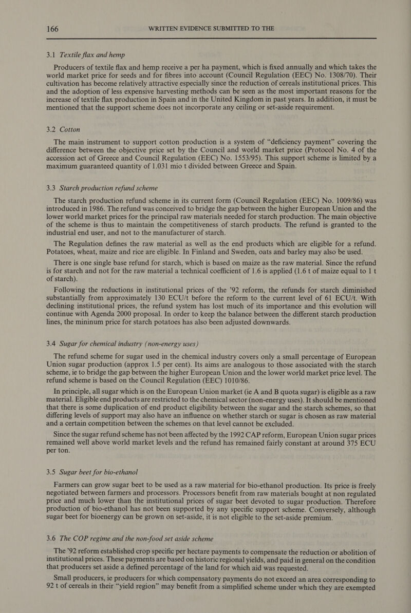  3.1 Textile flax and hemp Producers of textile flax and hemp receive a per ha payment, which is fixed annually and which takes the world market price for seeds and for fibres into account (Council Regulation (EEC) No. 1308/70). Their cultivation has become relatively attractive especially since the reduction of cereals institutional prices. This and the adoption of less expensive harvesting methods can be seen as the most important reasons for the increase of textile flax production in Spain and in the United Kingdom in past years. In addition, it must be mentioned that the support scheme does not incorporate any ceiling or set-aside requirement. 3.2 Cotton The main instrument to support cotton production is a system of “deficiency payment” covering the difference between the objective price set by the Council and world market price (Protocol No. 4 of the accession act of Greece and Council Regulation (EEC) No. 1553/95). This support scheme is limited by a maximum guaranteed quantity of 1.031 mio t divided between Greece and Spain. 3.3. Starch production refund scheme The starch production refund scheme in its current form (Council Regulation (EEC) No. 1009/86) was introduced in 1986. The refund was conceived to bridge the gap between the higher European Union and the lower world market prices for the principal raw materials needed for starch production. The main objective of the scheme is thus to maintain the competitiveness of starch products. The refund is granted to the industrial end user, and not to the manufacturer of starch. The Regulation defines the raw material as well as the end products which are eligible for a refund. Potatoes, wheat, maize and rice are eligible. In Finland and Sweden, oats and barley may also be used. There is one single base refund for starch, which is based on maize as the raw material. Since the refund is for starch and not for the raw material a technical coefficient of 1.6 is applied (1.6 t of maize equal to | t of starch). Following the reductions in institutional prices of the ’92 reform, the refunds for starch diminished substantially from approximately 130 ECU/t before the reform to the current level of 61 ECU/t. With declining institutional prices, the refund system has lost much of its importance and this evolution will continue with Agenda 2000 proposal. In order to keep the balance between the different starch production lines, the mininum price for starch potatoes has also been adjusted downwards. 3.4 Sugar for chemical industry (non-energy uses) The refund scheme for sugar used in the chemical industry covers only a small percentage of European Union sugar production (approx 1.5 per cent). Its aims are analogous to those associated with the starch scheme, ie to bridge the gap between the higher European Union and the lower world market price level. The refund scheme is based on the Council Regulation (EEC) 1010/86. In principle, all sugar which is on the European Union market (ie A and B quota sugar) is eligible as a raw material. Eligible end products are restricted to the chemical sector (non-energy uses). It should be mentioned that there is some duplication of end product eligibility between the sugar and the starch schemes, so that differing levels of support may also have an influence on whether starch or sugar is chosen as raw material and a certain competition between the schemes on that level cannot be excluded. Since the sugar refund scheme has not been affected by the 1992 CAP reform, European Union sugar prices remained well above world market levels and the refund has remained fairly constant at around 375 ECU per ton. 3.5 Sugar beet for bio-ethanol Farmers can grow sugar beet to be used as a raw material for bio-ethanol production. Its price is freely negotiated between farmers and processors. Processors benefit from raw materials bought at non regulated price and much lower than the institutional prices of sugar beet devoted to sugar production. Therefore production of bio-ethanol has not been supported by any specific support scheme. Conversely, although sugar beet for bioenergy can be grown on set-aside, it is not eligible to the set-aside premium. 3.6 The COP regime and the non-food set aside scheme The 92 reform established crop specific per hectare payments to compensate the reduction or abolition of institutional prices. These payments are based on historic regional yields, and paid in general on the condition that producers set aside a defined percentage of the land for which aid was requested. Small producers, ie producers for which compensatory payments do not exceed an area corresponding to 92 t of cereals in their “yield region” may benefit from a simplified scheme under which they are exempted