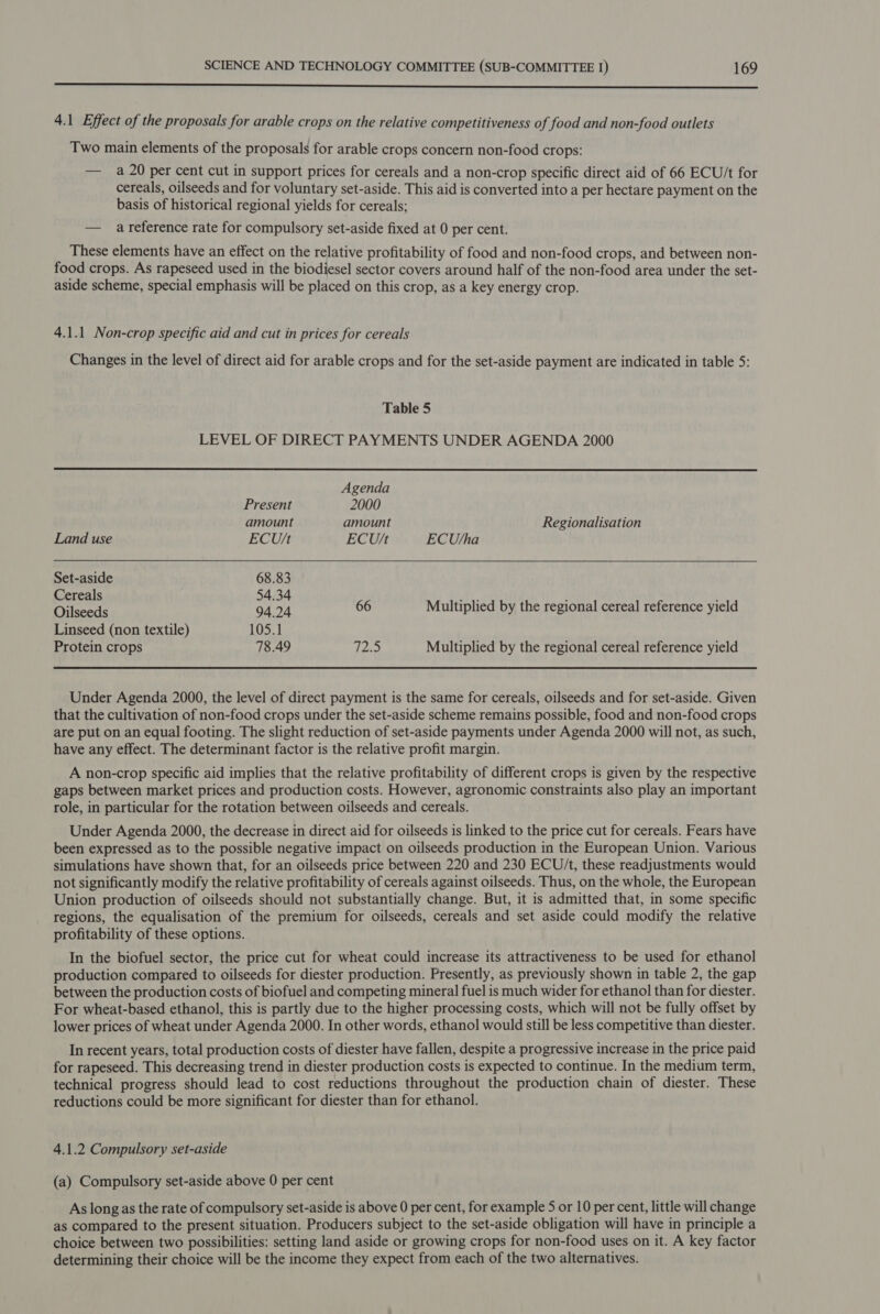  4.1 Effect of the proposals for arable crops on the relative competitiveness of food and non-food outlets Two main elements of the proposals for arable crops concern non-food crops: — a 20 per cent cut in support prices for cereals and a non-crop specific direct aid of 66 ECU/t for cereals, oilseeds and for voluntary set-aside. This aid is converted into a per hectare payment on the basis of historical regional yields for cereals; — areference rate for compulsory set-aside fixed at 0 per cent. These elements have an effect on the relative profitability of food and non-food crops, and between non- food crops. As rapeseed used in the biodiesel sector covers around half of the non-food area under the set- aside scheme, special emphasis will be placed on this crop, as a key energy crop. 4.1.1 Non-crop specific aid and cut in prices for cereals Changes in the level of direct aid for arable crops and for the set-aside payment are indicated in table 5: Table 5 LEVEL OF DIRECT PAYMENTS UNDER AGENDA 2000     Agenda Present 2000 amount amount Regionalisation Land use ECU/t ECU/t ECU+sha Set-aside 68.83 Cereals 54.34 ute ‘ Pieced 94.24 66 Multiplied by the regional cereal reference yield Linseed (non textile) 105.1 Protein crops 78.49 12a Multiplied by the regional cereal reference yield Under Agenda 2000, the level of direct payment is the same for cereals, oilseeds and for set-aside. Given that the cultivation of non-food crops under the set-aside scheme remains possible, food and non-food crops are put on an equal footing. The slight reduction of set-aside payments under Agenda 2000 will not, as such, have any effect. The determinant factor is the relative profit margin. A non-crop specific aid implies that the relative profitability of different crops is given by the respective gaps between market prices and production costs. However, agronomic constraints also play an important role, in particular for the rotation between oilseeds and cereals. Under Agenda 2000, the decrease in direct aid for oilseeds is linked to the price cut for cereals. Fears have been expressed as to the possible negative impact on oilseeds production in the European Union. Various simulations have shown that, for an oilseeds price between 220 and 230 ECU/t, these readjustments would not significantly modify the relative profitability of cereals against oilseeds. Thus, on the whole, the European Union production of oilseeds should not substantially change. But, it is admitted that, in some specific regions, the equalisation of the premium for oilseeds, cereals and set aside could modify the relative profitability of these options. In the biofuel sector, the price cut for wheat could increase its attractiveness to be used for ethanol production compared to oilseeds for diester production. Presently, as previously shown in table 2, the gap between the production costs of biofuel and competing mineral fuel is much wider for ethanol than for diester. For wheat-based ethanol, this is partly due to the higher processing costs, which will not be fully offset by lower prices of wheat under Agenda 2000. In other words, ethanol would still be less competitive than diester. In recent years, total production costs of diester have fallen, despite a progressive increase in the price paid for rapeseed. This decreasing trend in diester production costs is expected to continue. In the medium term, technical progress should lead to cost reductions throughout the production chain of diester. These reductions could be more significant for diester than for ethanol. 4.1.2 Compulsory set-aside (a) Compulsory set-aside above 0 per cent As long as the rate of compulsory set-aside is above 0 per cent, for example 5 or 10 per cent, little will change as compared to the present situation. Producers subject to the set-aside obligation will have in principle a choice between two possibilities: setting land aside or growing crops for non-food uses on it. A key factor determining their choice will be the income they expect from each of the two alternatives.