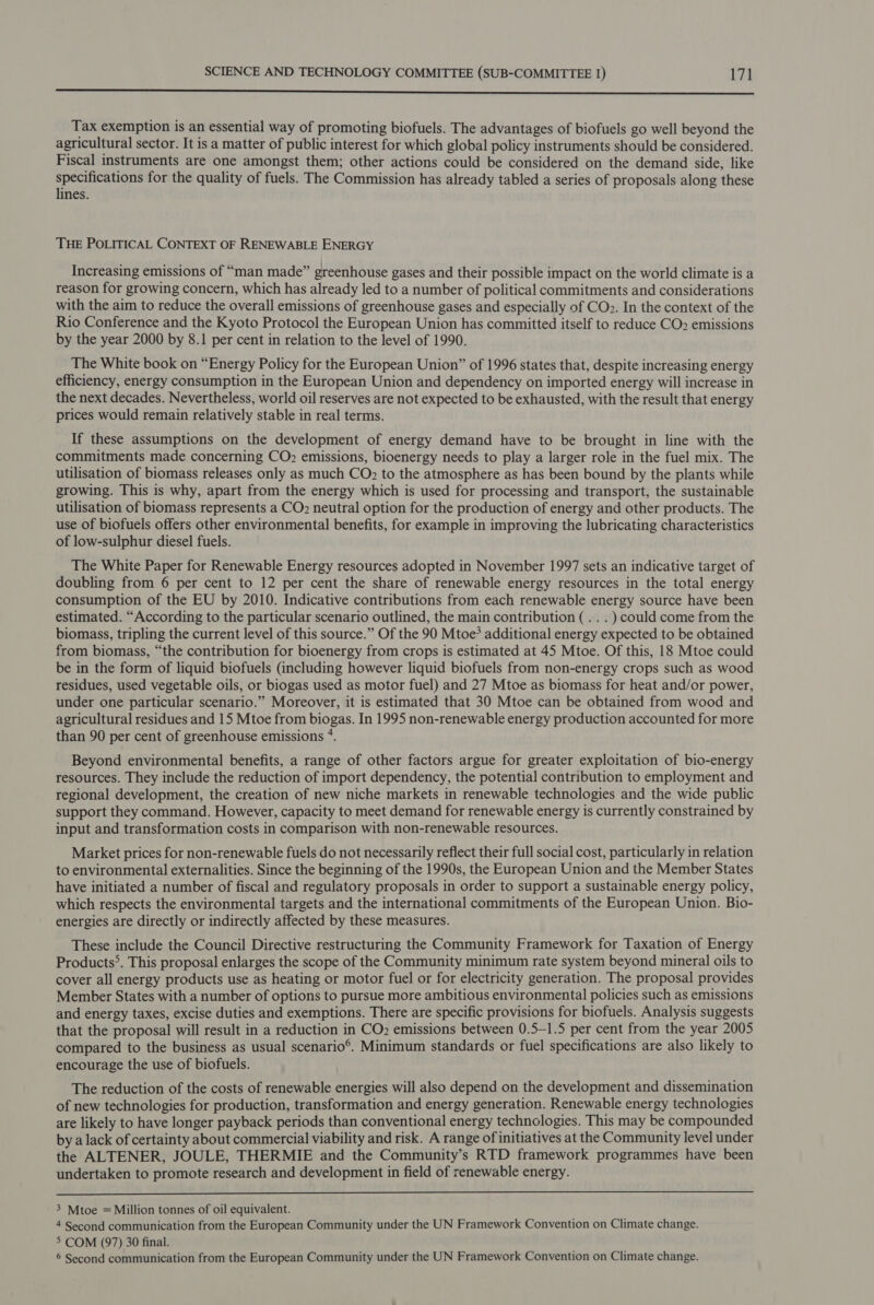 SSS Tax exemption is an essential way of promoting biofuels. The advantages of biofuels go well beyond the agricultural sector. It is a matter of public interest for which global policy instruments should be considered. Fiscal instruments are one amongst them; other actions could be considered on the demand side, like specifications for the quality of fuels. The Commission has already tabled a series of proposals along these lines. THE POLITICAL CONTEXT OF RENEWABLE ENERGY Increasing emissions of “man made” greenhouse gases and their possible impact on the world climate is a reason for growing concern, which has already led to a number of political commitments and considerations with the aim to reduce the overall emissions of greenhouse gases and especially of CO». In the context of the Rio Conference and the Kyoto Protocol the European Union has committed itself to reduce CO? emissions by the year 2000 by 8.1 per cent in relation to the level of 1990. The White book on “Energy Policy for the European Union” of 1996 states that, despite increasing energy efficiency, energy consumption in the European Union and dependency on imported energy will increase in the next decades. Nevertheless, world oil reserves are not expected to be exhausted, with the result that energy prices would remain relatively stable in real terms. If these assumptions on the development of energy demand have to be brought in line with the commitments made concerning CO2 emissions, bioenergy needs to play a larger role in the fuel mix. The utilisation of biomass releases only as much CO? to the atmosphere as has been bound by the plants while growing. This is why, apart from the energy which is used for processing and transport, the sustainable utilisation of biomass represents a CO? neutral option for the production of energy and other products. The use of biofuels offers other environmental benefits, for example in improving the lubricating characteristics of low-sulphur diesel fuels. The White Paper for Renewable Energy resources adopted in November 1997 sets an indicative target of doubling from 6 per cent to 12 per cent the share of renewable energy resources in the total energy consumption of the EU by 2010. Indicative contributions from each renewable energy source have been estimated. “According to the particular scenario outlined, the main contribution (.. . ) could come from the biomass, tripling the current level of this source.” Of the 90 Mtoe? additional energy expected to be obtained from biomass, “the contribution for bioenergy from crops is estimated at 45 Mtoe. Of this, 18 Mtoe could be in the form of liquid biofuels (including however liquid biofuels from non-energy crops such as wood residues, used vegetable oils, or biogas used as motor fuel) and 27 Mtoe as biomass for heat and/or power, under one particular scenario.” Moreover, it is estimated that 30 Mtoe can be obtained from wood and agricultural residues and 15 Mtoe from biogas. In 1995 non-renewable energy production accounted for more than 90 per cent of greenhouse emissions 4. Beyond environmental benefits, a range of other factors argue for greater exploitation of bio-energy resources. They include the reduction of import dependency, the potential contribution to employment and regional development, the creation of new niche markets in renewable technologies and the wide public support they command. However, capacity to meet demand for renewable energy is currently constrained by input and transformation costs in comparison with non-renewable resources. Market prices for non-renewable fuels do not necessarily reflect their full social cost, particularly in relation to environmental externalities. Since the beginning of the 1990s, the European Union and the Member States have initiated a number of fiscal and regulatory proposals in order to support a sustainable energy policy, which respects the environmental targets and the international commitments of the European Union. Bio- energies are directly or indirectly affected by these measures. These include the Council Directive restructuring the Community Framework for Taxation of Energy Products&gt;. This proposal enlarges the scope of the Community minimum rate system beyond mineral oils to cover all energy products use as heating or motor fuel or for electricity generation. The proposal provides Member States with a number of options to pursue more ambitious environmental policies such as emissions and energy taxes, excise duties and exemptions. There are specific provisions for biofuels. Analysis suggests that the proposal will result in a reduction in CO2 emissions between 0.5—1.5 per cent from the year 2005 compared to the business as usual scenario®. Minimum standards or fuel specifications are also likely to encourage the use of biofuels. The reduction of the costs of renewable energies will also depend on the development and dissemination of new technologies for production, transformation and energy generation. Renewable energy technologies are likely to have longer payback periods than conventional energy technologies. This may be compounded by a lack of certainty about commercial viability and risk. A range of initiatives at the Community level under the ALTENER, JOULE, THERMIE and the Community’s RTD framework programmes have been undertaken to promote research and development in field of renewable energy.  3 Mtoe = Million tonnes of oil equivalent. 4 Second communication from the European Community under the UN Framework Convention on Climate change. 5 COM (97) 30 final.