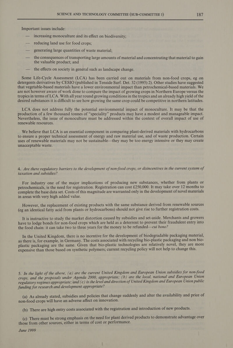  Important issues include: — increasing monoculture and its effect on biodiversity; — reducing land use for food crops; — generating large quantities of waste material; — the consequences of transporting large amounts of material and concentrating that material to gain the valuable product; and — the effects on society in general such as landscape change. Some Life-Cycle Assessment (LCA) has been carried out on materials from non-food crops, eg on detergents derivatives by CESIO (published in Tenside Surf. Det. 32 (1995) 2). Other studies have suggested that vegetable-based materials have a lower environmental impact than petrochemical-based materials. We are not however aware of work done to compare the impact of growing crops in Northern Europe versus the tropics in terms of LCA. With all year round growing conditions in the tropics and an already high yield of the desired substances it is difficult to see how growing the same crop could be competitive in northern latitudes. LCA does not address fully the potential environmental impact of monoculture. It may be that the production of a few thousand tonnes of “speciality” products may have a modest and manageable impact. Nevertheless, the issue of monoculture must be addressed within the context of overall impact of use of renewable resources. We believe that LCA is an essential component in comparing plant-derived materials with hydrocarbons to ensure a proper technical assessment of energy and raw material use, and of waste production. Certain uses of renewable materials may not be sustainable—they may be too energy intensive or they may create unacceptable waste. 4. Are there regulatory barriers to the development of non-food crops, or disincentives in the current system of taxation and subsidies? For industry one of the major implications of producing new substances, whether from plants or petrochemicals, is the need for registration. Registration can cost £250,000. It may take over 12 months to complete the base data set. Costs of this magnitude are warranted only in the development of novel materials in areas with very high added value. However, the replacement of existing products with the same substance derived from renewable sources (eg an identical fatty acid from plants or hydrocarbons) should not give rise to further registration costs. It is instructive to study the market distortion caused by subsidies and set-aside. Merchants and growers have to lodge bonds for non-food crops which are held as a deterrent to prevent their fraudulent entry into the food chain: it can take two to three years for the money to be refunded—cui bono? In the United Kingdom, there is no incentive for the development of biodegradable packaging material, as there is, for example, in Germany. The costs associated with recycling bio-plastic packaging and non bio- plastic packaging are the same. Given that bio-plastic technologies are relatively novel, they are more expensive than those based on synthetic polymers; current recycling policy will not help to change this. 5. In the light of the above, (a) are the current United Kingdom and European Union subsidies for non-food crops, and the proposals under Agenda 2000, appropriate; ( b) are the local, national and European Union regulatory regimes appropriate; and (c) is the level and direction of United Kingdom and European Union public funding for research and development appropriate? (a) As already stated, subsidies and policies that change suddenly and alter the availability and price of non-food crops will have an adverse affect on innovation. (b) There are high entry costs associated with the registration and introduction of new products. (c) There must be strong emphasis on the need for plant derived products to demonstrate advantage over those from other sources, either in terms of cost or performance. June 1999