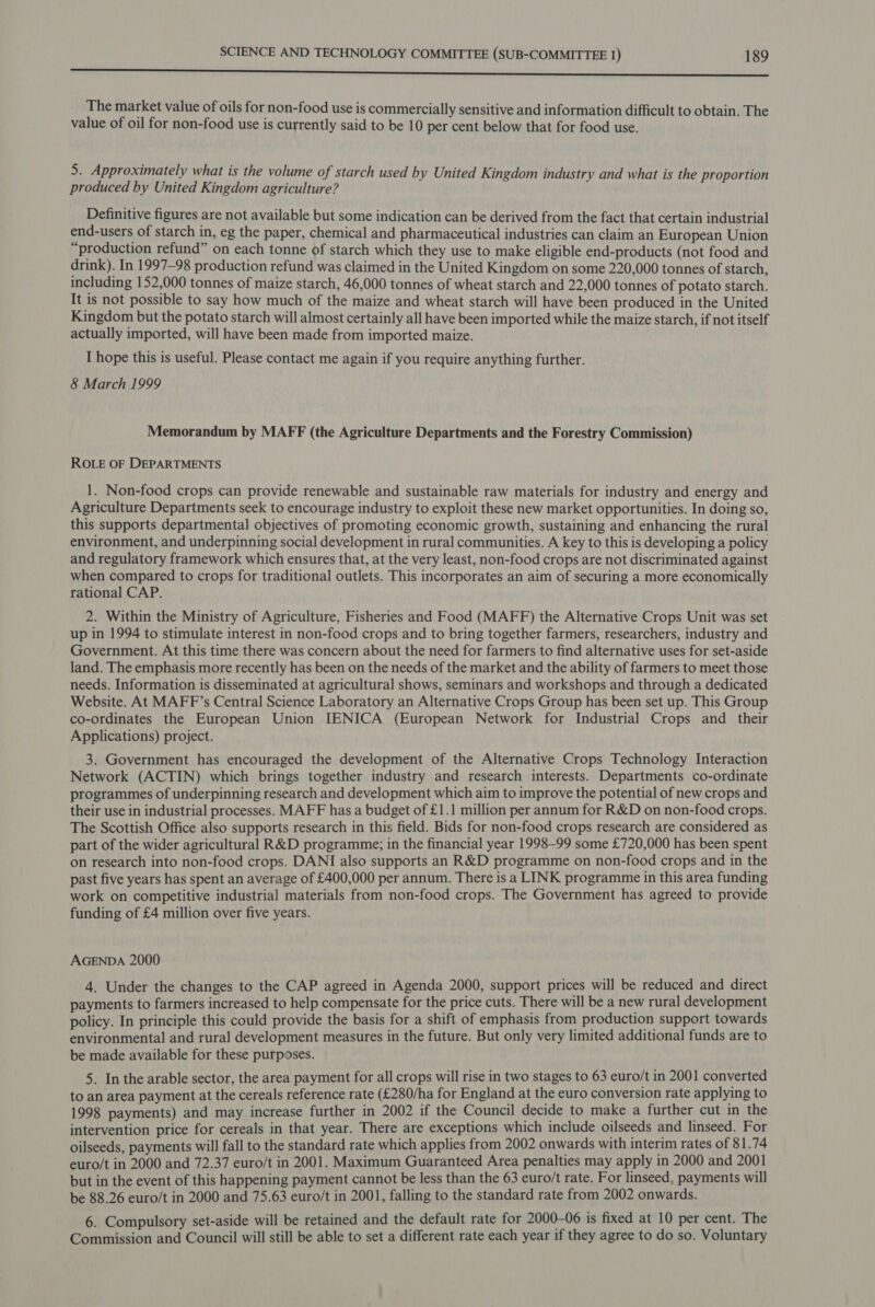 Be a a hh cl alin ae wield Rc Abe he oo ~ pe emia The market value of oils for non-food use is commercially sensitive and information difficult to obtain. The value of oil for non-food use is currently said to be 10 per cent below that for food use. 5. Approximately what is the volume of starch used by United Kingdom industry and what is the proportion produced by United Kingdom agriculture? Definitive figures are not available but some indication can be derived from the fact that certain industrial end-users of starch in, eg the paper, chemical and pharmaceutical industries can claim an European Union “production refund” on each tonne of starch which they use to make eligible end-products (not food and drink). In 1997—98 production refund was claimed in the United Kingdom on some 220,000 tonnes of starch, including 152,000 tonnes of maize starch, 46,000 tonnes of wheat starch and 22,000 tonnes of potato starch. It is not possible to say how much of the maize and wheat starch will have been produced in the United Kingdom but the potato starch will almost certainly all have been imported while the maize starch, if not itself actually imported, will have been made from imported maize. I hope this is useful. Please contact me again if you require anything further. 8 March 1999 Memorandum by MAFF (the Agriculture Departments and the Forestry Commission) ROLE OF DEPARTMENTS 1. Non-food crops can provide renewable and sustainable raw materials for industry and energy and Agriculture Departments seek to encourage industry to exploit these new market opportunities. In doing so, this supports departmental objectives of promoting economic growth, sustaining and enhancing the rural environment, and underpinning social development in rural communities. A key to this is developing a policy and regulatory framework which ensures that, at the very least, non-food crops are not discriminated against when compared to crops for traditional outlets. This incorporates an aim of securing a more economically rational CAP. 2. Within the Ministry of Agriculture, Fisheries and Food (MAFF) the Alternative Crops Unit was set up in 1994 to stimulate interest in non-food crops and to bring together farmers, researchers, industry and Government. At this time there was concern about the need for farmers to find alternative uses for set-aside land. The emphasis more recently has been on the needs of the market and the ability of farmers to meet those needs. Information is disseminated at agricultural shows, seminars and workshops and through a dedicated Website. At MAFF’s Central Science Laboratory an Alternative Crops Group has been set up. This Group co-ordinates the European Union IENICA (European Network for Industrial Crops and_ their Applications) project. 3. Government has encouraged the development of the Alternative Crops Technology Interaction Network (ACTIN) which brings together industry and research interests. Departments co-ordinate programmes of underpinning research and development which aim to improve the potential of new crops and their use in industrial processes. MAFF has a budget of £1.1 million per annum for R&amp;D on non-food crops. The Scottish Office also supports research in this field. Bids for non-food crops research are considered as part of the wider agricultural R&amp;D programme; in the financial year 1998-99 some £720,000 has been spent on research into non-food crops. DANI also supports an R&amp;D programme on non-food crops and in the past five years has spent an average of £400,000 per annum. There is a LINK programme in this area funding work on competitive industrial materials from non-food crops. The Government has agreed to provide funding of £4 million over five years. AGENDA 2000 4. Under the changes to the CAP agreed in Agenda 2000, support prices will be reduced and direct payments to farmers increased to help compensate for the price cuts. There will be a new rural development policy. In principle this could provide the basis for a shift of emphasis from production support towards environmental and rural development measures in the future. But only very limited additional funds are to be made available for these purposes. 5. In the arable sector, the area payment for all crops will rise in two stages to 63 euro/t in 2001 converted to an area payment at the cereals reference rate (£280/ha for England at the euro conversion rate applying to 1998 payments) and may increase further in 2002 if the Council decide to make a further cut in the intervention price for cereals in that year. There are exceptions which include oilseeds and linseed. For oilseeds, payments will fall to the standard rate which applies from 2002 onwards with interim rates of 81.74 euro/t in 2000 and 72.37 euro/t in 2001. Maximum Guaranteed Area penalties may apply in 2000 and 2001 but in the event of this happening payment cannot be less than the 63 euro/t rate. For linseed, payments will be 88.26 euro/t in 2000 and 75.63 euro/t in 2001, falling to the standard rate from 2002 onwards. 6. Compulsory set-aside will be retained and the default rate for 2000-06 is fixed at 10 per cent. The Commission and Council will still be able to set a different rate each year if they agree to do so. Voluntary
