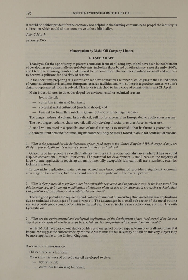 It would be neither prudent for the economy nor helpful to the farming community to propel the industry in a direction which could all too soon prove to be a blind alley. John S Marsh February 1999 Memorandum by Mobil Oil Company Limited OILSEED RAPE Thank you for the opportunity to present comments from an oil company. Mobil have been in the forefront of developing environmentally aware lubricants, including those based on oilseed rape, since the early 1990’s, and I trust the following points are of interest to the committee. The volumes involved are small and unlikely to become significant for a variety of reasons. In the short time preparing this submission we have contacted a number of colleagues in the United States of America, Scandinavia and our European research facilities, and whilst there is a good consensus, we don’t claim to represent all those involved. This letter is attached to hard copy of e-mail details sent 21 April. Main industrial uses to date, developed for environmental or technical reasons: — hydraulic oil; — cutter bar (chain saw) lubricant; — specialist metal cutting oil (machine shops); and — base oil for tunnelling machine grease (outside of tunnelling machine). The biggest industrial volume, hydraulic oil, will not be successful in Europe due to application reasons. The next biggest volume, chain saw oil, will only develop if social pressures force its wider use. A small volume used in a specialist area of metal cutting, is so successful that its future is guaranteed. An intermittent demand for tunnelling machines will only be used if forced to do so for contractual reasons. 1. What is the potential for the devleopment of non-food crops in the United Kingdom? Which crops, if any, are likely to prove significant in terms of economic activity or land use? Oilseed rape has proved an excellent alternative lubricant in some specialist areas where it has or could displace conventional, mineral lubricants. The potential for development is small because the majority of large volume applications requiring an environmentally acceptable lubricant will use a synthetic ester for technical reasons. In one niche application, metal cutting, oilseed rape based cutting oil provides a significant economic advantage to the end user, but the amount needed is insignificant in the overall picture. 2. What is their potential to replace other less renewable resources, and to pay their way, in the long-term? Can this be enhanced, eg by genetic modification of plants or plant viruses or by advances in processing technologies? Can problems of consistency and reliability be overcome? There is good potential to replace a small volume of mineral oil in cutting fluid and chain saw applications due to technical advantages of oilseed rape oil. The advantages in a small sub sector of the metal cutting market provide good economic benefits to the end user. Less so in chain saw applications, and even less with hydraulic oil. 3. What are the environmental and ecological implications of the development of non-food crops? How far can Life-Cycle Analysis of non-food crops be carried out, for comparison with conventional materials? Whilst Mobil have carried out studies on life cycle analysis of oilseed rape in terms of overall environmental impact, we suggest the current work by Marcelle McManus at the University of Bath on this very subject may be more applicable to the United Kingdom. BACKGROUND INFORMATION Oil seed rape as a lubricant. Main industrial uses of oilseed rape oil developed to date: — hydraulic oil; — cutter bar (chain saw) lubricant;