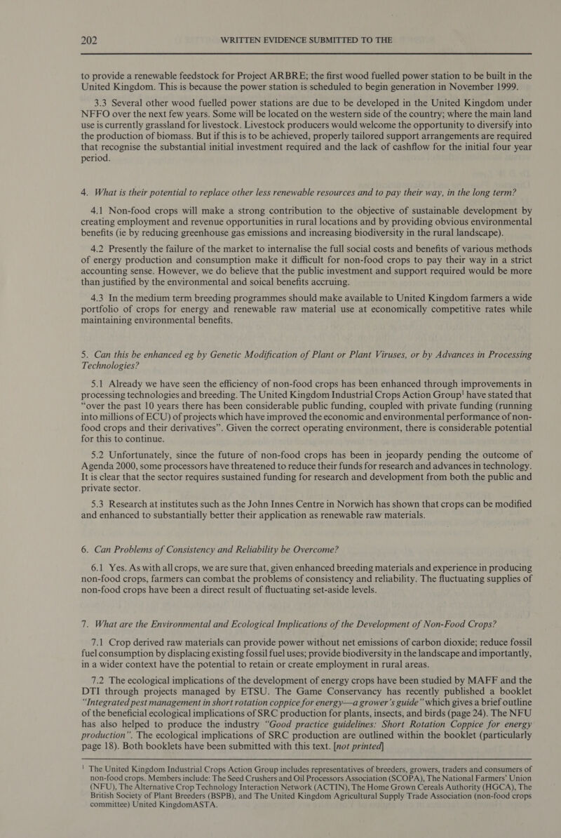 to provide a renewable feedstock for Project ARBRE; the first wood fuelled power station to be built in the United Kingdom. This is because the power station is scheduled to begin generation in November 1999. 3.3 Several other wood fuelled power stations are due to be developed in the United Kingdom under NFFO over the next few years. Some will be located on the western side of the country; where the main land use is currently grassland for livestock. Livestock producers would welcome the opportunity to diversify into the production of biomass. But if this is to be achieved, properly tailored support arrangements are required that recognise the substantial initial investment required and the lack of cashflow for the initial four year period. 4. What is their potential to replace other less renewable resources and to pay their way, in the long term? 4.1 Non-food crops will make a strong contribution to the objective of sustainable development by creating employment and revenue opportunities in rural locations and by providing obvious environmental benefits (ie by reducing greenhouse gas emissions and increasing biodiversity in the rural landscape). 4.2 Presently the failure of the market to internalise the full social costs and benefits of various methods of energy production and consumption make it difficult for non-food crops to pay their way in a strict accounting sense. However, we do believe that the public investment and support required would be more than justified by the environmental and soical benefits accruing. 4.3 In the medium term breeding programmes should make available to United Kingdom farmers a wide portfolio of crops for energy and renewable raw material use at economically competitive rates while maintaining environmental benefits. 5. Can this be enhanced eg by Genetic Modification of Plant or Plant Viruses, or by Advances in Processing Technologies? 5.1 Already we have seen the efficiency of non-food crops has been enhanced through improvements in processing technologies and breeding. The United Kingdom Industrial Crops Action Group! have stated that “over the past 10 years there has been considerable public funding, coupled with private funding (running into millions of ECU) of projects which have improved the economic and environmental performance of non- food crops and their derivatives”. Given the correct operating environment, there is considerable potential for this to continue. 5.2 Unfortunately, since the future of non-food crops has been in jeopardy pending the outcome of Agenda 2000, some processors have threatened to reduce their funds for research and advances in technology. It is clear that the sector requires sustained funding for research and development from both the public and private sector. 5.3 Research at institutes such as the John Innes Centre in Norwich has shown that crops can be modified and enhanced to substantially better their application as renewable raw materials. 6. Can Problems of Consistency and Reliability be Overcome? 6.1 Yes. As with all crops, we are sure that, given enhanced breeding materials and experience in producing non-food crops, farmers can combat the problems of consistency and reliability. The fluctuating supplies of non-food crops have been a direct result of fluctuating set-aside levels. 7. What are the Environmental and Ecological Implications of the Development of Non-Food Crops? 7.1 Crop derived raw materials can provide power without net emissions of carbon dioxide; reduce fossil fuel consumption by displacing existing fossil fuel uses; provide biodiversity in the landscape and importantly, in a wider context have the potential to retain or create employment in rural areas. 7.2 The ecological implications of the development of energy crops have been studied by MAFF and the DTI through projects managed by ETSU. The Game Conservancy has recently published a booklet “Integrated pest management in short rotation coppice for energy—a grower'’s guide” which gives a brief outline of the beneficial ecological implications of SRC production for plants, insects, and birds (page 24). The NFU has also helped to produce the industry “Good practice guidelines: Short Rotation Coppice for energy production”. The ecological implications of SRC production are outlined within the booklet (particularly page 18). Both booklets have been submitted with this text. [not printed] ' The United Kingdom Industrial Crops Action Group includes representatives of breeders, growers, traders and consumers of non-food crops. Members include: The Seed Crushers and Oil Processors Association (SCOPA), The National Farmers’ Union (NFU), The Alternative Crop Technology Interaction Network (ACTIN), The Home Grown Cereals Authority (HGCA), The British Society of Plant Breeders (BSPB), and The United Kingdom Agricultural Supply Trade Association (non-food crops committee) United KingdomASTA.