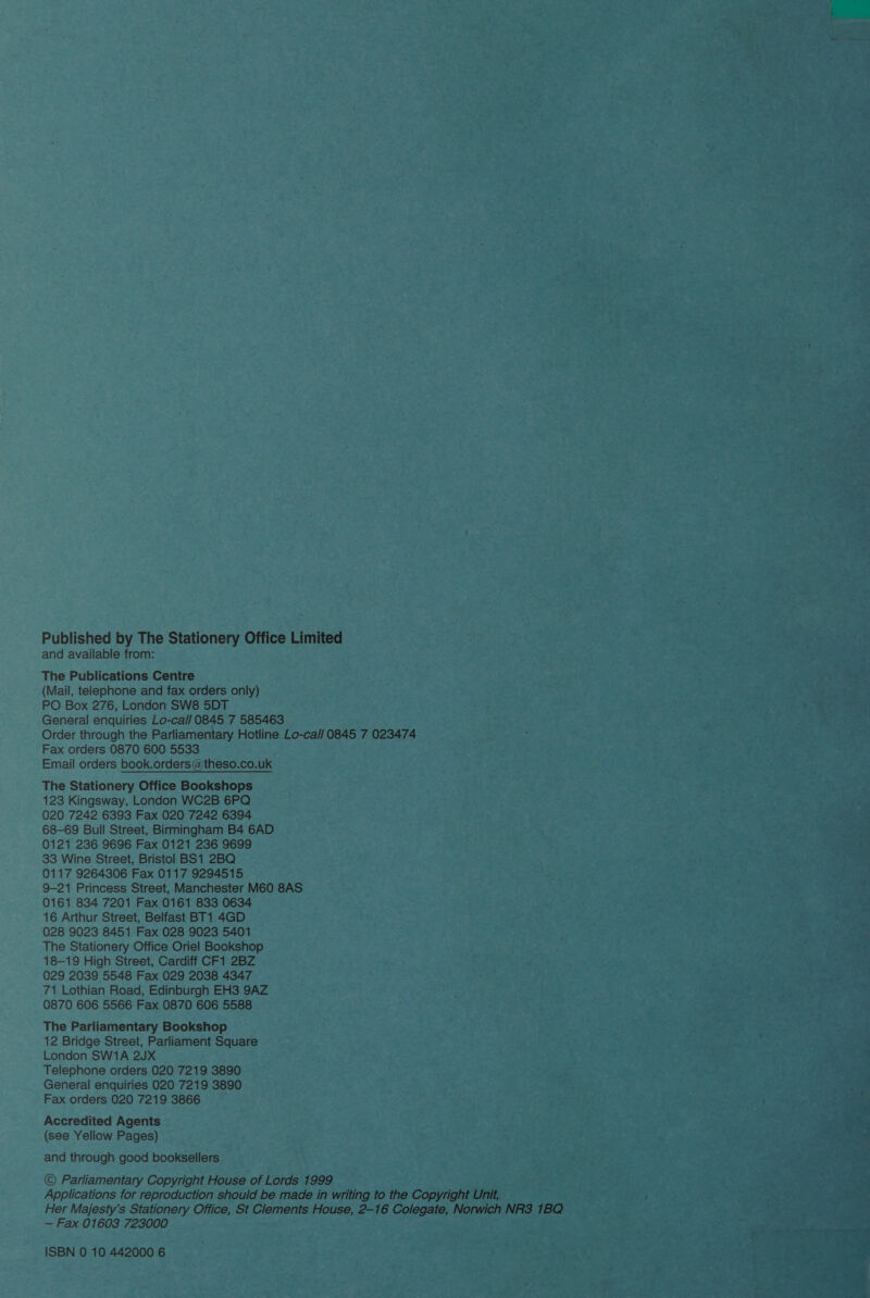 Published by The Stationery Office Limited and available from: The Publications Centre (Mail, telephone and fax orders only) PO Box 276, London SW8 5DT General enquiries Lo-ca// 0845 7 585463 Order through the Parliamentary Hotline Lo-ca/l 0845 7 023474 Fax orders 0870 600 5533 Email orders book.orders@theso.co.uk The Stationery Office Bookshops 123 Kingsway, London WC2B 6PQ 020 7242 6393 Fax 020 7242 6394 68-69 Bull Street, Birmingham B4 6AD 0121 236 9696 Fax 0121 236 9699 33 Wine Street, Bristol BS1 2BQ 0117 9264306 Fax 0117 9294515 9-21 Princess Street, Manchester M60 8AS 0161 834 7201 Fax 0161 833 0634 16 Arthur Street, Belfast BT1 4GD 028 9023 8451 Fax 028 9023 5401 The Stationery Office Oriel Bookshop 18-19 High Street, Cardiff CF1 2BZ 029 2039 5548 Fax 029 2038 4347 71 Lothian Road, Edinburgh EH3 9AZ 0870 606 5566 Fax 0870 606 5588 The Parliamentary Bookshop 12 Bridge Street, Parliament Square London SW1A 2JUX Telephone orders 020 7219 3890 General enquiries 020 7219 3890 Fax orders 020 7219 3866 Accredited Agents (see Yellow Pages) and through good booksellers © Parliamentary Copyright House of Lords 1999 Applications for reproduction should be made in writing to the Copyright Unit, Her Majesty’s Stationery Office, St Clements House, 2-16 Colegate, Norwich NR3 1BQ — Fax 01603 723000 ISBN 0 10 442000 6