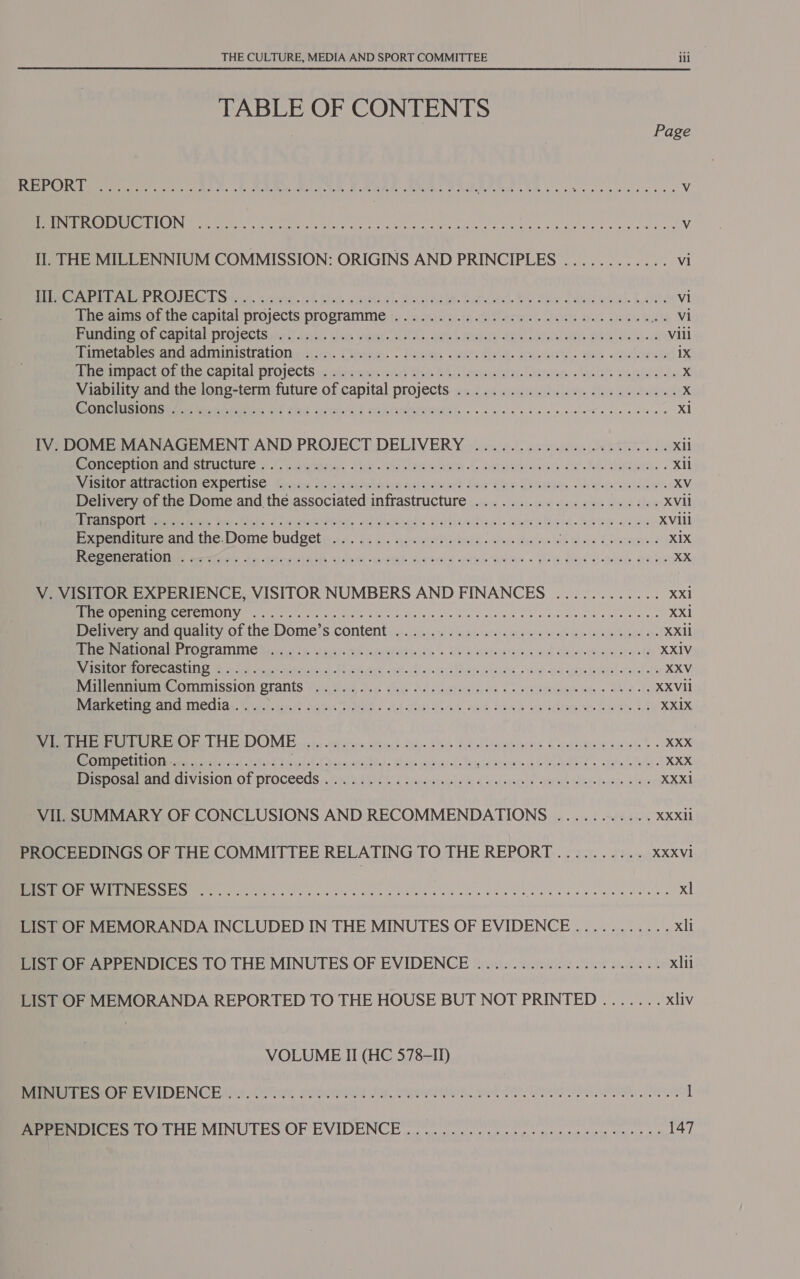 TABLE OF CONTENTS Page SSE GI UP 920 ess a 2 ee he i A ge ee 0 yD Oi bee 8 0k 4 er er Vv Seer Re Le EES DIN Cee rae ole eye as a and, cips, ak Uieb alga, ek Bide oho ghn edb woes Vv Il. THE MILLENNIUM COMMISSION: ORIGINS AND PRINCIPLES ............ vi ee Mer ROE CS ya5), conte. (sk hist Gariukl BUSI eSIR- wlan BY MDa Daeweal. Lows vi The aims of the capital projects programme ............. 0.0. eee e eee eee iia NI PU MECN AlDLOICCES etait icyhl, ihulh vere, Mole, Gada ERAS el RL oe UsTel ATs. NGG els he ds Vili Pac tapes anAuinuMisttaliolin tim. Chere... Mager, Coes fivst. suwsiey. we cose 1X iacmace Cite. Camtal-projvectS yu sarccrm. orice Hs Will osm ivrnlaayaive. « yllels suaigietsl fe x Viability and the long-term future of capital projects wed Abecoumtahtliw. Shee: aie hadonst X Seah OTM MEME: Sok Slate Ge Caicod SPEEA ee eo ee hee ee ee ees xl IV. DOME MANAGEMENT AND PROJECT DELIVERY ...................04. Xil tee oui m ANOS UCIITS) © C. pirwtoria &lt;2 isla aun (on eterntivedale ox’ lel! lavdaey. « XIl Re Omartae HOMICXDCILISE! Tears thy euians Asien? ev ay LPR NN ensCe suas XV Delivery of the Dome and the associated infrastructure .................0.00- XVII Dispur Meeriy tes tht PS eineniaies. xis icaid &gt; Hahiued aa «wom ela. RAGW acta XViil Expenditure and. the:Dome budgets... iss. neswsthviacns we die ees Oiae Cran XIX SO CRALICMAMEE tere aA 45 oh mel aeh, hist «qistal aue'srs w vere b Maye + plac fla a -Glaee BH HS XX V. VISITOR EXPERIENCE, VISITOR NUMBERS AND FINANCES ............ xxi SPRINT MOC NCI er te he Ie hws gh coding wwii oe. vd-eleacelew Wlciats ace XX1 Meuvemuanc quay of the Domes content: «24: 4-1 Maan ess meets be Ga ee Oe XXil Sere eid ME LOOTATINNG trea oe, surat estsih arya orbs. . Ws &amp; aesieyarinace wad Me it imiay sa btay-f8 XXIV eae TEER ELT) 2 Ok cot rae wth ee acy OP cans stue cnaiecS vince ath ai eaAs s\de queneigya eyeekl ofa obs XXV eeu Mian OMISSION -OTants Wa hem dev. shee Ad silat aint Cs paieiask wie SRO ts XXVIl Brees Eat CCIAg. Wiguh tii? fictan SIMA. 9-1 ie Sprck sues. Seals Hatcher ae eee be XXIX DM EME THE DOME oss tuc soars set ob fps sas Fd sib vrssiarten Lacstesniarwaieie XXX ir WE ent R814 Leva evs. Make ours de ag icstewnible MA Ee + etal Wh XXX Prana! AL CVISION.OL PLOCEeS «a Aid od siaaeaynel a by diccatages afer eit ielnde lasts wlere XXXi VII. SUMMARY OF CONCLUSIONS AND RECOMMENDATIONS ........... XXXII PROCEEDINGS OF THE COMMITTEE RELATING TO THE REPORT.......... XXXVI I ME SES ee eda Meee Nie veel ae aenaseecceneeeoluey xl LIST OF MEMORANDA INCLUDED IN THE MINUTES OF EVIDENCE ........... xli LIS? OF APPENDICES TO THE MINUTES OF EVIDENCE ..........0..0..0..085 xlii LIST OF MEMORANDA REPORTED TO THE HOUSE BUT NOT PRINTED ....... xliv VOLUME II (HC 578-ID) eee tee OE NGCHH ye. (ines, poe Je, MEI, BI, OI a 1 Beer sO THE MINUTES OF EVIDENCE oon oe ere enema nes se 147