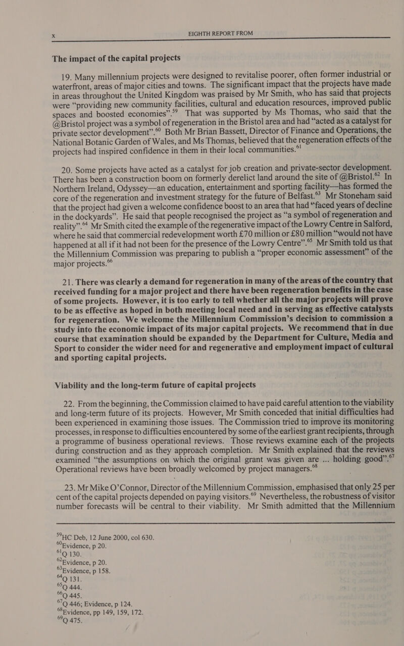 The impact of the capital projects 19. Many millennium projects were designed to revitalise poorer, often former industrial or waterfront, areas of major cities and towns. The significant impact that the projects have made in areas throughout the United Kingdom was praised by Mr Smith, who has said that projects were “providing new community facilities, cultural and education resources, improved public spaces and boosted economies”.”? That was supported by Ms Thomas, who said that the @Bristol project was a symbol of regeneration in the Bristol area and had “‘acted as a catalyst for private sector development”. Both Mr Brian Bassett, Director of Finance and Operations, the National Botanic Garden of Wales, and Ms Thomas, believed that the regeneration effects of the projects had inspired confidence in them in their local communities.” 20. Some projects have acted as a catalyst for job creation and private-sector development. There has been a construction boom on formerly derelict land around the site of @Bristol.” In Northern Ireland, Odyssey—an education, entertainment and sporting facility—has formed the core of the regeneration and investment strategy for the future of Belfast. Mr Stoneham said that the project had given a welcome confidence boost to an area that had “faced years of decline in the dockyards”. He said that people recognised the project as “a symbol of regeneration and reality”. Mr Smith cited the example of the regenerative impact of the Lowry Centre in Salford, where he said that commercial redevelopment worth £70 million or £80 million “would not have happened at all if it had not been for the presence of the Lowry Centre”.® Mr Smith told us that the Millennium Commission was preparing to publish a “proper economic assessment” of the major projects.” 21. There was clearly a demand for regeneration in many of the areas of the country that received funding for a major project and there have been regeneration benefits in the case of some projects. However, it is too early to tell whether all the major projects will prove to be as effective as hoped in both meeting local need and in serving as effective catalysts for regeneration. We welcome the Millennium Commission’s decision to commission a study into the economic impact of its major capital projects. We recommend that in due course that examination should be expanded by the Department for Culture, Media and Sport to consider the wider need for and regenerative and employment impact of cultural — and sporting capital projects. Viability and the long-term future of capital projects 22. From the beginning, the Commission claimed to have paid careful attention to the viability and long-term future of its projects. However, Mr Smith conceded that initial difficulties had been experienced in examining those issues. The Commission tried to improve its monitoring processes, in response to difficulties encountered by some of the earliest grant recipients, through a programme of business operational reviews. Those reviews examine each of the projects during construction and as they approach completion. Mr Smith explained that the reviews examined “the assumptions on which the original grant was given are ... holding good”.*’ Operational reviews have been broadly welcomed by project managers.” 23. Mr Mike O’Connor, Director of the Millennium Commission, emphasised that only 25 per cent of the capital projects depended on paying visitors.” Nevertheless, the robustness of visitor number forecasts will be central to their viability. Mr Smith admitted that the Millennium  &gt;°HC Deb, 12 June 2000, col 630. Evidence, p 20. 'Q 130. Evidence, p 20. Evidence, p 158. °Q 444, °Q 445, SG 446; Evidence, p 124. SEvidence, pp 149, 159, 172. 6° 475.