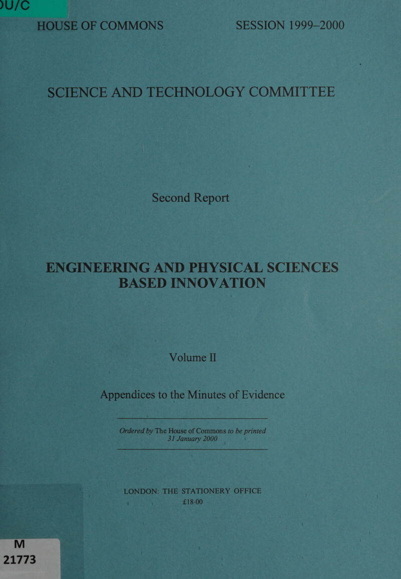 JU/C HOUSE OF COMMONS SESSION 1999-2000 SCIENCE AND TECHNOLOGY COMMITTEE Second Report ENGINEERING AND PHYSICAL SCIENCES BASED INNOVATION Volume II Appendices to the Minutes of Evidence Ordered by The House of Commons fo be printed 31 January 2000 LONDON: THE STATIONERY OFFICE £18-00 21773