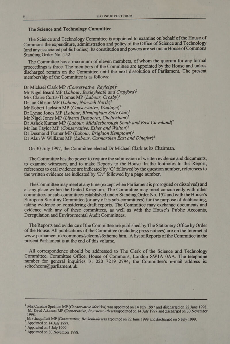 The Science and Technology Committee The Science and Technology Committee is appointed to examine on behalf of the House of Commons the expenditure, administration and policy of the Office of Science and Technology (and any associated public bodies). Its constitution and powers are set out in House of Commons Standing Order No. 152. The Committee has a maximum of eleven members, of whom the quorum for any formal proceedings is three. The members of the Committee are appointed by the House and unless discharged remain on the Committee until the next dissolution of Parliament. The present membership of the Committee is as follows:' Dr Michael Clark MP (Conservative, Rayleigh) Mr Nigel Beard MP (Labour, Bexleyheath and Crayford)’ Mrs Claire Curtis-Thomas MP (Labour, Crosby)’ Dr Ian Gibson MP (Labour, Norwich North)’ Mr Robert Jackson MP (Conservative, Wantage)’ Dr Lynne Jones MP (Labour, Birmingham Selly Oak)’ Mr Nigel Jones MP (Liberal Democrat, Cheltenham)’ Dr Ashok Kumar MP (Labour, Middlesborough South and East Cleveland)’ Mr Ian Taylor MP (Conservative, Esher and Walton)‘ Dr Desmond Turner MP (Labour, Brighton Kemptown)’ Dr Alan W Williams MP (Labour, Carmarthen East and Dinefwr)’ On 30 July 1997, the Committee elected Dr Michael Clark as its Chairman. The Committee has the power to require the submission of written evidence and documents, to examine witnesses, and to make Reports to the House. In the footnotes to this Report, references to oral evidence are indicated by ‘Q’ followed by the question number, references to the written evidence are indicated by ‘Ev’ followed by a page number. The Committee may meet at any time (except when Parliament is prorogued or dissolved) and at any place within the United Kingdom. The Committee may meet concurrently with other committees or sub-committees established under Standing Order No. 152 and with the House’s European Scrutiny Committee (or any of its sub-committees) for the purpose of deliberating, taking evidence or considering draft reports. The Committee may exchange documents and evidence with any of these committees, as well as with the House’s Public Accounts, Deregulation and Environmental Audit Committees. The Reports and evidence of the Committee are published by The Stationery Office by Order of the House. All publications of the Committee (including press notices) are on the Internet at www.parliament.uk/commons/selcom/s&amp;thome.htm. A list of Reports of the Committee in the present Parliament is at the end of this volume. All correspondence should be addressed to The Clerk of the Science and. Technology Committee, Committee Office, House of Commons, London SWIA OAA. The telephone number for general inquiries is: 020 7219 2794; the Committee’s e-mail address is: scitechcom@parliament.uk.  ' Mrs Caroline Spelman MP (Conservative, Meriden) was appointed on 14 July 1997 and discharged on 22 June 1998. te Atkinson MP (Conservative, Bournemouth wasappointed on 14 July 1997 and discharged on 30 November : Mrs acqui Lait MP (Conservative, Beckenhan) was appointed on 22 June 1998 and discharged on 5 July 1999. , Appointed on 14 July 1997. ‘ Appointed on 5 July 1999. Appointed on 30 November 1998.