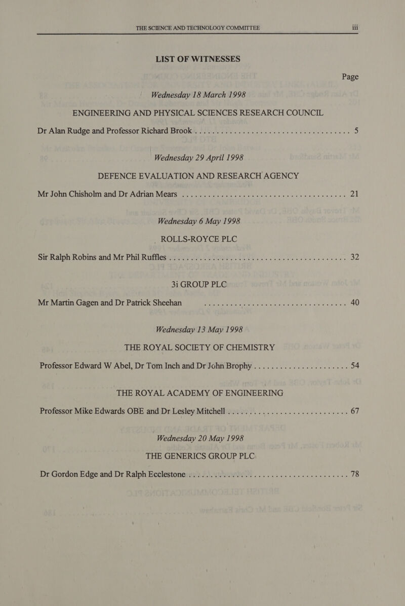 LIST OF WITNESSES Wednesday 18 March 1998 ENGINEERING AND PHYSICAL SCIENCES RESEARCH COUNCIL : Wednesday 29 April 1998 DEFENCE EVALUATION AND RESEARCH AGENCY Wednesday 6 May 1998 _ ROLLS-ROYCE PLC 31 GROUP PLC Mr Martin Gagen and Dr Patrick Sheehan Wednesday 13 May 1998 THE ROYAL SOCIETY OF CHEMISTRY Professor Edward W Abel, Dr Tom Inch and Dr John Brophy THE ROYAL ACADEMY OF ENGINEERING Wednesday 20 May 1998 THE GENERICS GROUP PLC ili Page