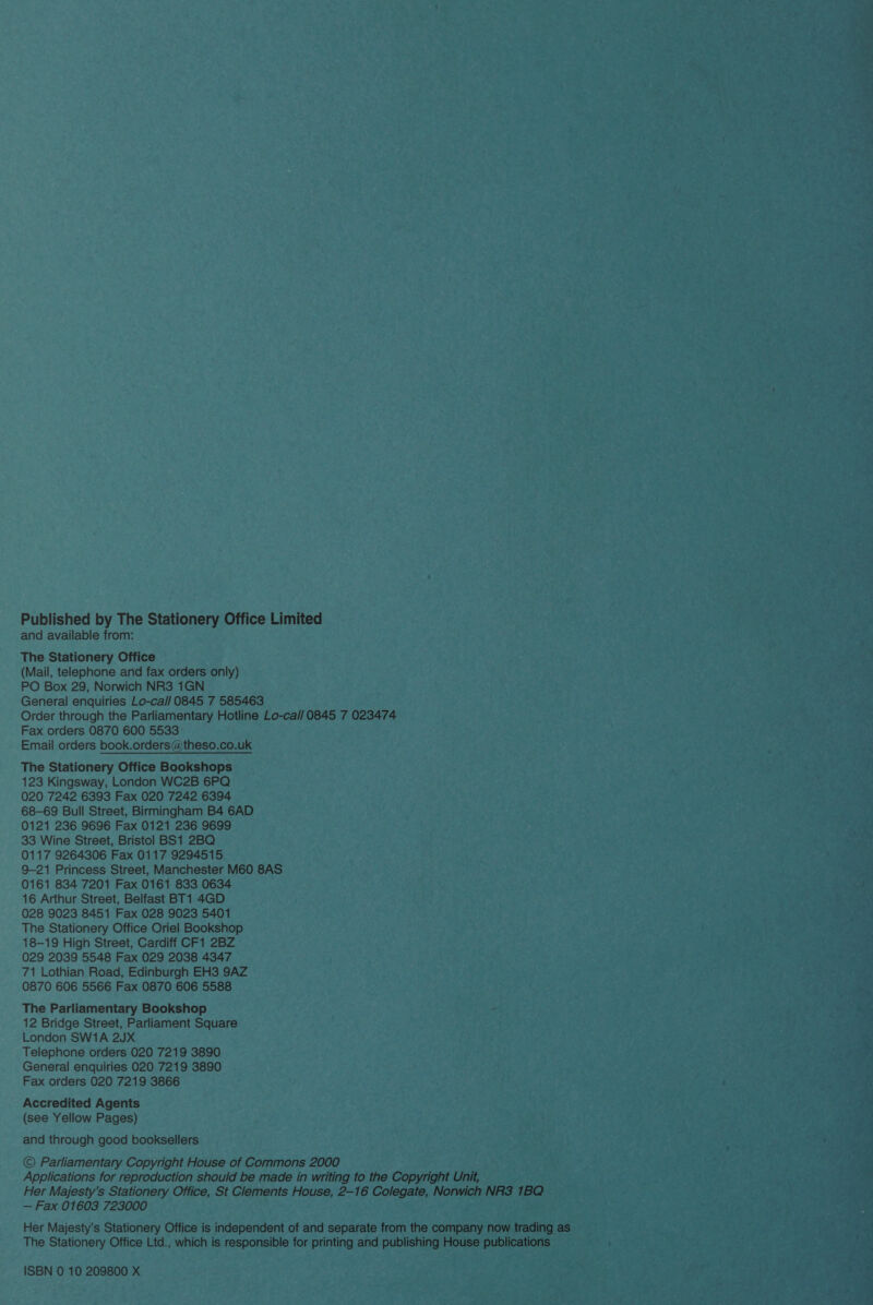 Published by The Stationery Office Limited and available from: The Stationery Office (Mail, telephone and fax orders only) PO Box 29, Norwich NR3 1GN General enquiries Lo-ca// 0845 7 585463 Order through the Parliamentary Hotline Lo-ca// 0845 7 023474 Fax orders 0870 600 5533 Email orders book.orders@theso.co.uk The Stationery Office Bookshops 123 Kingsway, London WC2B 6PQ 020 7242 6393 Fax 020 7242 6394 68-69 Bull Street, Birmingham B4 6AD 0121 236 9696 Fax 0121 236 9699 33 Wine Street, Bristol BS1 2BQ 0117 9264306 Fax 0117 9294515 9-21 Princess Street, Manchester M60 8AS 0161 834 7201 Fax 0161 833 0634 16 Arthur Street, Belfast BT1 4GD 028 9023 8451 Fax 028 9023 5401 The Stationery Office Oriel Bookshop 18-19 High Street, Cardiff CF1 2BZ 029 2039 5548 Fax 029 2038 4347 71 Lothian Road, Edinburgh EH3 9AZ 0870 606 5566 Fax 0870 606 5588 The Parliamentary Bookshop 12 Bridge Street, Parliament Square London SW1A 2JX Telephone orders 020 7219 3890 General enquiries 020 7219 3890 Fax orders 020 7219 3866 Accredited Agents (see Yellow Pages) and through good booksellers © Parliamentary Copyright House of Commons 2000 Applications for reproduction should be made in writing to the Copyright Unit, Her Majesty’s Stationery Office, St Clements House, 2-16 Colegate, Norwich NR3 1BQ — Fax 01603 723000 Her Majesty’s Stationery Office is independent of and separate from the company now trading as The Stationery Office Ltd., which is responsible for printing and publishing House publications ISBN 0 10 209800 X