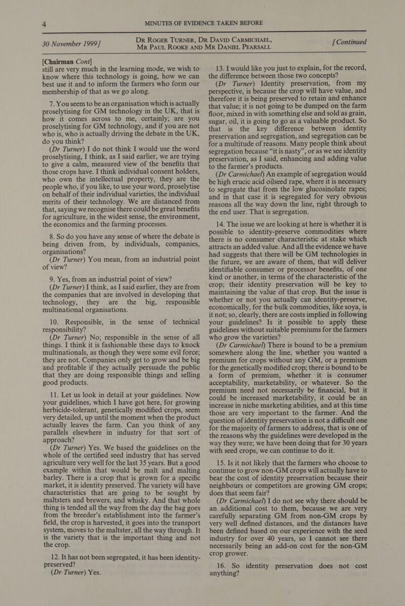 [Chairman Cont] still are very much in the learning mode, we wish to know where this technology is going, how we can best use it and to inform the farmers who form our membership of that as we go along. 7. You seem to be an organisation which is actually proselytising for GM technology in the UK, that is how it comes across to me, certainly; are you proselytising for GM technology, and if you are not who is, who is actually driving the debate in the UK, do you think? (Dr Turner) I do not think I would use the word proselytising, I think, as I said earlier, we are trying to give a calm, measured view of the benefits that those crops have. I think individual consent holders, who own the intellectual property, they are the people who, if you like, to use your word, proselytise on behalf of their individual varieties, the individual merits of their technology. We are distanced from that, saying we recognise there could be great benefits for agriculture, in the widest sense, the environment, the economics and the farming processes. 8. So do you have any sense of where the debate is being driven from, by individuals, companies, organisations? (Dr Turner) You mean, from an industrial point of view? 9. Yes, from an industrial point of view? (Dr Turner) I think, as I said earlier, they are from the companies that are involved in developing that technology, they are the big, responsible multinational organisations. 10. Responsible, in the sense of technical responsibility? (Dr Turner) No; responsible in the sense of all things. I think it is fashionable these days to knock multinationals, as though they were some evil force; they are not. Companies only get to grow and be big and profitable if they actually persuade the public that they are doing responsible things and selling good products. 11. Let us look in detail at your guidelines. Now your guidelines, which I have got here, for growing herbicide-tolerant, genetically modified crops, seem very detailed, up until the moment when the product actually leaves the farm. Can you think of any parallels elsewhere in industry for that sort of approach? (Dr Turner) Yes. We based the guidelines on the whole of the certified seed industry that has served agriculture very well for the last 35 years. But a good example within that would be malt and malting barley. There is a crop that is grown for a specific market, it is identity preserved. The variety will have characteristics that are going to be sought by maltsters and brewers, and whisky. And that whole thing is tended all the way from the day the bag goes from the breeder’s establishment into the farmer’s field, the crop is harvested, it goes into the transport system, moves to the maltster, all the way through. It is the variety that is the important thing and not the crop. 12. It has not been segregated, it has been identity- preserved? (Dr Turner) Yes. 13. I would like you just to explain, for the record, the difference between those two concepts? (Dr Turner) Identity preservation, from my perspective, is because the crop will have value, and therefore it is being preserved to retain and enhance that value; it is not going to be dumped on the farm floor, mixed in with something else and sold as grain, sugar, oil, it is going to go as a valuable product. So that is the key difference between identity preservation and segregation, and segregation can be for a multitude of reasons. Many people think about segregation because “it is nasty”, or as we see identity preservation, as I said, enhancing and adding value to the farmer’s products. (Dr Carmichael) An example of segregation would be high erucic acid oilseed rape, where it is necessary to segregate that from the low glucosinolate rapes; and in that case it is segregated for very obvious reasons all the way down the line, right through to the end user. That is segregation. 14. The issue we are looking at here is whether it is possible to identity-preserve commodities where there is no consumer characteristic at stake which attracts an added value. And all the evidence we have had suggests that there will be GM technologies in the future, we are aware of them, that will deliver identifiable consumer or processor benefits, of one kind or another, in terms of the characteristic of the crop; their identity preservation will be key to maintaining the value of that crop. But the issue is whether or not you actually can identity-preserve, economically, for the bulk commodities, like soya, is it not; so, clearly, there are costs implied in following your guidelines? Is it possible to apply these guidelines without suitable premiums for the farmers who grow the varieties? (Dr Carmichael) There is bound to be a premium somewhere along the line, whether you wanted a premium for crops without any GM, or a premium for the genetically modified crop; there is bound to be a form of premium, whether it is consumer acceptability, marketability, or whatever. So the premium need not necessarily be financial, but it could be increased marketability, it could be an increase in niche marketing abilities, and at this time those are very important to the farmer. And the question of identity preservation is not a difficult one for the majority of farmers to address, that is one of the reasons why the guidelines were developed in the way they were; we have been doing that for 30 years with seed crops, we can continue to do it. 15. Is it not likely that the farmers who choose to continue to grow non-GM crops will actually have to bear the cost of identity preservation because their neighbours or competitors are growing GM crops; does that seem fair? (Dr Carmichael) J do not see why there should be an additional cost to them, because we are very carefully separating GM from non-GM crops by very well defined distances, and the distances have been defined based on our experience with the seed industry for over 40 years, so I cannot see there necessarily being an add-on cost for the non-GM crop grower. 16. So identity preservation does not cost anything?