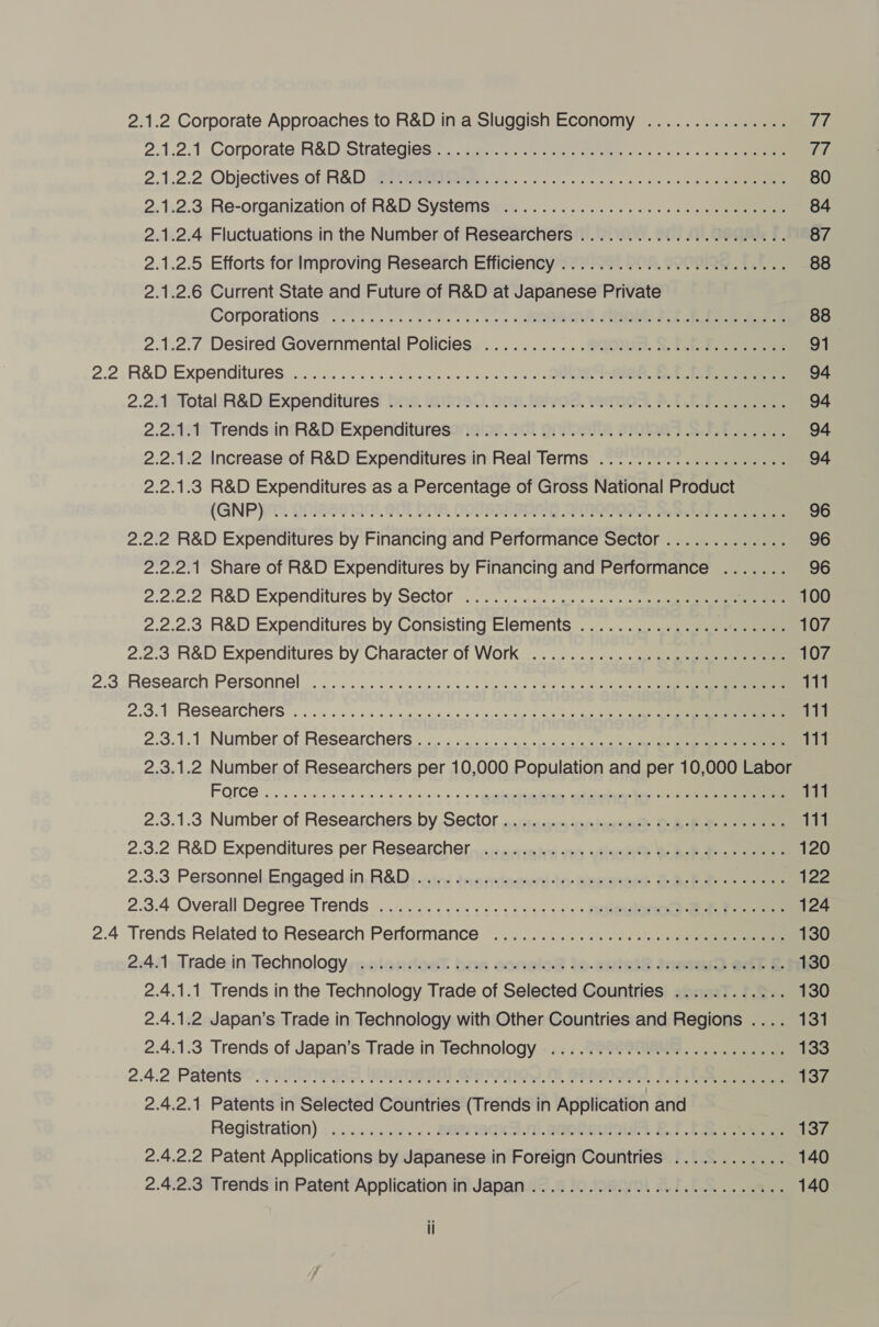 2.1.2 Corporate Approaches to R&amp;D in a Sluggish Economy ............... 77 2.1.2.1 Corporate:R&amp;D Sivaltegics saat een etn tne a « rare 2.1.2.2, Objectives of R&amp;D teen eeeeeetwie ve oe te cee ee ee 80 2. 1:2.3.Re-organization.of. R&amp;D: Systemsee: ..............5. 1 84 2.1.2.4 Fluctuations in the Number of Researchers ...............000000. 87 2.1.2.5 Efforts for Improving Research Efficiency .....................0.. 88 2.1.2.6 Current State and Future of R&amp;D at Japanese Private Corporations 20s eee cen as + Se SO ee 88 2.1.2.7 Desired Governmental Policies ..............000 cece cece cece 91 2.2 .R&amp;D Expenditures, . 0. ce ele nee en we nen wwe 94 2.2AcTotabR&amp;D:Expenditures: Dna. eine. One. taivOd, 1emnOR. BC 94 2.22121) Trends inctR&amp;Di Expendituresonie@ine. 22 DIN DPTA SIQRIRT Bote 94 2.2.1.2 Increase of R&amp;D Expenditures in Real Terms ..................-. 94 2.2.1.3 R&amp;D Expenditures as a Percentage of Gross National Product (GNP) ONNESS197. 907 BAB, (RUBSIBOERD QUNQNOOS, pratense 96 2.2.2 R&amp;D Expenditures by Financing and Performance Sector............. 96 2.2.2.1 Share of R&amp;D Expenditures by Financing and Performance ....... 96 2.2.2.2 R&amp;D Expenditures by Sector .. 2.0 .4.. sen. eo ee oem 100 2.2.2.3 R&amp;D Expenditures by Consisting Elements ................0...05- 107 2.2.3 R&amp;D Expenditures by’Cnaracter of Work _........... «4. eee 107 2.3,.Research Personnel |... sce eee ye a es ee oe Lr 111 2.3.1 Researchers . 2.6. ce ee ge ne ony oe ieee ee 111 2.3.1.1 Number.of Researchers . .... 0... 4: ss en os oe ee 111 2.3.1.2 Number of Researchers per 10,000 Population and per 10,000 Labor FOMCC 2. eee ee ee nk so + <spupeepemeeeteees ondieecn Ree ote eee 111 2.3.1.3 Number of Researchers by Sector........... cece cece cece ene eees 111 2.3.2 R&amp;D Expenditures per Researcher ........... 0c cece cence eee eee 120 2.3.3 Personnel.Engagedin, R&amp;D, nics seonemownt4-aeeeseh Bene 122 2.3.4 Overall Degree Trends .....................- Roepe) ee Pee 124 2.4 Trends Related to Research Performance ...........ccceeeeee cence nenes 130 2:4:1,Trade-in-elechnologyyasaleadtoast bos aoreloS ).evtet? nem edt &amp; 130 2.4.1.1 Trends in the Technology Trade of Selected Countries ............ 130 2.4.1.2 Japan’s Trade in Technology with Other Countries and Regions .... 131 2.4.1.3 Trends of Japan’s Trade in Technology .............0.e cece eee 133 2.4.2.Patents'?. 71S 9942, ALINE BRIOGIOW M P2HSI99 1.) heme ce eee 137 2.4.2.1 Patents in Selected Countries (Trends in Application and Registration) ....0...0... BReNeckS nL esoteuinuis EF Ea arr 137 2.4.2.2 Patent Applications by Japanese in Foreign Countries ............ 140 2.4.2.3 Trends in Patent Application in Japan ............. 0.0 c cece eee ee 140