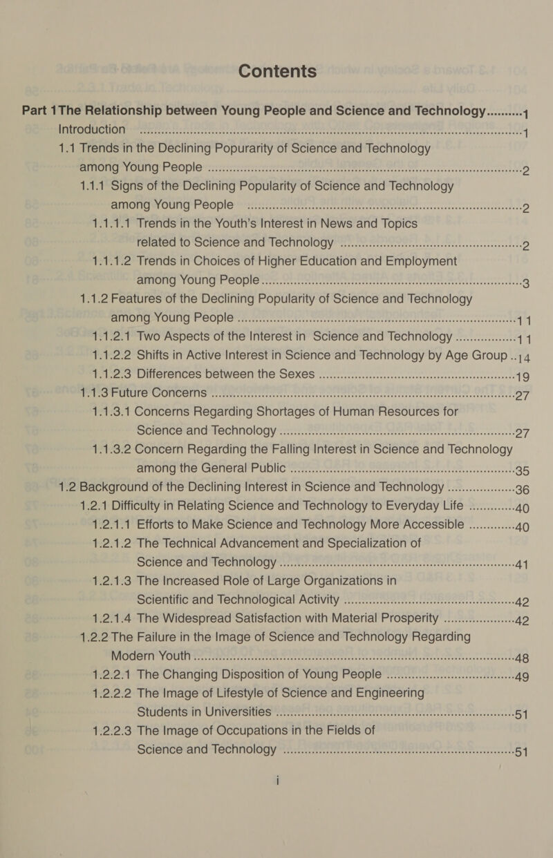 Contents Part 1The Relationship between Young People and Science and Technology.......... 1 Ph Tas ogg heed Maka Meant eeerppraae ere treed cect ceertte teeth lan RMR hetienaie A 1 1.1 Trends in the Declining Popurarity of Science and Technology sue alway 3] oie PearepebaepeheEber ere aaee ile sti areie aia th on ALB EROREREDEeYE Rd D) 1.1.1 Signs of the Declining Popularity of Science and Technology EMO WOU TOPIC meen ers: eireeee freee reat SRM sce sscincesincedeees leeds ss D) 1.1.1.1 Trends in the Youth’s Interest in News and Topics related to Science and TeEChnOlogy ..............ccseseeccccceeeseeeseseceeeeeeeeeanes D) 1.1.1.2 Trends in Choices of Higher Education and Employment ESPPOTC * FOUNIC S COPe rare cceee ree rete ee ee, ee eee) 3 1.1.2 Features of the Declining Popularity of Science and Technology tbh iG) ah ke: (OLB TAN i 210) 01&gt; et Coa aaa Mii ars eet A nor, heh ha eee ne F 11 1.1.2.1 Two Aspects of the Interest in Science and Technology ................. 11 1.1.2.2 Shifts in Active Interest in Science and Technology by Age Group ..;4 Mees FIMICTONIEGs DGIWGGN IG SEXES ere ences feeecerrasssteresqreesareeeeseveserecerad 19 cio shane al pd St 2 ae se rete ata ie pt tee Pete tt eh hats Ae heed 27 1.1.3.1 Concerns Regarding Shortages of Human Resources for SOIC PENI CT OCI IOIO Cy ere eee reese een, ate teeta ee TL ener cerstd 27 1.1.3.2 Concern Regarding the Falling Interest in Science and Technology TOR Is ACT GTELINT CID NG rete neem ee Senet terre ntco mess et rerree acess fe 35 1.2 Background of the Declining Interest in Science and Technology ................... 36 1.2.1 Difficulty in Relating Science and Technology to Everyday Life ............. 40 1.2.1.1 Efforts to Make Science and Technology More Accessible ............. AO 1.2.1.2 The Technical Advancement and Specialization of SST ICe car ler SC HII TOC] yee her. eeteertees rere rse. Seer tt ss erates ctnrssendanaee 41 1.2.1.3 The Increased Role of Large Organizations in Bere Tite ctlTCl TeCrincve lea ACUVILY yt, etree retetrer cs catermt rr taees cnet ee wo cas 42 1.2.1.4 The Widespread Satisfaction with Material Prosperity ...............0. 42 1.2.2 The Failure in the Image of Science and Technology Regarding Soi en ae cated. oc ed ead tree tered ere oto th porto Bence lh tae P 48 1.2.2:1 The Changing Disposition of Young People ................-cceeeeeseeeeeeees 49 1.2.2.2 The Image of Lifestyle of Science and Engineering RORICIESTICOMPINT TV cal mit Clomeearress teere nenreneemns voronter theoreti crete nes rere 54 1.2.2.3 The Image of Occupations in the Fields of SCIONC QAI CCINOIOGY Messe terrt sees. t cre Params certo ee tere tee ele 51