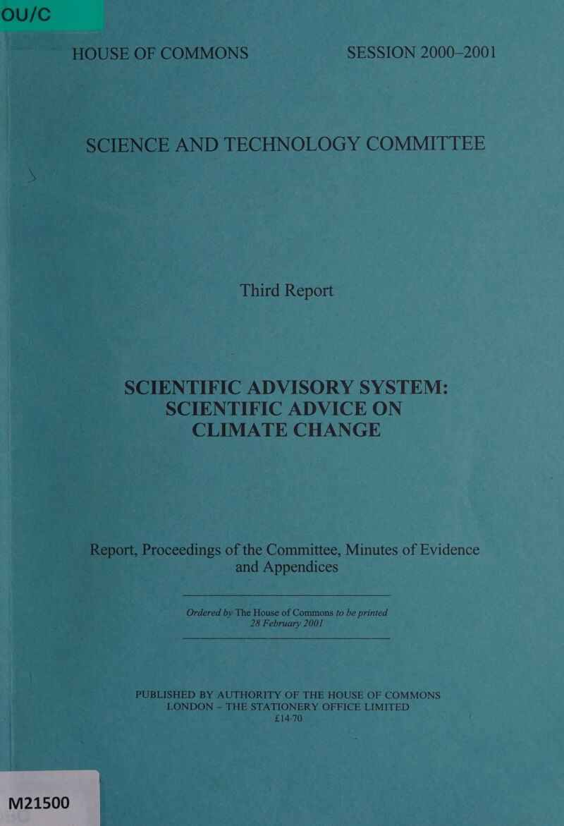 OU/C HOUSE OF COMMONS SESSION 2000-2001 SCIENCE AND TECHNOLOGY COMMITTEE Third Report SCIENTIFIC ADVISORY SYSTEM: SCIENTIFIC ADVICE ON CLIMATE CHANGE Report, eoceeanes of the Committee, Minutes of Evidence and Appendices Ordered by The House of Commons fo be printed 28 February 2001 PUBLISHED BY AUTHORITY OF THE HOUSE OF COMMONS LONDON — THE STATIONERY OFFICE LIMITED £14-70 M21500