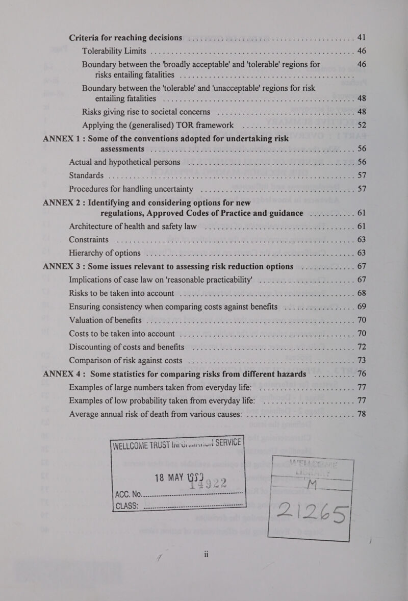 Criteria for reaching decisions? #37 Ay. 945 WIG AD... 1... 41 Tolerability LimitS:.3... cs $a) tere 46 Boundary between the ‘broadly acceptable’ and 'tolerable' regions for 46 risks entailing fatalities... 240.) Sa ek oe Boundary between the 'tolerable' and 'unacceptable' regions for risk éntailing fatalities’ 80 Te Sea eee 48 Risks giving rise'to societal concemns”.. 37257770700 72) 4 48 Applying the (generalised) TOR framework .......................005- 52 ANNEX 1 : Some of the conventions adopted for undertaking risk assessments 2. (28494 92) AO SANS &gt;. Bee. Oh BASH OO2 Wwe cee 56 Actual‘and hypothetical/persons. 9.7 &amp; - 7200 RA a 0 ee 56 Standards” 2) 5050... SUN s one ee mi) Procedures for handling uncertainty ~2):5). 2 esen 6). 770.) Sa ANNEX 2 : Identifying and considering options for new regulations, Approved Codes of Practice and guidance ........... 61 Architecture of health and safety law [O2%:2297 1) HONEA ee 61 Constraints «222228245. BOUT, QOUR OSL eg) 63 Hierarchy of options S8S0¢..19. a0iena) On) 2G She. ON) yi ROLRSReeeee ee 63 ANNEX 3: Some issues relevant to assessing risk reduction options ............. 67 Implications of case law on 'reasonable practicability) ....................... 67 Risks to be taken*into accounti®. 9218) Me wie. 2oriakO aa te GO eee 68 Ensuring consistency when comparing costs against benefits ................. 69 Valuation'of benefits? Shoe) 20 bosqqet 2Aer IRC dOuqea ten Seve 70 Costs to be taken into’account™)-“201. 00 DOU. 268 70 Somer Gee ee . 70 Discounting of costs’and' benefits 19y v0). is ReQNhedG YSIS aT ee $B Comparison of risk against costs &lt;2 ........55...7..%2250 4) 73 ANNEX 4: Some statistics for comparing risks from different hazards .......... 76 Examples of large numbers taken from everyday life: ....................... a, Examples of low probability taken from everyday life: ...................... ig Average annual risk of death from various causes: ..............000 00 e ee eeee 78 WELLCOME TRUST livits uirasion SERVICE  eoeecos==: ewe ewer enee acnecccuccannasaneessaer= 